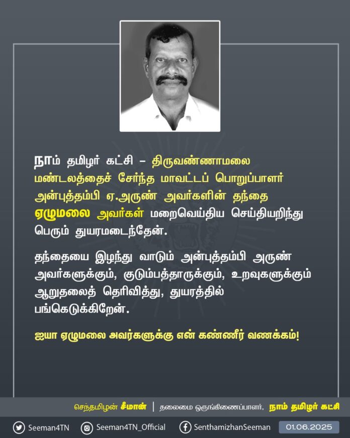நாம் தமிழர் கட்சி - திருவண்ணாமலை மண்டலத்தைச் சேர்ந்த மாவட்டப் பொறுப்பாளர் அன்புத்தம்பி ஏ.அருண் அவர்களின் தந்தை ஏழுமலை அவர்கள் மறைவெய்திய செய்தியறிந்து பெரும் துயரமடைந்தேன்.
தந்தையை இழந்து வாடும் அன்புத்தம்பி அருண் அவர்களுக்கும், குடும்பத்தாருக்கும், உறவுகளுக்கும் ஆறுதலைத் தெரிவித்து, துயரத்தில் பங்கெடுக்கிறேன்.
ஐயா ஏழுமலை அவர்களுக்கு என் கண்ணீர் வணக்கம்!