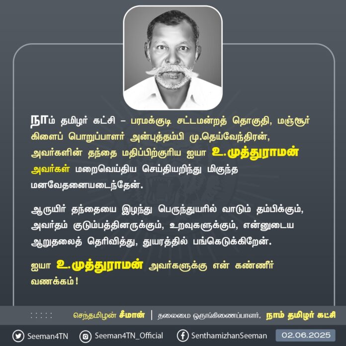 நாம் தமிழர் கட்சி - பரமக்குடி சட்டமன்றத் தொகுதி, மஞ்சூர் கிளைப் பொறுப்பாளர் அன்புத்தம்பி மு.தெய்வேந்திரன், அவர்களின் தந்தை மதிப்பிற்குரிய ஐயா உ.முத்துராமன் அவர்கள் மறைவெய்திய செய்தியறிந்து மிகுந்த மனவேதனையடைந்தேன்.
ஆருயிர் தந்தையை இழந்து பெருந்துயரில் வாடும் தம்பிக்கும், அவர்தம் குடும்பத்தினருக்கும், உறவுகளுக்கும், என்னுடைய ஆறுதலைத் தெரிவித்து, துயரத்தில் பங்கெடுக்கிறேன்.
ஐயா உ.முத்துராமன் அவர்களுக்கு என் கண்ணீர் வணக்கம்!