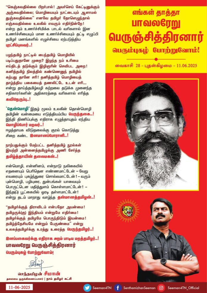 “கெஞ்சுவதில்லை பிறர்பால்! அவர்செய் கேட்டினுக்கும்
அஞ்சுவதில்லை; மொழியையும் நாட்டையும் ஆளாமல்
துஞ்சுவதில்லை” எனவே தமிழர் தோளெழுந்தால்
எஞ்சுவதில்லை உலகில் எவரும் எதிர்நின்றே!
என்ற தம் உணர்ச்சி மிக்க பாடல் வரிகளால் இன உணர்ச்சியையும் மான உணர்ச்சியையும் தட்டி எழுப்பி தமிழர் மனங்களில் எழுச்சியை ஏற்படுத்திய புரட்சிப்புலவர்..!
பழந்தமிழ் நாட்டில்
பைந்தமிழ் மொழியில்
படிப்பதுதானே முறை?
இழந்தநம் உரிமை
எய்திடத் தடுக்கும்
இழிஞரின் செவிபட, அறை!
கனித்தமிழ் நிலத்தில்
கண்ணெனுந் தமிழில்
கற்பது தானே சரி!
தனித்தமிழ் மொழியைத்
தாழ்த்திய பகையைத்
தணலிட் டே, உடன் எரி,
என்று தாய்த்தமிழ்வழி கற்றலைத் தடுக்க முனைந்த சதிகாரர்களின் அதிகாரத்தை வரிகளால் எரித்த கவிநெருப்பு!
'தென்மொழி' இதழ் மூலம் உலகின் தொன்மொழி தமிழின் வன்மையை எடுத்தியம்பிய பெருந்தகை..!
இந்தி திணிப்புக்கு எதிராக எழுத்தாயுதம் ஏந்திய மொழிப்போர் மறவர்..!
ஈழத்தாயக விடுதலைக்குக் குரல் கொடுத்து சிறை கண்ட இனமானப்போராளி!
நாற்பதுக்கும் மேற்பட்ட தனித்தமிழ் நூல்கள் இயற்றி அன்னைத்தமிழுக்கு அணி சேர்த்த தமிழ்த்தாயின் தலைமகன்..!
என்மொழி, என்னினம், என்நாடு நலிகையில்
எதனையும் பெரிதென எண்ண மாட்டேன் - வேறு
எவரையும் புகழ்ந்துரை சொல்ல மாட்டேன்! - வரும்
புன்மொழி, பழியுரை, துன்பங்கள் யாவையும்
பொருட்டென மதித்துளம் கொள்ள மாட்டேன்! - இந்த(ப்)
பூட்கையில் ஓரடி தள்ள மாட்டேன்!
என்று தடம் மாறாது வாழ்ந்த தன்மானத்தமிழன்..!
"தமிழர்க்குத் திராவிடம் என்பதோ அயன்மை!
தமிழருக்(கு) இந்தியம் என்றுமே எதிர்மை!
தமிழர்க்குத் தமிழமே பொருந்திடும் இயன்மை!
தமிழ்த்தேசியமே என்றும் பேருண்மை" என்று
உலகத்தமிழர்க்கு உரத்து உரைத்த பெருந்தமிழர்..!
இனப்பகைவர்க்கு எதிராக
அறம் பாடிய மறத்தமிழர்..!
எங்கள் தாத்தா பாவலரேறு பெருஞ்சித்திரனார் பெரும்புகழ் போற்றுவோம்!
வைகாசி 28 | 11-06-2025