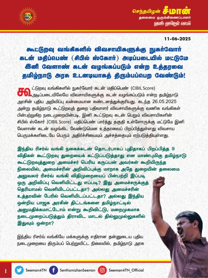 கூட்டுறவு வங்கிகளில் விவசாயிகளுக்கு நுகர்வோர் கடன் மதிப்பெண் (சிபில் ஸ்கோர்) அடிப்படையில் மட்டுமே இனி வேளாண் கடன் வழங்கப்படும் என்ற உத்தரவை தமிழ்நாடு அரசு உடனடியாகத் திரும்பப்பெற வேண்டும்!
@CMOTamilnadu @mkstalin
கூட்டுறவு வங்கிகளில் நுகர்வோர் கடன் மதிப்பெண் (CIBIL Score) அடிப்படையிலேயே விவசாயிகளுக்கு கடன் வழங்கப்படும் என்ற தமிழ்நாடு அரசின் புதிய அறிவிப்பு வன்மையான கண்டனத்துக்குரியது.
கடந்த 26.05.2025 அன்று தமிழ்நாடு கூட்டுறவுத் துறை பதிவாளர் விவசாயிகளுக்கு வணிக வங்கிகள் பின்பற்றுகிற நடைமுறையின்படி, இனி கூட்டுறவு கடன் பெறும் விவசாயிகளின் சிபில் ஸ்கோர் (CIBIL Score) மதிப்பெண் பார்த்து தகுதி உள்ளோருக்கு மட்டுமே இனி வேளாண் கடன் வழங்கிட வேண்டுமென உத்தரவைப் பிறப்பித்துள்ளது விவசாய பெருமக்களிடையே பெரும் அதிர்ச்சியையும் அச்சத்தையும் ஏற்படுத்தியுள்ளது.
இந்திய ரிசர்வ் வங்கி நகைக்கடன் தொடர்பாகப் புதிதாகப் பிறப்பித்த 9 விதிகள் கூட்டுறவு துறையைக் கட்டுப்படுத்தாது என மாண்புமிகு தமிழ்நாடு கூட்டுறவுத்துறை அமைச்சர் பெரிய கருப்பன் அவர்கள் கூறியிருந்த நிலையில், அமைச்சரின் அறிவிப்புக்கு மாறாக அதே துறையின் தலைமை அலுவலர் ரிசர்வ் வங்கி விதிமுறையைப் பின்பற்றி இப்படி ஒரு அறிவிப்பு வெளியிட்டது எப்படி? இது அமைச்சருக்குத் தெரியாமல் வெளியிடப்பட்டதா? அல்லது அமைச்சரின் உத்தரவின் பேரில் வெளியிடப்பட்டதா? அல்லது
இந்திய ஒன்றிய பாஜக அரசின் திட்டங்களை தமிழ்நாட்டில் அனுமதிக்கமாட்டோம் என்று கூறிவிட்டு, மறைமுகமாக நடைமுறைப்படுத்தும் திராவிட மாடல் தில்லுமுல்லுகளில் இதுவும் ஒன்றா?
இந்திய ரிசர்வ் வங்கியே மக்களுக்கு எதிரான தன்னுடைய புதிய நடைமுறையைத் திரும்ப பெற்றுவிட்ட நிலையில், தமிழ்நாடு அரசு விவசாயிகளுக்கு எதிரான இத்தகைய கடுமையான விதிமுறையை விதித்திருப்பது ஏன்? ரிசர்வு வங்கி விதிமுறைகள் வேளாண் கூட்டுறவு வங்கிகளைக் கட்டுப்படுத்தாது என்று கூறிய தமிழ்நாடு அரசு, தற்போது வணிக வங்கிகளுக்கான நடைமுறையை கூட்டுறவு வங்கிக்குப் பொருத்துவது முறைதானா?
வேளாண் கடன் பெற்ற விவசாயிகள் அக்கடனைத் திருப்பி செலுத்தும் கணக்கீடான சிபில் ஸ்கோர் மதிப்பெண்களின் அளவீடு தான் விவசாயிகள் கடன் பெறுவதற்கான தகுதியாகத் தீர்மானிக்கப்படும் என்றால் இலட்சக்கணக்கான ஏழை எளிய விவசாயிகள், இனி வேளாண் கடன் பெறவே முடியாது. இது வேளாண்மையை அழித்தொழித்து, விவசாயிகள் வேளாண்மையை விட்டே வெளியேற்றுகின்ற கொடுஞ்செயலாகும்.
தொழில் முனைவோருக்குக் கடன்கொடுக்க, வணிக வங்கிகள் இலாப நோக்கோடு கையாளும் சிபில் ஸ்கோர் கணக்கீடுகளை, வேளாண் பணிகளைத் தடையின்றி செய்வதற்கு ஏதுவாக சேவை மனப்பான்மையோடு விவசாயிகளுக்கு வழங்கும் கடன்களுக்கு விதிப்பது முறைதானா?
இதரப் பணிகளைப்போல வேளாண்மை ஒரு தொழிலல்ல; அது ஒரு வாழ்வியல் என்பது திமுக அரசுக்கு தெரியாதா? விவசாயிகள் வெயிலிலும் மழையிலும் அரும்பாடுபட்டு பல தடைகளைக் கடந்து விளைவிக்கும் விளைப்பொருட்களை நம்பியே உலகில் மனிதர்கள் வாழ்ந்து வருகின்றன. உழவர்கள் கைம்மடங்கி படுத்துவிட்டால், உலகத்தை துறந்த துறவிகளுக்கும் உணவு கிடைக்காத அவலநிலை ஏற்படும் என்பதாலேயே 'சுழன்றும் ஏர்ப்பின்னது உலகம்' என்கிறார் தமிழ்மறை இயற்றிய வள்ளுவப்பெரும்பாட்டன்.
மற்ற தொழில்களைப் போல விவசாயம் என்பது மாதா மாதம் லாபம் ஈட்டும் தொழிலுமல்ல; ஐந்தாறு மாதங்கள் ஓய்வின்றி உழைத்து, இயற்கையும் துணை புரிந்தால் மட்டுமே வெள்ளாமை வீடு வந்து சேர்ந்து சிறிதளவாவது லாபம் கிடைக்கும் அதுவும் அரசின் கொள்முதல் விலை, சந்தையின் விற்பனை விலையை பொறுத்ததாகும். அத்தகைய நிலையில், ஒவ்வொரு மாதமும் கடனைத் திருப்பிச்செலுத்தும் முறையை வைத்துத்தான் இனி கடன் வழங்கப்படும் என்று தமிழ்நாடு அரசு அறிவிப்பது உழவினை முடக்கும் சிறிதும் அறமற்ற கொடுஞ்செயலாகும்.
ஏற்கனவே வறட்சி, புயல், மழை வெள்ளம் போன்ற இயற்கை பேரிடர்களால் பாதிக்கப்படும் விவசாயிகளுக்கு உரிய இழப்பீடு வழங்காமலும், விதைகள், உரங்கள், வேளாண் இடுபொருட்கள் ஆகியவற்றின் விலையைக் கட்டுக்குள் வைக்காமல் பன்மடங்கு அதிகரிக்கச் செய்தும் வேளாண் பெருங்குடி மக்களை ஒன்றிய, மாநில அரசுகள் வாட்டி வதைத்து வருகின்றன. இத்தனை தடைகளையும் தாண்டி விவசாயிகள் விளைவித்த பயிர்களுக்கு உரிய விலை வழங்காமலும் ஏமாற்றி வருகின்றன. மேலும், நாற்று நடுதல், களை எடுத்தல், அறுவடை செய்தல் உள்ளிட்ட அடிப்படையான வேளாண் பணிகளுக்குக் கூட ஆள் கிடைக்காத அவலச் சூழல் நிலவுவதால் விவசாயிகள் வேளாண்மையைக் கைவிட வேண்டிய நெருக்கடியானச் சூழலை நோக்கித் தள்ளப்பட்டுள்ளனர்.
அதிலும் கடன் வாங்கித்தான் வேளாண்மை செய்ய முடியும் என்ற அவலநிலையில் விவசாயிகளை வைத்துவிட்டு, அப்படி கடன் வழங்கவும் புதிய விதிமுறைகள் என்ற பெயரில் திமுக அரசு கட்டுப்பாடு விதிப்பது, விவசாயிகள் முற்று முழுதாக வேளாண்மையைக் கைவிடுகின்ற பேராபத்தான சூழலை ஏற்படுத்தும். இது மிகப்பெரிய பஞ்சம் ஏற்பட்டு விலைவாசி உயரவும், மக்கள் பசியால் மடியவுமே வழிவகுக்கும். இதற்குப் பெயர்தான் திராவிட மாடலா? இதுதான் விவசாயிகளையும் வேளாண்மையையும் பாதுகாக்கும் முறையா?
ஆகவே, வேளாண்மையை அழித்தொழிக்கும் வகையில் தமிழ்நாடு கூட்டுறவு வங்கிகளில் இனி நுகர்வோர் கடன் மதிப்பெண் (சிபில் ஸ்கோர்) அடிப்படையில் கடன் வழங்கப்படும் என்ற உத்தரவை தமிழ்நாடு அரசு உடனடியாகத் திரும்பப்பெற வேண்டுமென வலியுறுத்துகிறேன்.
- செந்தமிழன் சீமான்
தலைமை ஒருங்கிணைப்பாளர்
நாம் தமிழர் கட்சி