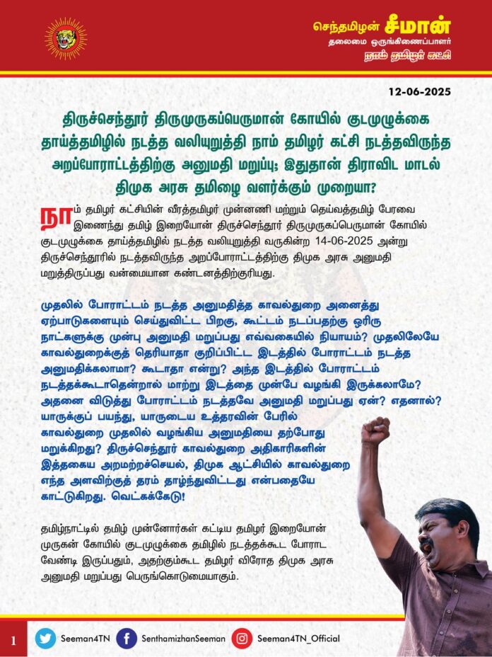 திருச்செந்தூர் திருமுருகப்பெருமான் கோயில் குடமுழுக்கை தாய்த்தமிழில் நடத்த வலியுறுத்தி நாம் தமிழர் கட்சி நடத்தவிருந்த அறப்போராட்டத்திற்கு அனுமதி மறுப்பு; இதுதான் திராவிட மாடல் திமுக அரசு தமிழை வளர்க்கும் முறையா?
@CMOTamilnadu @mkstalin
நாம் தமிழர் கட்சியின் வீரத்தமிழர் முன்னணி மற்றும் தெய்வத்தமிழ் பேரவை இணைந்து தமிழ் இறையோன் திருச்செந்தூர் திருமுருகப்பெருமான் கோயில் குடமுழுக்கை தாய்த்தமிழில் நடத்த வலியுறுத்தி வருகின்ற 14-06-2025 அன்று திருச்செந்தூரில் நடத்தவிருந்த அறப்போராட்டத்திற்கு திமுக அரசு அனுமதி மறுத்திருப்பது வன்மையான கண்டனத்திற்குரியது.
முதலில் போராட்டம் நடத்த அனுமதித்த காவல்துறை அனைத்து ஏற்பாடுகளையும் செய்துவிட்ட பிறகு, கூட்டம் நடப்பதற்கு ஒரிரு நாட்களுக்கு முன்பு அனுமதி மறுப்பது எவ்வகையில் நியாயம்? முதலிலேயே காவல்துறைக்குத் தெரியாதா குறிப்பிட்ட இடத்தில் போராட்டம் நடத்த அனுமதிக்கலாமா? கூடாதா என்று? அந்த இடத்தில் போராட்டம் நடத்தக்கூடாதென்றால் மாற்று இடத்தை முன்பே வழங்கி இருக்கலாமே? அதனை விடுத்து போராட்டம் நடத்தவே அனுமதி மறுப்பது ஏன்? எதனால்? யாருக்குப் பயந்து, யாருடைய உத்தரவின் பேரில் காவல்துறை முதலில் வழங்கிய அனுமதியை தற்போது மறுக்கிறது? திருச்செந்தூர் காவல்துறை அதிகாரிகளின் இத்தகைய அறமற்றச்செயல், திமுக ஆட்சியில் காவல்துறை எந்த அளவிற்குத் தரம்தாழ்ந்துவிட்டது என்பதையே காட்டுகிறது. வெட்கக்கேடு!
தமிழ்நாட்டில் தமிழ் முன்னோர்கள் கட்டிய தமிழர் இறையோன் முருகன் கோயில் குடமுழுக்கை தமிழில் நடத்தக்கூட போராட வேண்டி இருப்பதும், அதற்கும்கூட தமிழர் விரோத திமுக அரசு அனுமதி மறுப்பது பெருங்கொடுமையாகும்.
இந்தி எதிர்ப்புப் போரில் தமிழர்கள் செய்த அளப்பரிய ஈகங்களைத் தனதாக்கி, மொழிப்போர் மூலம் கிடைத்த முகவரியில் ஆட்சி அதிகாரத்தை அடைந்த திமுக அரசு கடந்த 60 ஆண்டுகளில் தமிழ் மொழியை மெல்ல மெல்லச் சிதைத்து அழித்துவிட்டது. 6 முறை திமுக தமிழர் நிலத்தை ஆண்டபிறகும் தமிழ்நாட்டில் இன்றுவரை அன்னைத் தமிழ்மொழி வழிபாட்டு மொழியாகவோ, வழக்காட்டு மொழியாகவோ, பண்பாட்டு மொழியாகவோ, பயன்பாட்டு மொழியாகவோ, ஆட்சி மொழியாகவோ, அதிகார மொழியாகவோ இல்லாத கொடுஞ்சூழல் நிலவுவது தமிழ்த்தேசிய இனத்திற்கு நிகழ்ந்த வரலாற்றுப் பெருந்துயராகும்.
‘மணக்கவரும் தென்றலிலே குளிரா இல்லை? தோப்பில் நிழலா இல்லை? தணிப்பரிதாம் துன்பமிது தமிழகத்தின் தமிழ்த்தெருவில் தமிழ்தான் இல்லை’ எனப் புரட்சிப்பாவலர் பாரதிதாசன் வருந்திப்பாடி, 70 ஆண்டுகளைக் கடந்தும் தமிழகத்தின் வீதிகளில் பெயர்ப்பலகைகூடத் தமிழில் இல்லாதிருப்பது எந்தவொரு இன மக்களுக்கும் நிகழ்ந்திடக்கூடாப் பெருங்கொடுமையாகும். அன்னைத்தமிழிலும் அர்ச்சனை செய்யப்படும் என்று தமிழ்நாட்டு கோயில்களில் பலகையில் எழுதி அறிவிக்கும் அளவிற்கு தான் அன்னைத்தமிழ் வெளியே நிறுத்தி வைக்கப்பட்டுள்ளது.
அரசு அலுவலகங்களில் ‘தமிழ் வாழ்க’ என்று எழுதியதைத் தவிர, திமுக அரசு அன்னை தமிழின் வளர்ச்சிக்குச் செய்த நன்மை என்ன? தமிழ் வாழ்க என்று அரசு நிறுவனத்தில் எழுதி வைத்துவிட்டு தனியார் நிறுவனங்களைத் தமிழில் பெயர் வைக்கக்கோரி போராட்டம் நடத்தியவர்களை கைது செய்து கொடுமையும் புரிந்தது திமுக அரசு.
நாம் தமிழர் கட்சியின் வீரத்தமிழர் முன்னணி மற்றும் தெய்வத்தமிழ் பேரவை உள்ளிட்ட அமைப்புகள் சார்பாக, கடந்த 2020ஆம் ஆண்டு பிப்ரவரி 5 ஆம் தேதி, தஞ்சை பெரியகோயிலில் குடமுழுக்கு நிகழ்வானது தமிழ் மொழியில் நடத்தப்பட வேண்டும் என்று கோரிக்கை வைத்து சட்டப் போராட்டம் நடத்தி வெற்றிபெற்றோம். நீதிமன்ற ஆணையை அரசு ஏற்று அன்றைய அதிமுக அரசு தஞ்சை பெருவுடையார் கோயிலின் குடமுழுக்கினை தமிழ் வழியில் நடத்த ஆவன செய்தது.
அதனைத் தொடர்ந்து அதே ஆண்டில் டிசம்பர் மாதம் நான்காம் தேதி கரூர் பசுபதீசுவரர் ஆலயக் குடமுழுக்கு குறித்தும் முன்கூட்டியே வீரத்தமிழர் முன்னணியும், தெய்வத்தமிழ் பேரவையும் தமிழ்வழியில் குடமுழுக்கு கோரி மதுரை உயர்நீதிமன்றத்தில் முறையிட்டது. இந்த வழக்கினை விசாரித்த நீதியரசர்கள் கிருபாகரன் மற்றும் புகழேந்தி ஆகியோர் அடங்கிய அமர்வு “தமிழ்நாட்டில் இந்து சமய அறநிலையத்துறையின் கட்டுப்பாட்டில் இருக்கும் அனைத்து கோயில்களுக்கும் குடமுழுக்கு நடக்கும்போது தமிழில் கட்டாயம் நடத்தப்பட வேண்டும் என்றும், அதை நிறைவேற்றத் தவறும் கோயில் நிர்வாகத்திற்கு 10 இலட்சம் ரூபாய் அபராதம் என்ற வரலாற்று முக்கியத்துவம் வாய்ந்த தீர்ப்பை வழங்கினார்கள். அதன் பிறகு, தமிழ் இறையோன் முப்பாட்டன் முருகனின் பழனி திருக்கோயிலின் குடமுழுக்கையும் தமிழில் நடத்த முதலில் திமுக அரசு மறுத்தபோதும், மதுரை உயர்நீதிமன்றம் உத்தரவிட்ட பிறகு வேறுவழியின்றித் தமிழிலும் மந்திரங்கள் ஓதப்பட்டன. அதே நிலைதான் கடந்த 10.02.2025 அன்று கோவை பேரூர் பட்டீஸ்வரர் திருக்கோயிலில் குடமுழுக்கு நிகழ்விலும் அரங்கேறியது.
தமிழ்த்தேசிய அமைப்புகளின் அயராத முயற்சியின் விளைவாக தமிழில் குடமுழுக்கு நடத்த உயர்நீதிமன்றமே உத்தரவிட்ட பிறகும் அதனைக்கூட திமுக அரசு பின்பற்ற மறுப்பது தமிழ் மொழிக்கும், மண்ணுக்கும், அதிகாரம் அளித்த தமிழ் மக்களுக்கும் செய்கின்ற பச்சைத்துரோகமாகும்.
தமிழ்நாட்டில் அன்னைத்தமிழை கோபுரம் ஏற்ற ஒவ்வொரு முறையும் தமிழ்த்தேசியர்கள் வீதியில் இறங்கி போராடி போராடித்தான் உரிமை மீட்க வேண்டுமா? தமிழ், தமிழர் எனச் சொல்லி அதிகாரத்தை அடைந்த திமுக அரசிற்கு அந்த அக்கறை இல்லையா? உண்மையில் திமுக அரசே தமிழில் குடமுழுக்கை தாமாக முன்வந்து நடத்தியிருக்க வேண்டும். குறைந்தபட்சம் தமிழ்த்தேசிய அமைப்புகள் பெற்று தந்த நீதிமன்ற உத்தரவையாவது பின்பற்றி இருக்க வேண்டும். ஆனால், திமுக அரசு ஆட்சி அதிகாரம் கையில் உள்ள திமிரில் தமிழில் குடமுழுக்கு நடத்த வலியுறுத்தி தமிழர்களைப் போராட்டம் நடத்தும் நிலைக்குத் தள்ளி இருப்பதும், அந்தப் போராட்டத்திற்கும் அனுமதி மறுப்பதும் எதேச்சதிகாரத்தின் உச்சமாகும். இதன் மூலம் ‘எங்கும் தமிழ், எதிலும் தமிழ்!, ‘வீழ்வது நாமாக இருப்பினும், வாழ்வது தமிழாக இருக்கட்டும்’ என்ற வசனங்கள் எல்லாம் தமிழர்களின் வாக்குகளைப் பெறுவதற்காகச் சொல்லப்படும் திமுகவின் தேர்தல் கால வெற்று முழக்கங்கள் என்பது மீண்டுமொருமுறை நிறுவப்பட்டுள்ளது.
தமிழ்நாட்டில் தற்போது பாஜக முருகனைக் கையிலெடுத்து மதவாத அரசியல் செய்யவிருக்கும் நிலையில், அதனை முறியடிக்கும் வகையில் திமுக அரசே தமிழ் இறையோன் முருகனுக்கு தமிழில் குடமுழுக்கு நடத்தியிருக்க வேண்டும். ஆனால் முத்தமிழ் முருகன் மாநாடு என்ற பெயரில் நாடகம் நடத்திய திமுக அரசு, தற்போது சமஸ்கிருதத்தில் குடமுழுக்கு நடத்தி, பாஜகவின் பீ டீமாக செயல்பட்டு, பிளவுவாத அரசியலுக்குத் துணைபோவது வெட்கக்கேடானது.
ஆகவே, உயர்நீதிமன்ற உத்தரவைப் பின்பற்றி தமிழ் இறையோன் திருச்செந்தூர் முருகன் கோயில் குடமுழுக்கை தமிழ்நாடு அரசு தாமாக முன்வந்து தாய்த்தமிழில் நடத்த உடனடி நடவடிக்கை எடுக்க வேண்டுமென வலியுறுத்துகிறேன். அதனை வலியுறுத்தி நாம் தமிழர் கட்சியின் வீரத்தமிழர் முன்னணி மற்றும் தெய்வத்தமிழ் பேரவை இணைந்து நடத்தவிருக்கும் அறப்போராட்டத்திற்கு உடனடியாக அனுமதி வழங்க வேண்டுமெனவும் கேட்டுக்கொள்கிறேன். அனுமதியளிக்க மறுக்கும் பட்சத்தில் தமிழ் மொழிக்காகத் தடையை மீறி கூட்டத்தை நடத்துவோம் என்பதையும் தெரிவித்துக்கொள்கிறேன்.
- செந்தமிழன் சீமான்
தலைமை ஒருங்கிணைப்பாளர்
நாம் தமிழர் கட்சி