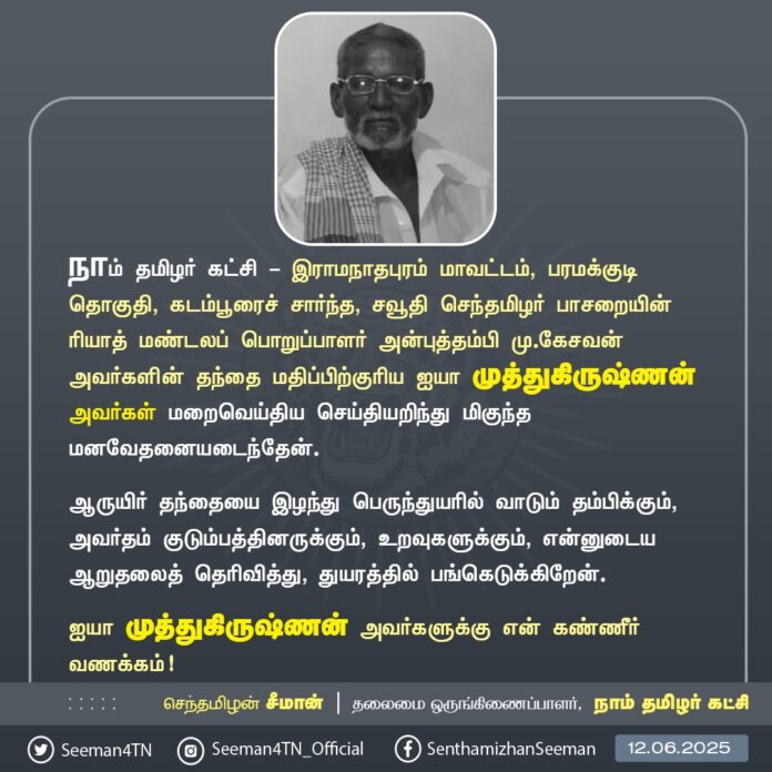 நாம் தமிழர் கட்சி - இராமநாதபுரம் மாவட்டம், பரமக்குடி தொகுதி, கடம்பூரைச் சார்ந்த, சவூதி செந்தமிழர் பாசறையின் ரியாத் மண்டலப் பொறுப்பாளர் அன்புத்தம்பி மு.கேசவன் அவர்களின் தந்தை மதிப்பிற்குரிய ஐயா முத்துகிருஷ்ணன் அவர்கள் மறைவெய்திய செய்தியறிந்து மிகுந்த மனவேதனையடைந்தேன்.
ஆருயிர் தந்தையை இழந்து பெருந்துயரில் வாடும் தம்பிக்கும், அவர்தம் குடும்பத்தினருக்கும், உறவுகளுக்கும், என்னுடைய ஆறுதலைத் தெரிவித்து, துயரத்தில் பங்கெடுக்கிறேன்.
ஐயா முத்துகிருஷ்ணன் அவர்களுக்கு என் கண்ணீர் வணக்கம்!