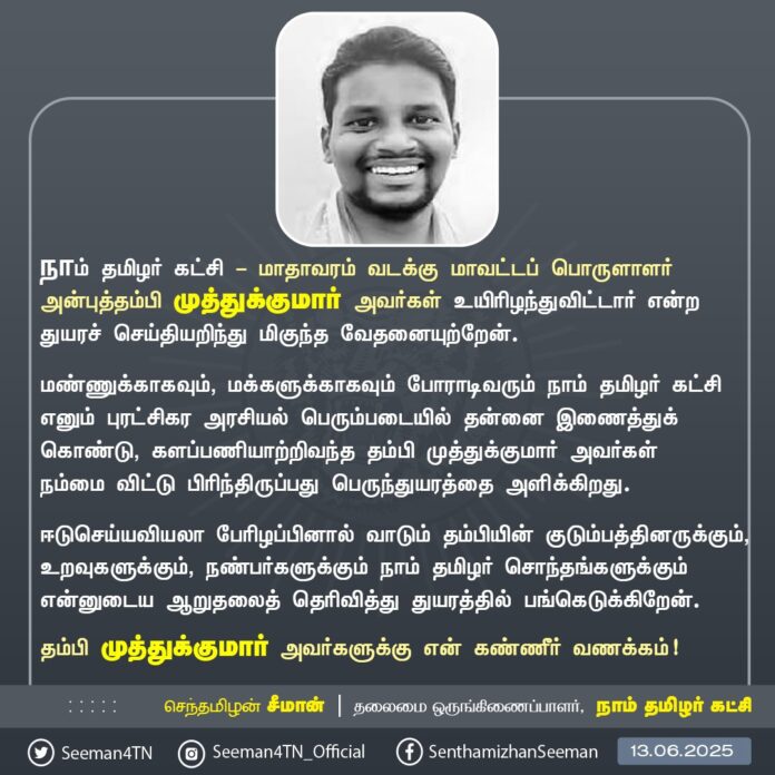 நாம் தமிழர் கட்சி - மாதாவரம் வடக்கு மாவட்டப் பொருளாளர் அன்புத்தம்பி முத்துக்குமார் அவர்கள் உயிரிழந்துவிட்டார் என்ற துயரச் செய்தியறிந்து மிகுந்த வேதனையுற்றேன்.
மண்ணுக்காகவும், மக்களுக்காகவும் போராடிவரும் நாம் தமிழர் கட்சி எனும் புரட்சிகர அரசியல் பெரும்படையில் தன்னை இணைத்துக்கொண்டு, களப்பணியாற்றிவந்த தம்பி முத்துக்குமார் அவர்கள் நம்மை விட்டு பிரிந்திருப்பது பெருந்துயரத்தை அளிக்கிறது.
ஈடுசெய்யவியலா பேரிழப்பினால் வாடும் தம்பியின் குடும்பத்தினருக்கும், உறவுகளுக்கும், நண்பர்களுக்கும் நாம் தமிழர் சொந்தங்களுக்கும் என்னுடைய ஆறுதலைத் தெரிவித்து துயரத்தில் பங்கெடுக்கிறேன்.
தம்பி முத்துக்குமார் அவர்களுக்கு என் கண்ணீர் வணக்கம்!