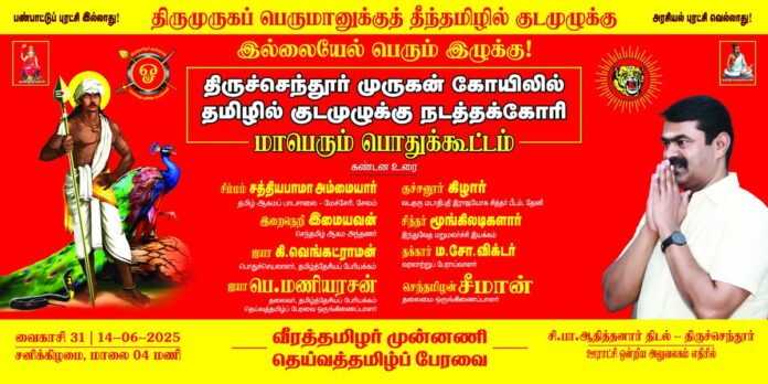 திருமுருகப் பெருமானுக்குத் தீந்தமிழில் குடமுழுக்கு இல்லையேல் பெரும் இழுக்கு!
வீரத்தமிழர் முன்னணி மற்றும் தெய்வத்தமிழ்ப் பேரவை முன்னெடுக்கும்
திருச்செந்தூர் முருகன் கோயிலில் தமிழில் குடமுழுக்கு நடத்தக்கோரி
மாபெரும் பொதுக்கூட்டம்
கண்டனவுரை:
சிம்மம் சத்தியபாமா அம்மையார்
தமிழ் ஆகம பாடசாலை - மேச்சேரி, சேலம்
இறைநெறி இமையவன்
செந்தமிழ் ஆகம அந்தணர்
ஐயா கி.வெங்கட்ராமன்
பொதுச்செயலாளர், தமிழ்த்தேசியப் பேரியக்கம்
ஐயா பெ.மணியரசன்
தலைவர், தமிழ்த்தேசியப் பேரியக்கம் தெய்வத்தமிழ் பேரவை ஒருங்கிணைப்பாளர்
குச்சனூர் கிழார் வடகுரு மடாதிபதி இராஜயோக சித்தர் பீடம், தேனி
சித்தர் மூங்கிலடிகளார்
இந்துவேத மறுமலர்ச்சி இயக்கம்
தக்கார் ம.சோ.விக்டர்
வரலாற்றுப் பேராய்வாளர்
செந்தமிழன் சீமான்
தலைமை ஒருங்கிணைப்பாளர்,
நாம் தமிழர் கட்சி
திருச்செந்தூர்
தமிழர் தந்தை சி.பா.ஆதித்தனார் திடல்
(ஊராட்சி ஒன்றிய அலுவலகம் எதிரில்)
வைகாசி 31 | 14-06-2025
சனிக்கிழமை, மாலை 04 மணிக்கு
மானத்தமிழரெல்லாம் மறக்காமல் கூடுவோம்!
#செந்தூரில்_செந்தமிழ்