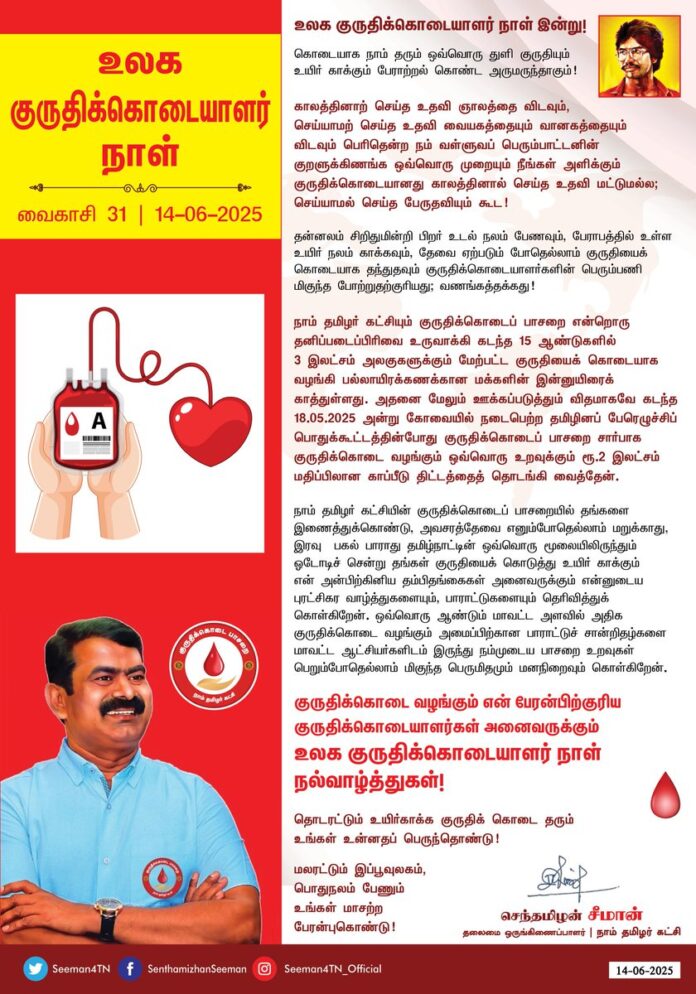 உலக குருதிக்கொடையாளர் நாள் இன்று!
கொடையாக நாம் தரும் ஒவ்வொரு துளி குருதியும்
உயிர் காக்கும் பேராற்றல் கொண்ட அருமருந்தாகும்!
காலத்தினாற் செய்த உதவி ஞாலத்தை விடவும்,
செய்யாமற் செய்த உதவி வையகத்தையும் - வானகத்தையும்
விடவும் பெரிதென்ற நம் வள்ளுவப் பெரும்பாட்டனின் குறளுக்கிணங்க ஒவ்வொரு முறையும் நீங்கள் அளிக்கும் குருதிக்கொடையானது காலத்தினால் செய்த உதவி மட்டுமல்ல; செய்யாமல் செய்த பேருதவியும் கூட!
தன்னலம் சிறிதுமின்றி பிறர் உடல் நலம் பேணவும், பேராபத்தில் உள்ள உயிர் நலம் காக்கவும், தேவை ஏற்படும் போதெல்லாம் குருதியைக் கொடையாக தந்துதவும் குருதிக்கொடையாளர்களின் பெரும்பணி மிகுந்த போற்றுதற்குரியது; வணங்கத்தக்கது!
நாம் தமிழர் கட்சியும் குருதிக்கொடைப் பாசறை என்றொரு தனிப்படைப்பிரிவை உருவாக்கி கடந்த 15 ஆண்டுகளில் 3 இலட்சம் அலகுகளுக்கும் மேற்பட்ட குருதியைக் கொடையாக வழங்கி பல்லாயிரக் கணக்கான மக்களின் இன்னுயிரைக் காத்துள்ளது. அதனை மேலும் ஊக்கப்படுத்தும் விதமாகவே கடந்த 18.05.2025 அன்று கோவையில் நடைபெற்ற தமிழினப் பேரெழுச்சிப் பொதுக்கூட்டத்தின்போது குருதிக்கொடைப் பாசறை சார்பாக குருதிக்கொடை வழங்கும் ஒவ்வொரு உறவுக்கும் ரூபாய் ரூ.2 இலட்சம் மதிப்பிலான காப்பீடு திட்டத்தைத் தொடங்கி வைத்தேன்.
நாம் தமிழர் கட்சியின் குருதிக்கொடைப் பாசறையில் தங்களை இணைத்துக்கொண்டு, அவசரத்தேவை எனும்போதெல்லாம் மறுக்காது, இரவு - பகல் பாராது தமிழ்நாட்டின் ஒவ்வொரு மூலையிலிருந்தும் ஓடோடிச் சென்று தங்கள் குருதியைக் கொடுத்து உயிர் காக்கும் என் அன்பிற்கினிய தம்பி-தங்கைகள் அனைவருக்கும் என்னுடைய புரட்சிகர வாழ்த்துகளையும், பாராட்டுகளையும் தெரிவித்துக்கொள்கிறேன். ஒவ்வொரு ஆண்டும் மாவட்ட அளவில் அதிக குருதிக்கொடை வழங்கும் அமைப்பிற்கான பாராட்டுச் சான்றிதழ்களை மாவட்ட ஆட்சியர்களிடம் இருந்து நம்முடைய பாசறை உறவுகள் பெறும்போதெல்லாம் மிகுந்த பெருமிதமும் மனநிறைவும் கொள்கிறேன்.
என் பேரன்பிற்குரிய குருதிக்கொடையாளர்கள் அனைவருக்கும் உலக குருதிக்கொடையாளர் நாள் நல்வாழ்த்துகள்!
தொடரட்டும் உயிர்காக்க
குருதிக் கொடை தரும்
உங்கள் உன்னதப் பெருந்தொண்டு!
மலரட்டும் இப்பூவுலகம்,
பொதுநலம் பேணும்
உங்கள் மாசற்ற
பேரன்புகொண்டு!
World Blood Donor Day!
“The help rendered at the right time is greater than the world itself.”
“Even if we haven’t done a single good thing for someone, if they help us in need, even awarding them the world and the sky wouldn’t be enough."
— Thiruvalluvar
These timeless Kurals from the great Tamil poet Thiruvalluvar remind us that blood donation is not just a timely act of help, but a divine service that saves lives and prevents irreparable loss.
🩸 Every drop of blood you donate is a powerful, life-saving medicine.🩸
Without selfish motives, you step forward to protect the health of others and save lives in emergencies. This noble act deserves our highest respect and heartfelt gratitude.
The Naam Tamilar Katchi (NTK), through its Blood Donation Wing, has donated over 3 lakh units of blood in the last 15 years, saving countless lives across Tamil Nadu.
To encourage this selfless service further, on 18-05-2025, during the Tamil National Uprising Public Meeting held in Coimbatore, we launched a 2 Lakh Life Insurance Scheme for every individual who donates blood through our wing.
To my dear brothers and sisters who rush to donate blood, day or night, without hesitation, I offer my revolutionary greetings and heartfelt appreciation.
Every year, when our volunteers receive Certificates of Appreciation from district collectors for donating the highest number of units, we NTKians feel a deep sense of honor and fulfillment.
On this World Blood Donor Day, I extend my warm wishes to every selfless donor.
May your noble service continue to save lives.
Let the world bloom beautifully.
nurtured by your pure and selfless love for humanity.