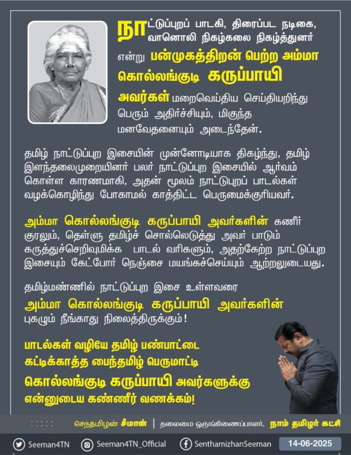 நாட்டுப்புறப் பாடகி, திரைப்பட நடிகை, வானொலி நிகழ்கலை நிகழ்த்துனர் என்று பன்முகத்திறன் பெற்ற அம்மா கொல்லங்குடி கருப்பாயி அவர்கள் மறைவெய்திய செய்தியறிந்து பெரும் அதிர்ச்சியும், மிகுந்த மனவேதனையும் அடைந்தேன்.
தமிழ் நாட்டுப்புற இசையின் முன்னோடியாக திகழ்ந்து, தமிழ் இளந்தலைமுறையினர் பலர் நாட்டுப்புற இசையில் ஆர்வம் கொள்ள காரணமாகி, அதன் மூலம் நாட்டுபுறப் பாடல்கள் வழக்கொழிந்து போகாமல் காத்திட்ட பெருமைக்குரியவர்.
அம்மா கொல்லங்குடி கருப்பாயி அவர்களின் கணீர் குரலும், தெள்ளு தமிழ்ச் சொல்லெடுத்து அவர் பாடும் கருத்துச்செறிவுமிக்க பாடல் வரிகளும், அதற்கேற்ற நாட்டுப்புற இசையும் கேட்போர் நெஞ்சை மயங்கச்செய்யும் ஆற்றலுடையது.
தமிழ்மண்ணில் நாட்டுப்புற இசை உள்ளவரை அம்மா கொல்லங்குடி கருப்பாயி அவர்களின் புகழும் நீங்காது நிலைத்திருக்கும்!
பாடல்கள் வழியே தமிழ் பண்பாட்டை கட்டிக்காத்த
பைந்தமிழ் பெருமாட்டி
கொல்லங்குடி கருப்பாயி அவர்களுக்கு என்னுடைய கண்ணீர் வணக்கம்!