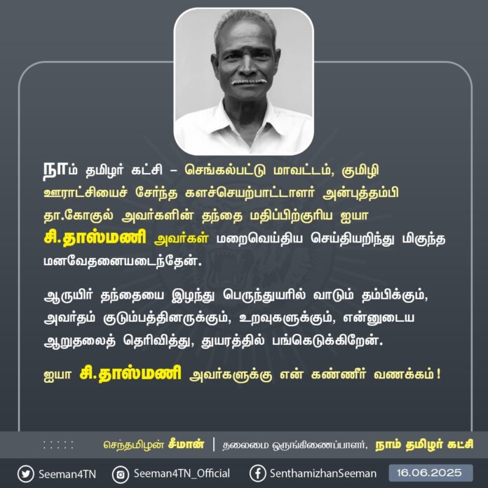 நாம் தமிழர் கட்சி - செங்கல்பட்டு மாவட்டம், குமிழி ஊராட்சியைச் சேர்ந்த களச்செயற்பாட்டாளர் அன்புத்தம்பி தா.கோகுல் அவர்களின் தந்தை மதிப்பிற்குரிய ஐயா சி.தாஸ்மணி அவர்கள் மறைவெய்திய செய்தியறிந்து மிகுந்த மனவேதனையடைந்தேன்.
ஆருயிர் தந்தையை இழந்து பெருந்துயரில் வாடும் தம்பிக்கும், அவர்தம் குடும்பத்தினருக்கும், உறவுகளுக்கும், என்னுடைய ஆறுதலைத் தெரிவித்து, துயரத்தில் பங்கெடுக்கிறேன்.
ஐயா சி.தாஸ்மணி அவர்களுக்கு என் கண்ணீர் வணக்கம்!