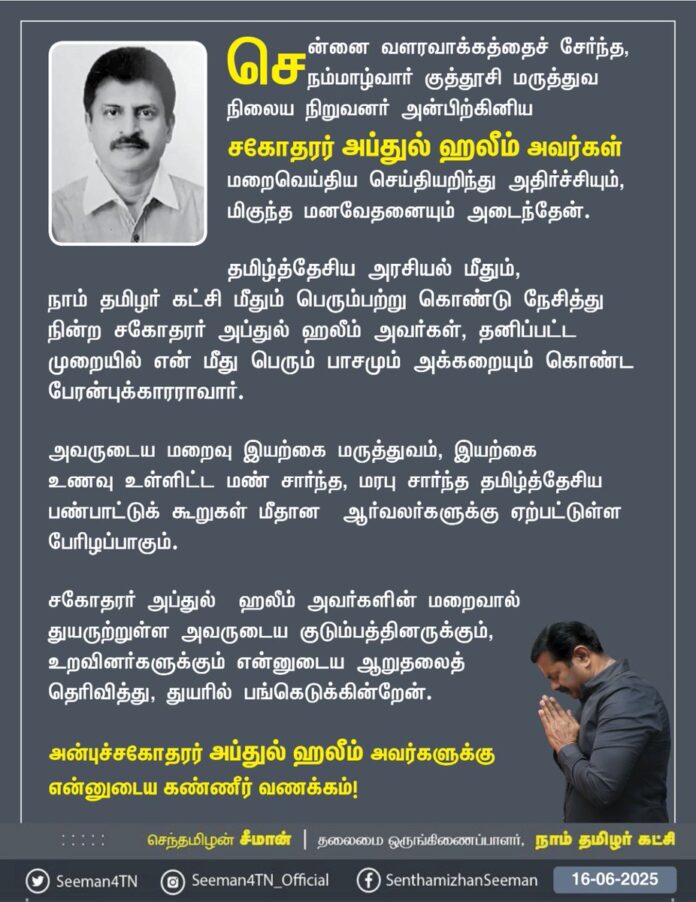 சென்னை வளரவாக்கத்தைச் சேர்ந்த, நம்மாழ்வார் குத்தூசி மருத்துவ நிலைய நிறுவனர் அன்பிற்கினிய சகோதரர் அப்துல் ஹலீம் அவர்கள் மறைவெய்திய செய்தியறிந்து அதிர்ச்சியும், மிகுந்த மனவேதனையும் அடைந்தேன்.
தமிழ்த்தேசிய அரசியல் மீதும், நாம் தமிழர் கட்சி மீதும் பெரும்பற்றுகொண்டு நேசித்து நின்ற சகோதரர் அப்துல் ஹலீம் அவர்கள், தனிப்பட்ட முறையில் என் மீது பெரும் பாசமும் அக்கறையும் கொண்ட பேரன்புக்காரராவார்.
அவருடைய மறைவு இயற்கை மருத்துவம், இயற்கை உணவு உள்ளிட்ட மண் சார்ந்த, மரபு சார்ந்த தமிழ்த்தேசிய பண்பாட்டுக் கூறுகள் மீதான ஆர்வலர்களுக்கு ஏற்பட்டுள்ள பேரிழப்பாகும்.
சகோதரர் அப்துல் ஹலீம் அவர்களின் மறைவால் துயருற்றுள்ள அவருடைய குடும்பத்தினருக்கும், உறவினர்களுக்கும் என்னுடைய ஆறுதலைத்தெரிவித்து, துயரில் பங்கெடுக்கின்றேன்.
அன்புச்சகோதரர் அப்துல் ஹலீம் அவர்களுக்கு என்னுடைய கண்ணீர் வணக்கம்!