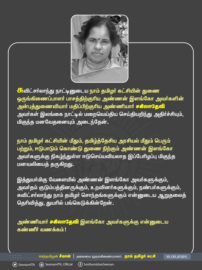 சுவிட்சர்லாந்து நாட்டினுடைய நாம் தமிழர் கட்சியின் துணை ஒருங்கிணைப்பாளர் பாசத்திற்குரிய அண்ணன் இளங்கோ அவர்களின் அன்புத்துணைவியார் மதிப்பிற்குரிய அண்ணியார் சகிலாதேவி அவர்கள் இலங்கை நாட்டில் மறைவெய்திய செய்தியறிந்து அதிர்ச்சியும், மிகுந்த மனவேதனையும் அடைந்தேன்.
நாம் தமிழர் கட்சியின் மீதும், தமிழ்த்தேசிய அரசியல் மீதும் பெரும் பற்றும், ஈடுபாடும் கொண்டு துணை நிற்கும் அண்ணன் இளங்கோ அவர்களுக்கு நிகழ்ந்துள்ள ஈடுசெய்யவியலாத இப்பேரிழப்பு மிகுந்த மனவலியைத் தருகிறது. இத்துயர்மிகு வேளையில் அண்ணன் இளங்கோ அவர்களுக்கும், அவர்தம் குடும்பத்தினருக்கும், உறவினர்களுக்கும், நண்பர்களுக்கும், சுவிட்சர்லாந்து நாம் தமிழர் சொந்தங்களுக்கும் என்னுடைய ஆறுதலைத் தெரிவித்து, துயரில் பங்கெடுக்கின்றேன்.
அண்ணியார் சகிலாதேவி இளங்கோ அவர்களுக்கு என்னுடைய கண்ணீர் வணக்கம்!