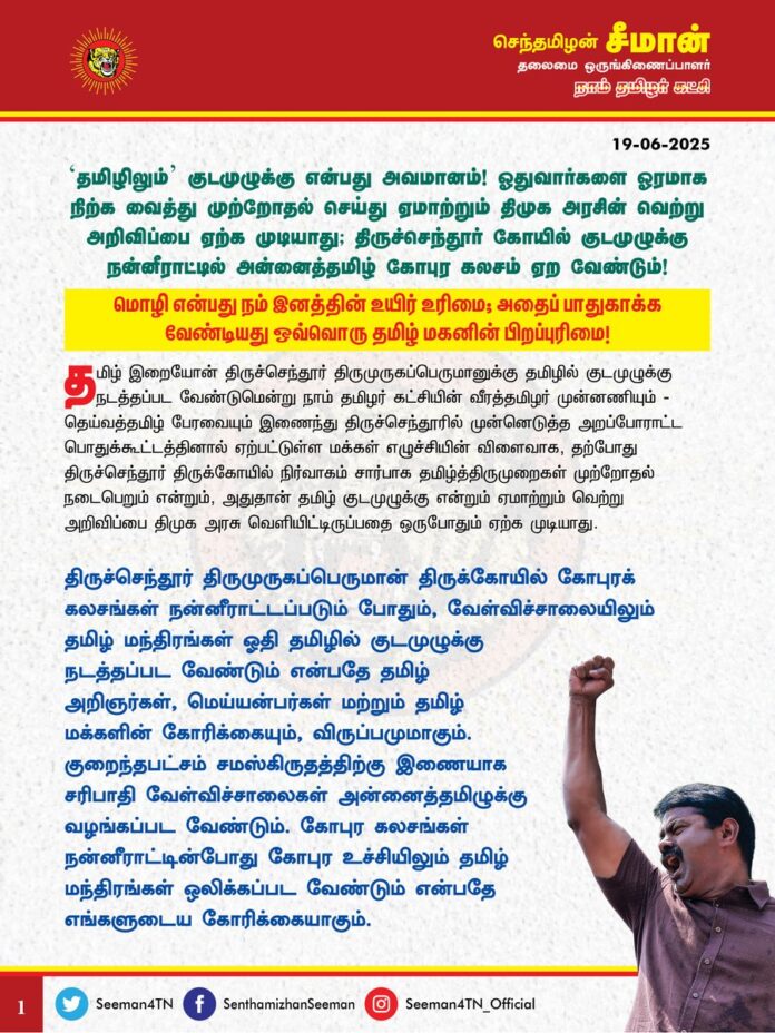 'தமிழிலும்' குடமுழுக்கு என்பது அவமானம்!
ஓதுவார்களை ஓரமாக நிற்க வைத்து முற்றோதல் செய்து ஏமாற்றும் திமுக அரசின் வெற்று அறிவிப்பை ஏற்க முடியாது;
திருச்செந்தூர் கோயில் குடமுழுக்கு நன்னீராட்டில் அன்னைத்தமிழ் கோபுர கலசம் ஏற வேண்டும்!
மொழி என்பது நம் இனத்தின் உயிர் உரிமை; அதைப் பாதுகாக்க வேண்டியது ஒவ்வொரு தமிழ் மகனின் பிறப்புரிமை!
@CMOTamilnadu @mkstalin
தமிழ் இறையோன் திருச்செந்தூர் திருமுருகப்பெருமானுக்கு தமிழில் குடமுழுக்கு நடத்தப்பட வேண்டுமென்று நாம் தமிழர் கட்சியின் வீரத்தமிழர் முன்னணியும் - தெய்வத்தமிழ் பேரவையும் இணைந்து திருச்செந்தூரில் முன்னெடுத்த அறப்போராட்ட பொதுக்கூட்டத்தினால் ஏற்பட்டுள்ள மக்கள் எழுச்சியின் விளைவாக , தற்போது திருச்செந்தூர் திருக்கோயில் நிர்வாகம் சார்பாக தமிழ்த்திருமுறைகள் முற்றோதல் நடைபெறும் என்றும், அதுதான் தமிழ் குடமுழுக்கு என்றும் ஏமாற்றும் வெற்று அறிவிப்பினை திமுக அரசு வெளியிட்டிருப்பதை ஒருபோதும் ஏற்க முடியாது.
மாண்புமிகு அறநிலையத்துறை அமைச்சர் சேகர்பாபு 'தமிழிலும்' குடமுழுக்கு நடத்தப்படும் என்று கூறுவது வெட்கக்கேடானது. குடமுழுக்கு முழுமையாக தமிழில் நடத்தப்பட வேண்டும். தாய்த்தமிழில் குடமுழுக்கு என்பது திமுக அரசு வேண்டா வெறுப்பாக இடும் பிச்சையோ, சலுகையோ அல்ல; திருச்செந்தூர் ஒன்றும் ஆந்திராவிலோ, கர்நாடாகவிலோ, கேரளாவிலோ அல்லது வேறு எந்த நாட்டிலோ இல்லை. நாங்கள் திருப்பதி வெங்கடாசலபதி கோவிலிலோ, சபரிமலை ஐயப்பன் கோவிலிலோ, மைசூர் சாமுண்டீஸ்வரி கோவிலிலோ தமிழில் குடமுழுக்கு நடத்தப்பட வேண்டும் என்று கேட்கவில்லை. தமிழ்நாட்டில், தமிழ் முன்னோர்கள் கட்டிய தமிழர் இறையோன் திருச்செந்தூர் திருமுருகப்பெருமான் திருக்கோயிலுக்கு தமிழில் குடமுழுக்கு நடத்தப்பட வேண்டும் என்பது மானத்தமிழினத்தின் வழிபாட்டு உரிமை. அதனை வழங்குவதில் அமைச்சருக்கு ஏன் இத்தனை சலிப்பு? இத்தனை வெறுப்பு? திமுக அரசு யாரும் கேட்காமல் முழுமையாக தமிழில் குடமுழுக்கு நடத்தும் என்றால் அதனை அறிவிப்பதில் இன்னும் ஏன் தாமதம்? நாங்கள் போராட்டம் நடத்தும்வரை அமைச்சர் சேகர்பாபு வாய் திறவாதாதது ஏன்?
திருச்செந்தூர் திருமுருகப்பெருமான் கோபுர கலசங்கள் நன்னீராட்டப்படும் போதும், வேள்விச்சாலையிலும் தமிழ் மந்திரங்கள் ஓதி தமிழில் குடமுழுக்கு நடத்தப்பட வேண்டும் என்பதே தமிழ் அறிஞர்கள், மெய்யன்பர்கள் மற்றும் தமிழ் மக்களின் கோரிக்கையும், விருப்பமுமாகும். குறைந்தபட்சம் சம்ஸ்கிருத்திற்கு இணையாக சரிபாதி வேள்விச்சாலைகள் அன்னைத்தமிழுக்கு வழங்கப்பட வேண்டும். கோபுர கலசங்கள் நன்னீராட்டின்போது கோபுர உச்சியிலும் தமிழ் மந்திரங்கள் ஒலிக்கப்பட வேண்டும் என்பதே எங்களுடைய கோரிக்கையாகும்.
அதனை விடுத்து, தமிழ் ஓதுவார்களை ஓரமாக நிற்க வைத்து முற்றோதல் செய்துவிட்டு, அதனை தமிழில் குடமுழுக்கு நடத்தியதாக ஏமாற்றும் திமுக அரசின் வழக்கமான ஏமாற்று அறிவிப்பை ஒருபோதும் ஏற்க முடியாது.
தமிழ்நாடு அறநிலையத்துறையின் கீழ் உள்ள அனைத்து கோயில்களிலும் அன்னைத்தமிழில் குடமுழுக்கு நடத்தப்பட வேண்டும் என்பது உயர்நீதிமன்றமே தம்முடைய தீர்ப்பின் மூலம் உறுதி செய்துவிட்டது. அதனை முழுமையாக நடைமுறைப்படுத்துவதில் திமுக அரசிற்கு ஏன் இத்தனை தயக்கம்? ஏன் இத்தனை நடுக்கம்? தமிழ், தமிழர், தமிழ்நாடு என்று உதட்டளவில் உச்சரித்து தமிழரை ஏய்த்து கிடைத்த அதிகாரத்தை வைத்து பிழைக்கும் திமுக அரசு, தமிழர் உரிமையை காவு கொடுக்கும் இழிசெயலை எப்போது கைவிடப்போகிறது?
சமஸ்கிருத வேத மந்திரங்கள் ஓதி, ஆரிய வழிப்பாட்டு முறையில் கடைபிடிப்பதில் திமுக அரசிற்கு ஏன் இத்தனை ஆர்வம்? வடமொழி வழிபாட்டைக் கடைபிடிப்பதுதான் திராவிட மாடலா? இதுதான் தமிழ் மொழியை, தமிழ் பண்பாட்டை, தமிழர் உரிமையை திமுக அரசு காக்கும் முறையா?
2500 ஆண்டுகளுக்கு முன் கீழடியில் தமிழர் பண்பாட்டுத் தொன்மங்கள் கிடைத்துள்ளது பெருமை என்பதை ஏற்கும் திமுக அரசு, தமிழர் நிலத்தில் தமிழ்க் கடவுளுக்கு வடமொழியில் வழிபாடு நடந்துள்ளது என்பதை இன்னும் 1000 ஆண்டுகளுக்கு பின்வரும் தலைமுறை அறிந்தால் அது தமிழ் இனத்திற்கு அவமானமா? வெகுமானமா? தமிழர் வரலாற்று பெருமைக்கு அது மாபெரும் இழுக்கில்லையா? அதனை திமுக அரசு உணர மறுத்து வடமொழிக்கு வால் பிடிப்பதேன்?
ஆகவே, தாய்த்தமிழ் கோபுர கலசம் ஏற வேண்டும் என்பதே எங்களின் முதன்மையான கோரிக்கை! அதனை நிறைவேற்றும் வகையில், தமிழ் இறையோன் திருச்செந்தூர் திருமுருகப்பெருமானுக்கு குடமுழுக்கு நன்னீராட்டின் போதும், வேள்விச்சாலையிலும் தமிழ் மந்திரங்கள் ஓதி தமிழில் குடமுழுக்கு நடந்திட தமிழ்நாடு அரசு உரிய நடவடிக்கை எடுக்க வேண்டுமென வலியுறுத்துகிறேன். இல்லையென்றால் திட்டமிட்டபடி நாம் தமிழர் கட்சி அறப்போராட்டத்தை முன்னெடுக்கும் என்பதையும் தெரிவித்துக்கொள்கிறேன்.
- செந்தமிழன் சீமான்
தலைமை ஒருங்கிணைப்பாளர்
நாம் தமிழர் கட்சி