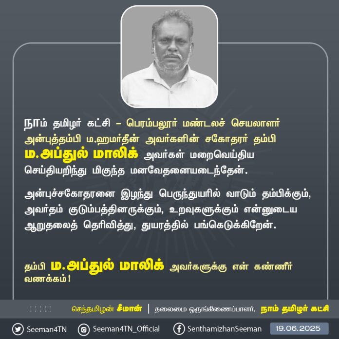 நாம் தமிழர் கட்சி - பெரம்பலூர் மண்டலச் செயலாளர் அன்புத்தம்பி ம.ஹமர்தீன் அவர்களின் சகோதரர் தம்பி ம.அப்துல் மாலிக் அவர்கள் மறைவெய்திய செய்தியறிந்து மிகுந்த மனவேதனையடைந்தேன்.
அன்புச்சகோதரனை இழந்து பெருந்துயரில் வாடும் தம்பிக்கும், அவர்தம் குடும்பத்தினருக்கும், உறவுகளுக்கும் என்னுடைய ஆறுதலைத் தெரிவித்து, துயரத்தில் பங்கெடுக்கிறேன்.
தம்பி ம.அப்துல் மாலிக் அவர்களுக்கு என் கண்ணீர் வணக்கம்!