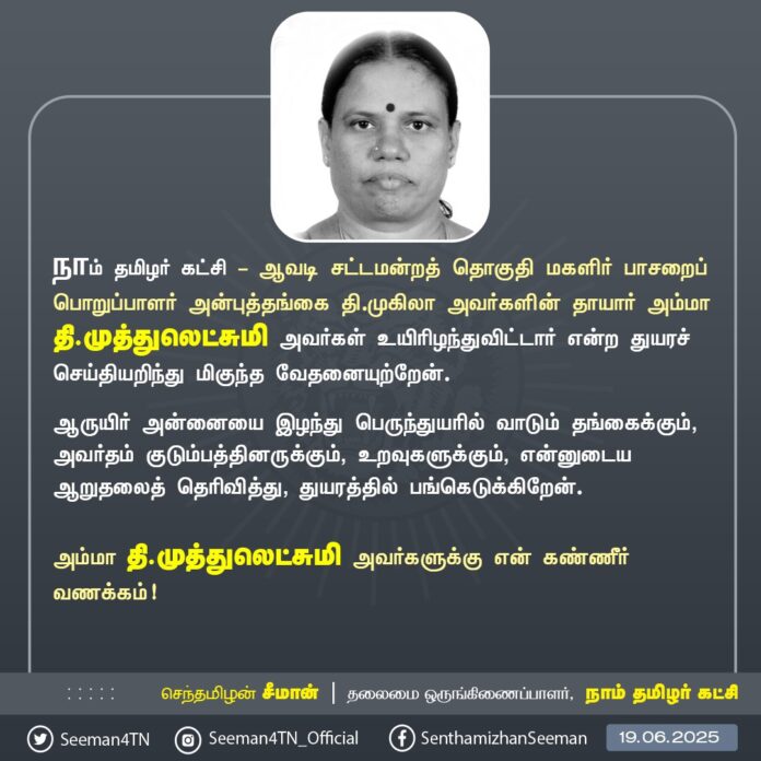 நாம் தமிழர் கட்சி - ஆவடி சட்டமன்றத் தொகுதி மகளிர் பாசறைப் பொறுப்பாளர் அன்புத்தங்கை தி.முகிலா அவர்களின் தாயார் அம்மா தி.முத்துலெட்சுமி அவர்கள் உயிரிழந்துவிட்டார் என்ற துயரச் செய்தியறிந்து மிகுந்த வேதனையுற்றேன்.
ஆருயிர் அன்னையை இழந்து பெருந்துயரில் வாடும் தங்கைக்கும், அவர்தம் குடும்பத்தினருக்கும், உறவுகளுக்கும், என்னுடைய ஆறுதலைத் தெரிவித்து, துயரத்தில் பங்கெடுக்கிறேன்.
அம்மா தி.முத்துலெட்சுமி அவர்களுக்கு என் கண்ணீர் வணக்கம்!