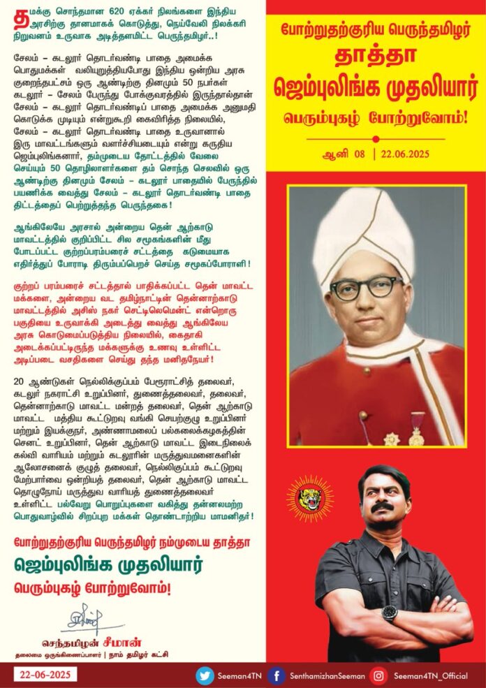 தமக்கு சொந்தமான 620 ஏக்கர் நிலங்களை இந்திய அரசிற்கு தானமாகக் கொடுத்து, நெய்வேலி நிலக்கரி நிறுவனம் உருவாக அடித்தளமிட்ட பெருந்தமிழர்..!
சேலம்-கடலூர் தொடர்வண்டி பாதை அமைக்க பொதுமக்கள் வலியுறுத்தியபோது இந்திய ஒன்றிய அரசு குறைந்தபட்சம் ஒரு ஆண்டிற்கு தினமும் 50 நபர்கள் கடலூர்-சேலம் பேருந்து போக்குவரத்தில் இருந்தால்தான் சேலம்-கடலூர் தொடர்வண்டிப் பாதை அமைக்க அனுமதி கொடுக்க முடியும் என்றுகூறி கைவிரித்த நிலையில், சேலம் கடலூர் தொடர்வண்டி பாதை உருவானால் இரு மாவட்டங்களும் வளர்ச்சியடையும் என்று கருதிய ஜெம்புலிங்கனார், தம்முடைய தோட்டத்தில் வேலை செய்யும் 50 தொழிலாளர்களை தம் சொந்த செலவில் ஒரு ஆண்டிற்கு தினமும் சேலம்-கடலூர் பாதையில் பேருந்தில் பயணிக்க வைத்து சேலம்-கடலூர் தொடர்வண்டி பாதை திட்டத்தைப் பெற்றுத்தந்த பெருந்தகை,
ஆங்கிலேயே அரசால் அன்றைய தென் ஆற்காடு மாவட்டத்தில் குறிப்பிட்ட சில சமூகங்களின் மீது போடப்பட்ட குற்றப்பரம்பரைச் சட்டத்தை கடுமையாக எதிர்த்துப்
போராடி திரும்பப்பெறச் செய்த சமூகப்போராளி..!
குற்றப் பரம்பரைச் சட்டத்தால் பாதிக்கப்பட்ட தென்மாவட்ட மக்களை, அன்றைய வட தமிழ்நாட்டின் தென்னாற்காடு மாவட்டத்தில் அசிஸ் நகர் செட்டிலெமென்ட் என்றொரு பகுதியை உருவாக்கி அடைத்து வைத்து ஆங்கிலேய அரசு கொடுமைப்படுத்திய நிலையில், கைதாகி அடைக்கப்பட்டிருந்த மக்களுக்கு உணவு உள்ளிட்ட அடிப்படை வசதிகளை செய்து தந்த மனிதநேயர்..!
20 ஆண்டுகள் நெல்லிக்குப்பம் பேரூராட்சித் தலைவர், கடலுர் நகராட்சி உறுப்பினர், துணைத்தலைவர், தலைவர்,
தென்னாற்காடு மாவட்ட மன்றத் தலைவர், தென் ஆற்காடு மாவட்ட மத்திய கூட்டுறவு வங்கி செயற்குழு உறுப்பினர் மற்றும் இயக்குநர், அண்ணாமலைப் பல்கலைக்கழகத்தின் செனட் உறுப்பினர், தென் ஆற்காடு மாவட்ட இடைநிலைக் கல்வி வாரியம் மற்றும் கடலூரின் மருத்துவமனைகளின் ஆலோசனைக் குழுத் தலைவர்,
நெல்லிகுப்பம் கூட்டுறவு மேற்பார்வை ஒன்றியத் தலைவர்,
தென் ஆற்காடு மாவட்ட தொழுநோய் மருத்துவ வாரியத் துணைத்தலைவர் உள்ளிட்ட பல்வேறு பொறுப்புகளை வகித்து தன்னலமற்ற பொதுவாழ்வில்
சிறப்புற மக்கள் தொண்டாற்றிய மாமனிதர்..!
போற்றுதற்குரிய பெருந்தமிழர் நம்முடைய தாத்தா ஜெம்புலிங்க முதலியார் பெரும்புகழ் போற்றுவோம்!