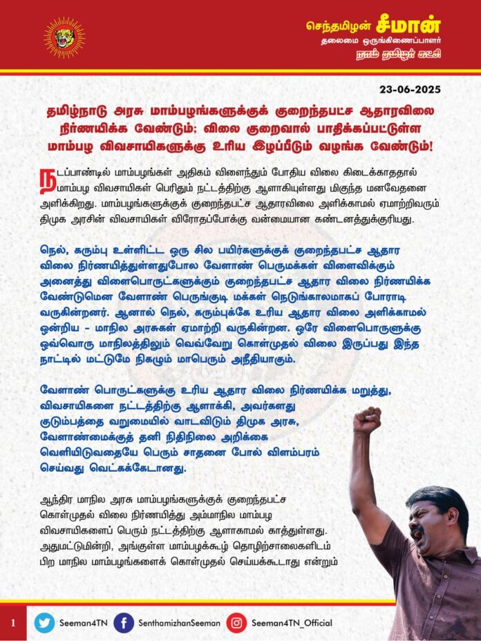 தமிழ்நாடு அரசு மாம்பழங்களுக்குக் குறைந்தபட்ச ஆதாரவிலை நிர்ணயிக்க வேண்டும்; விலை குறைவால் பாதிக்கப்பட்டுள்ள மாம்பழ விவசாயிகளுக்கு உரிய இழப்பீடும் வழங்க வேண்டும்!
@CMOTamilnadu @mkstalin
நடப்பாண்டில் மாம்பழங்கள் அதிகம் விளைந்தும் போதிய விலை கிடைக்காததால் மாம்பழ விவசாயிகள் பெரிதும் நட்டத்திற்கு ஆளாகியுள்ளது மிகுந்த மனவேதனை அளிக்கிறது. மாம்பழங்களுக்குக் குறைந்தபட்ச ஆதாரவிலை அளிக்காமல் ஏமாற்றிவரும் திமுக அரசின் விவசாயிகள் விரோதப்போக்கு வன்மையான கண்டனத்துக்குரியது.
நெல், கரும்பு உள்ளிட்ட ஒரு சில பயிர்களுக்குக் குறைந்தபட்ச ஆதார விலை நிர்ணயித்துள்ளதுபோல வேளாண் பெருமக்கள் விளைவிக்கும் அனைத்து விளைபொருட்களுக்கும் குறைந்தபட்ச ஆதார விலை நிர்ணயிக்க வேண்டுமென வேளாண் பெருங்குடி மக்கள் நெடுங்காலமாகப் போராடி வருகின்றனர். ஆனால் நெல், கரும்புக்கே உரிய ஆதார விலை அளிக்காமல் ஒன்றிய - மாநில அரசுகள் ஏமாற்றி வருகின்றன. ஒரே விளைபொருளுக்கு ஒவ்வொரு மாநிலத்திலும் வெவ்வேறு கொள்முதல் விலை இருப்பது இந்த நாட்டில் மட்டுமே நிகழும் மாபெரும் அநீதியாகும்.
வேளாண் பொருட்களுக்கு உரிய ஆதார விலை நிர்ணயிக்க மறுத்து, விவசாயிகளை நட்டத்திற்கு ஆளாக்கி, அவர்களது குடும்பத்தை வறுமையில் வாடவிடும் திமுக அரசு, வேளாண்மைக்குத் தனிநிதிநிலை அறிக்கை வெளியிடுவதையே பெரும் சாதனை போல் விளம்பரம் செய்வது வெட்கக்கேடானது.
ஆந்திர மாநில அரசு மாம்பழங்களுக்குக் குறைந்தபட்ச கொள்முதல் விலை நிர்ணயித்து அம்மாநில மாம்பழ விவசாயிகளைப் பெரும் நட்டத்திற்கு ஆளாகாமல் காத்துள்ளது. அதுமட்டுமின்றி, அங்குள்ள மாம்பழக்கூழ் தொழிற்சாலைகளிடம் பிற மாநில மாம்பழங்களைக் கொள்முதல் செய்யக்கூடாது என்றும் ஆணையிட்டுள்ளது. இதனால், அங்குள்ள மாம்பழக்கூழ் தயாரிப்பு நிறுவனங்கள் ஆதார் அட்டை, வங்கி முகவரியை சோதித்து தமிழ்நாட்டு மாம்பழங்களைத் திருப்பி அனுப்புகின்றன.
ஆனால், தமிழ்நாட்டில் அப்படியான எந்தக் கட்டுப்பாடும் விதிக்கப்படவில்லை; மாம்பழங்களுக்குக் குறைந்தபட்ச ஆதாரவிலையும் திமுக அரசு நிர்ணயிக்கவில்லை. இதனால் மாம்பழங்கள் அதிகம் விளைந்தும்கூட, உரிய விலை கிடைக்காமல் தமிழக மாம்பழ விவசாயிகள் பெரும் நட்டத்திற்கு ஆளாகி, இழப்பீடு கேட்டு வீதியில் இறங்கி போராடி வருகின்றனர்.
திமுக அரசு அந்த இழப்பீட்டையும் வழங்க மறுப்பதால் மாம்பழங்களை வீதியில் கொட்டிவிட்டு வேளாண் பெருங்குடி மக்கள் செய்வதறியாது தவித்து நிற்கின்றனர்.
விளைச்சல் குறைந்தால் உற்பத்தி செலவைக்கூட ஈடுசெய்ய முடியாமல் நட்டத்திற்கு ஆளாகும் விவசாயிகள், அதிக விளைச்சல் கண்டாலும் உரிய விலை கிடைக்காமல் நட்டத்திற்கு ஆளாகும் நிலையென்பது மிகப்பெரிய கொடுமையாகும்.
கடுமையான உழைப்பும், அந்த உழைப்புக்கேற்ற விளைச்சலும் கிடைத்த பின்னும் விவசாயிகள் வறுமையில் வாடி, பட்டினியாகப் படுத்துறங்க நேர்ந்தால் இந்த நாடு மாபெரும் பஞ்சத்தை எதிர்கொள்வதை எவராலும தடுக்க முடியாது என எச்சரிக்கிறேன்.
ஆகவே, தமிழ்நாட்டு மாம்பழ விவசாயிகளை நட்டத்திலிருந்து காத்திட தமிழ்நாடு அரசு உடனடியாக, மாம்பழங்களுக்குக் குறைந்தபட்ச ஆதாரவிலை நிர்ணயிக்க வேண்டும்; விலை குறைவால் பாதிக்கப்பட்டுள்ள மாம்பழ விவசாயிகளுக்கு உரிய இழப்பீடும் வழங்க வேண்டுமென வலியுறுத்துகிறேன்.
தமிழ்நாடு மாம்பழங்களுக்குக் குறைந்தபட்ச ஆதாரவிலை நிர்ணயிக்கக்கோரியும், உரிய இழப்பீடு வழங்கக்கோரியும் வேளாண் பெருங்குடி மக்கள் முன்னெடுக்கும் அறப்போராட்டத்திற்கு நாம் தமிழர் கட்சி தோள் கொடுத்துத் துணை நிற்கும் என்று உறுதியளிக்கின்றேன்.
- செந்தமிழன் சீமான்
தலைமை ஒருங்கிணைப்பாளர்
நாம் தமிழர் கட்சி