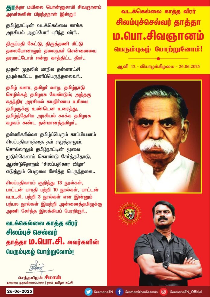 தாத்தா மயிலை பொன்னுசாமி சிவஞானம் அவர்களின் பிறந்தநாள் இன்று!
தமிழ்நாட்டின் வடக்கெல்லை காக்க அரசியல் அறப்போர் புரிந்த வீரர்..!
திருப்பதி கேட்டு, திருத்தணி மீட்டு தலைபோனாலும் தலைநகர் சென்னையைத் தரமாட்டோம் என்று காத்திட்ட தீரர்..!
முதன் முதலில் மாநில தன்னாட்சி முழக்கமிட்ட தனிப்பெருந்தலைவர்!
தமிழ் வளர, தமிழர் வாழ, தமிழ்நாடு செழிக்கத் தமிழரசு வேண்டும்; அத்தகு சுதந்திர அரசியல் சுயநிர்ணய உரிமை தமிழருக்கு உண்டென உரைத்து, தமிழ்த்தேசிய அரசியல் காக்க தமிழரசு கழகம் கண்ட தன்மானத்தமிழர்..!
தன்னிகரில்லா தமிழ்ப்பெரும் காப்பியமாம் சிலப்பதிகாரத்தை தம் எழுத்தாலும், சொல்லாலும் தமிழ்நாட்டின் மூலை முடுக்கெலாம் கொண்டு சேர்த்ததோடு, ஆண்டுதோறும் 'சிலப்பதிகார விழா' எடுத்தும் பெருமை சேர்த்த பெருந்தகை..!
சிலப்பதிகாரம் குறித்து 13 நூல்கள், பாட்டன் பாரதி பற்றி 10 நூல்கள், தாத்தா வ.உ.சி பற்றி 3 நூல்கள் என இன்னும் பற்பல நூல்கள் இயற்றி அன்னைத்தமிழுக்கு அணி சேர்த்த இலக்கியப் பேரறிஞர்..!
வடக்கெல்லை காத்த வீரர்!
பெருந்தமிழர்!
நம்முடைய தாத்தா ம.பொ.சி அவர்களின் பெரும்புகழ் போற்றுவோம்!
நாம் தமிழர்!