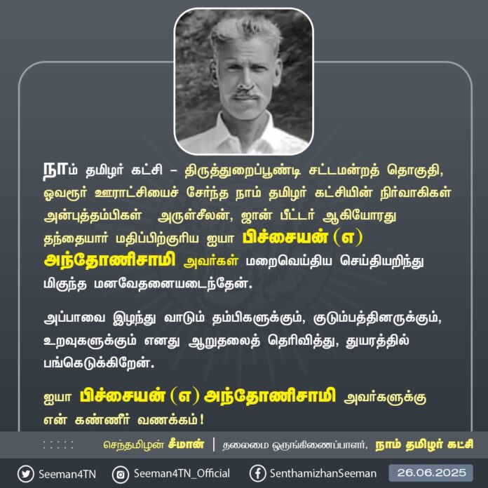 திருத்துறைப்பூண்டி சட்டமன்றத் தொகுதி, ஓவரூர் ஊராட்சியைச் சேர்ந்த நாம் தமிழர் கட்சியின் நிர்வாகிகள் அன்புத்தம்பிகள் அருள்சீலன், ஜான் பீட்டர் ஆகியோரது தந்தையார் அப்பா பிச்சையன் (எ) அந்தோணிசாமி அவர்கள் மறைவெய்திய செய்தியறிந்து பெருந்துயரமடைந்தேன். அப்பாவை இழந்து வாடும் தம்பிகளுக்கும், குடும்பத்தினருக்கும், உறவுகளுக்கும் எனது ஆறுதலைத் தெரிவித்து, துயரத்தில் பங்கெடுக்கிறேன்.
அப்பா பிச்சையன் (எ) அந்தோணிசாமி அவர்களுக்கு என் கண்ணீர் வணக்கம்!