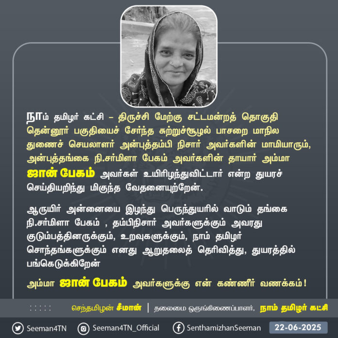 நாம் தமிழர் கட்சி - திருச்சி மேற்கு சட்டமன்றத் தொகுதி தென்னூர் பகுதியைச் சேர்ந்த சுற்றுச்சூழல் பாசறை மாநில துணைச் செயலாளர் அன்புத்தம்பி நிசார் அவர்களின் மாமியாரும், அன்புத்தங்கை நி.சர்மிளா பேகம் அவர்களின் தாயாரும் அம்மா ஜான் பேகம் அவர்கள் மறைவெய்திய செய்தியறிந்து மிகுந்த மனவேதனையடைந்தேன்
ஆருயிர் அன்னையை இழந்து பெருந்துயரில் வாடும் தங்கை நி.சர்மிளா பேகம் , தம்பிநிசார் அவர்களுக்கும் அவரது குடும்பத்தினருக்கும், உறவுகளுக்கும், நாம் தமிழர் சொந்தங்களுக்கும் எனது ஆறுதலைத் தெரிவித்து, துயரத்தில் பங்கெடுக்கிறேன்.
அம்மா ஜான் பேகம் அவர்களுக்கு என் கண்ணீர் வணக்கம்!