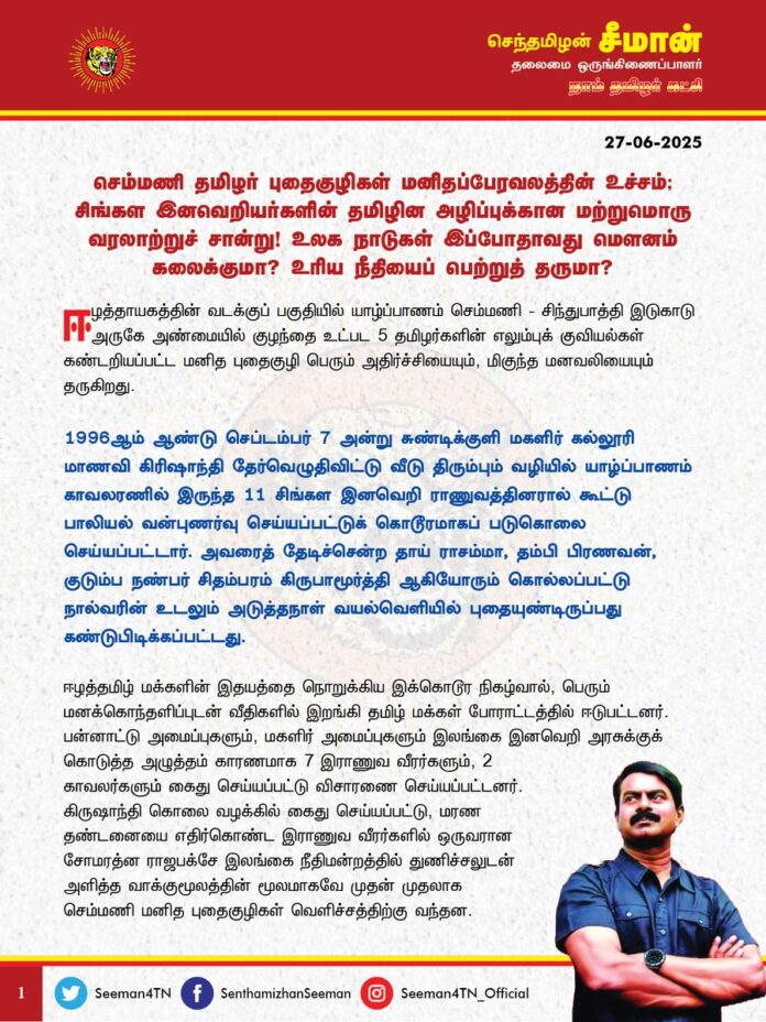 செம்மணி தமிழர் புதைகுழிகள் மனிதப்பேரவலத்தின் உச்சம்; சிங்கள இனவெறியர்களின் தமிழின அழிப்புக்கான மற்றுமொரு வரலாற்றுச் சான்று! உலக நாடுகள் இப்போதாவது மௌனம் கலைக்குமா? உரிய நீதியைப் பெற்றுத் தருமா?
ஈழத்தாயகத்தின் வடக்குப் பகுதியில் யாழ்ப்பாணம் செம்மணி - சிந்துபாத்தி இடுகாடு அருகே அண்மையில் குழந்தை உட்பட 5 தமிழர்களின் எலும்புக் குவியல்கள் கண்டறியப்பட்ட மனித புதைகுழி பெரும் அதிர்ச்சியையும், மிகுந்த மனவலியையும் தருகிறது.
1996 ஆம் ஆண்டு செப்டம்பர் 7 அன்று சுண்டிக்குளி மகளிர் கல்லூரி மாணவி கிரிஷாந்தி தேர்வெழுதிவிட்டு வீடு திரும்பும் வழியில் யாழ்ப்பாணம் காவலரணில் இருந்த 11 சிங்கள இனவெறி ராணுவத்தினரால் கூட்டு பாலியல் வன்புணர்வு செய்யப்பட்டுக் கொடூரமாகப் படுகொலை செய்யப்பட்டார். அவரைத் தேடிச்சென்ற தாய் ராசம்மா, தம்பி பிரணவன், குடும்ப நண்பர் சிதம்பரம் கிருபாமூர்த்தி ஆகியோரும் கொல்லப்பட்டு நால்வரின் உடலும் அடுத்தநாள் வயல்வெளியில் புதையுண்டிருப்பது கண்டுபிடிக்கப்பட்டது.
ஈழத்தமிழ் மக்களின் இதயத்தை நொறுக்கிய இக்கொடூர நிகழ்வால், பெரும் மனக்கொந்தளிப்புடன் வீதிகளில் இறங்கி தமிழ் மக்கள் போராட்டத்தில் ஈடுபட்டனர். பன்னாட்டு அமைப்புகளும், மகளிர் அமைப்புகளும் இலங்கை இனவெறி அரசுக்குக் கொடுத்த அழுத்தம் காரணமாக 7 இராணுவ வீரர்களும், 2 காவலர்களும் கைது செய்யப்பட்டு விசாரணை செய்யப்பட்டனர். கிருஷாந்தி கொலை வழக்கில் கைது செய்யப்பட்டு, மரண தண்டனையை எதிர்கொண்ட இராணுவ வீரர்களில் ஒருவரான சோமரத்ன ராஜபக்சே இலங்கை நீதிமன்றத்தில் துணிச்சலுடன் அளித்த வாக்குமூலத்தின் மூலமாகவே முதன் முதலாக செம்மணி மனித புதைகுழிகள் வெளிச்சத்திற்கு வந்தன. அவரது வாக்குமூலத்தின் படி 1995-96 ஆம் ஆண்டுகளில் இலங்கை ராணுவத்தினரால் விசாரணைக்காக அழைத்துச்செல்லப்பட்ட நூற்றுக்கணக்கான தமிழ் மக்கள் தம்முடைய உயர் அதிகாரிகளால் படுகொலை செய்யப்பட்டுப் புதைக்கப்பட்டதாகவும், பத்திற்கும் மேற்பட்ட புதைகுழிகளைத் தம்மால் அடையாளம் காட்ட முடியும் என்றும் தெரிவித்திருந்தார்.
ஐக்கிய நாடுகள் சபையின் தலையீடு காரணமாக அவர் அடையாளம் காட்டிய இடங்கள் சிலவற்றில் கொல்லப்பட்ட தமிழர்களின் எலும்புக் கூடுகள் தோண்டி எடுக்கப்பட்டன. ஆனால், வழக்கம்போல இலங்கை இனவெறி அரசு புதைகுழிகள் அனைத்தையும் முழுமையாகத் தோண்டி விசாரணை நடத்தாமல் கிடப்பில் போட்டது. செம்மணி மனித புதைகுழிகளில் ஏறத்தாழ 500க்கும் மேற்பட்ட தமிழர்கள் படுகொலை செய்யப்பட்டுப் புதைக்கப்பட்டிருக்கலாம் என்று கருதப்படும் நிலையில் ஒரு சிலரின் உடல்களே தோண்டி எடுக்கப்பட்டன. அவற்றில் சில உடல்கள் அடையாளம் காணப்பட்டன. ஆனால், அதற்கான விசாரணையும்கூட முழுமையாக நிறைவடையவில்லை. குற்றஞ்சாட்டப்பட்ட சிங்கள இனவெறி ராணுவ அதிகாரிகளுக்கும் எந்தத் தண்டனையும் வழங்கப்படவுமில்லை. அவ்வப்போது புதைகுழிகள் தோண்டப்படுவதும், விசாரணை நடைபெறுவதும், சில நாட்கள் ஊடகங்கள் அவை குறித்து பரபரப்பாகப் பேசப்பட்ட பிறகு அவ்வழக்குகளும், விசாரணைகளும் நீர்த்துப்போவதும் வழக்கமான ஒன்றாகிப்போனதுதான் தமிழினத்திற்கு நேர்ந்த பேரவலம்.
கொல்லப்பட்டவர்கள் யார், யார்? ஏன் கொல்லப்பட்டார்கள்? எப்போது கொல்லப்பட்டார்கள்? எப்படிக் கொல்லப்பட்டார்கள்? யாரால் கொல்லப்பட்டார்கள்? என்று எந்த விசாரணையும் இல்லாமல், எந்த நீதியும் கிடைக்காமல் கடந்த 30 ஆண்டுகளாக தமிழ் இனத்தில் பிறந்த ஒற்றைக்காரணத்திற்காகக் கொல்லப்பட்ட பல நூற்றுக்கணக்கான ஈழத்தமிழர்களின் உடல்கள், செம்மணி புதைகுழிகளில் இன்றளவும் புதைந்து கிடக்கின்றன. மரிக்கும் முன் எழுப்பிய தங்களது இறுதி மரண ஓலங்களுக்கான நீதியானது, தமிழனாய் மரணித்த தங்களின் இறுதி பார்வைக்கான நியாயமானது, புதைக்கப்பட்ட தங்கள் எலும்புகள் முழுவதுமாய் அரிக்கும் முன்பாவது கிடைத்துவிடாதா என்ற ஏக்கத்துடன் மண்ணுக்கடியில், ஈழத்தாய்மடியில் அவ்வுடல்கள் காத்து கிடக்கின்றன. செம்மணி மட்டுமல்ல ஈழத்தாயகம் முழுவதுமே சிங்கள இனவெறி ராணுவத்தாலும், இனவாத இலங்கை அரசின் பயங்கரவாதத்தாலும் படுகொலை செய்யப்பட்ட தமிழ் மக்களின் புதைகுழிகள் நிரம்பியுள்ளன.
இன்றைக்கும் ஈழத்தமிழ்ச் சொந்தங்கள் தேடி அலைகின்ற காணாமல் ஆக்கப்பட்ட தங்கள் உறவினர்களான, பல்லாயிரம் தமிழர்களில் பெரும்பான்மையோர் இப்படி சிங்கள இனவெறி ராணுவத்தால் படுகொலை செய்யப்பட்டவர்கள்தான் என்பது ஏற்றுக்கொள்ள முடியாத துயரம் தோய்ந்த உண்மையாகும்.
2009 ஆம் ஆண்டு உலக நாடுகளின் கண் முன்னே 2 இலட்சம் தமிழ் மக்கள் கொத்துக்கொத்தாக இனப்படுகொலை செய்யப்பட்டதற்கான முறையான விசாரணையையோ, உரிய நீதியையோ பெற முடியாமல், பன்னாட்டு அவைகளில் முட்டி மோதி முற்றாகச் சோர்ந்து போயுள்ளது தமிழினம். ஈழத்தாயக விடுதலைத்தான் பெறமுடியவில்லை குறைந்தபட்சம் இனப்படுகொலை செய்யப்பட்ட நீதியைக்கூடத் தமிழினத்தால் பெறமுடியவில்லை என்பதுதான் வரலாற்றுப்பெருந்துயரம். 2 இலட்சம் தமிழர்களின் இனப்படுகொலைக்கான நீதி விசாரணையையே பெற முடியாமல், அரசியல் அதிகாரம் ஏதுமற்றுத் தவித்துப்போயுள்ள தமிழினம், யாருக்கும் தெரியாமல் கொன்று புதைக்கப்பட்ட பல்லாயிரம் தமிழ் மக்களுக்கான நீதியை எப்படிப் பெறப்போகிறோம்? என்று தெரியாமல் கையறு நிலையில் தவித்து நிற்கும் நிலைதான் மற்றுமொரு பெருங்கொடுமையாகும்.
இந்நிலையில், கடந்த இரு வாரங்களுக்கு முன்பாக யாழ்ப்பாணம் அருகே அரியாலை - சிந்துப்பாத்தி பகுதியிலிருந்த புதைகுழியிலிருந்து சிறு குழந்தை உட்படக் கொல்லப்பட்ட 5 தமிழர் உடல்களின் எச்சங்கள் தோண்டி எடுக்கப்பட்டது உலகத் தமிழர்களிடம் மிகப்பெரும் அதிர்வினை ஏற்படுத்தியது. அதனைத் தொடர்ந்து ஈழத்தாயக மக்கள் முன்னெடுத்த 'அணையா தீபம்' தொடர்ப்போராட்டத்தின் விளைவாக, யாழ்ப்பாணத்துக்கு வருகை தந்த ஐக்கிய நாடுகள் மனித உரிமைகள் ஆணையாளர் வோல்கர் டர்க் அவர்கள், செம்மணி – சித்துப்பாத்தி மனித புதைகுழிகளை நேரில் கண்டு விசாரணை மேற்கொண்டது தமிழ் மக்களிடையே புதிய நம்பிக்கையைத் துளிர்விடச் செய்கிறது.
செம்மணி மனித புதைகுழிகள் என்பது இனவெறி இலங்கை அரசு மேற்கொண்ட கடலளவு தமிழ் இனப்படுகொலைகளில் ஒரு சிறு துளி மட்டுமே; செம்மணி போன்ற ஏராளமான மனித புதைகுழிகள் ஈழத்தாயகம் முழுவதும் விரவிக்கிடக்கின்றன. அவற்றையெல்லாம் தோண்டி எடுத்து முழுமையாக விசாரித்தால் கடந்த அரை நூற்றாண்டு காலத்தில் எத்தனை பெரிய இனப்படுகொலையை தமிழர்கள் மீது இனவெறி இலங்கை அரசு நிகழ்த்தி வந்திருக்கிறது என்பதை உலக மானுட சமூகம் அறிய முடியும். தடைசெய்யப்பட்ட கொத்துக் குண்டுகள் போட்டு 2009 இல் 2 இலட்சம் தமிழ் மக்களைத் தம்மால் நேரடியாக இனப்படுகொலை செய்யப்பட்டதற்கான சுதந்திரமான நீதி விசாரணையையே நடைபெறவிடாமல் முற்று முழுதாக முடக்கியுள்ள இனவெறி இலங்கை அரசு, எவ்வித குற்றச்சாட்டும் இன்றி, எவ்வித விசாரணையும் இன்றி, எவ்வித காரணங்களும் இன்றி, எவ்வித ஆதாரங்களும் இன்றி, பல்வேறு காலகட்டங்களில், மறைமுகமாகக் கொன்று புதைக்கப்பட்ட பல்லாயிரம் தமிழர்கள் குறித்தும், அப்படுகொலைகளை நிகழ்த்தியவர்கள் குறித்தும் முறையான நீதி விசாரணைக்கு ஒருபோதும் அனுமதியோ, ஒத்துழைப்போ வழங்கப்போவதில்லை.
ஆகவே, செம்மணி உட்பட ஈழத்தாயகத்தில் மறைக்கப்பட்டுள்ள அனைத்து மனிதப்புதைகுழிகள் குறித்து பன்னாட்டு சுதந்திர விசாரணை நடத்தத் தேவையான பொறிமுறையை உருவாக்கி, புதைகுழிகளை அகழாய்வு செய்து, இனப்படுகொலை குறித்த விசாரணையை அறிவியல் பூர்வமாக மேற்கொள்வதற்கு உரிய நடவடிக்கையை விரைந்து எடுக்க வேண்டுமென்று ஐ.நா.அவையின் மனித உரிமை ஆணையத்தை வலியுறுத்துகிறேன்.
அதன் மூலம் மட்டுமே இலங்கை அரசின் சிங்கள இனவெறி எந்த அளவிற்கு உச்சத்தில் இருந்துள்ளது என்பதையும், 2009 ஆம் ஆண்டிற்கு முன்பே தொடர்ச்சியாக, மிகக்கொடூரமாக ஈவு இரக்கமின்றி தமிழர்கள் இலங்கை ஆட்சியாளர்களால் இனப்படுகொலை செய்யப்பட்டுள்ளனர் என்பதையும் உலக நாடுகள் அறிந்துகொள்வதற்கான மறுக்க முடியாத வரலாற்றுச் சான்றாக அவை அமையும்.
தமிழர்களுக்கான தனித்த இறையாண்மை கொண்ட தமிழீழத் தாயகம் அமைவது ஒன்றே நிலைத்த, சரியான தீர்வாக இருக்க முடியும் என்பதை உலகம் உணர்ந்து கொள்ளவும், ஆதரவளிக்கவும் செம்மணி புதைகுழிகள் குறித்த விசாரணை மிக முக்கிய தொடக்கப் புள்ளியாக அமையும் என்பதையும் உறுதிபடத் தெரிவித்துக்கொள்கிறேன்.
மனித புதைகுழிகள் குறித்து சுதந்திரமான பன்னாட்டு விசாரணை நடத்தக்கோரி ஈழத்தமிழ்ச்சொந்தங்கள் முன்னெடுக்கும் அறப்போராட்டம் வெல்லட்டும்!
ஈழத்தாயகத்தில் நடைபெறும் நீதிக்கான தொடர் போராட்டங்களுக்கு ஆதரவாக உலகெங்கும் வாழும் தமிழர்கள் அனைவரும் உணர்வுப்பூர்வமாக இணைந்து நிற்கின்றோம்!
எங்களைக் கொன்று மண்ணில் புதைத்தாய்! - எங்கள் மண்ணைக் கொண்டுபோய் எங்கே புதைப்பாய்?
- செந்தமிழன் சீமான்
தலைமை ஒருங்கிணைப்பாளர்
நாம் தமிழர் கட்சி