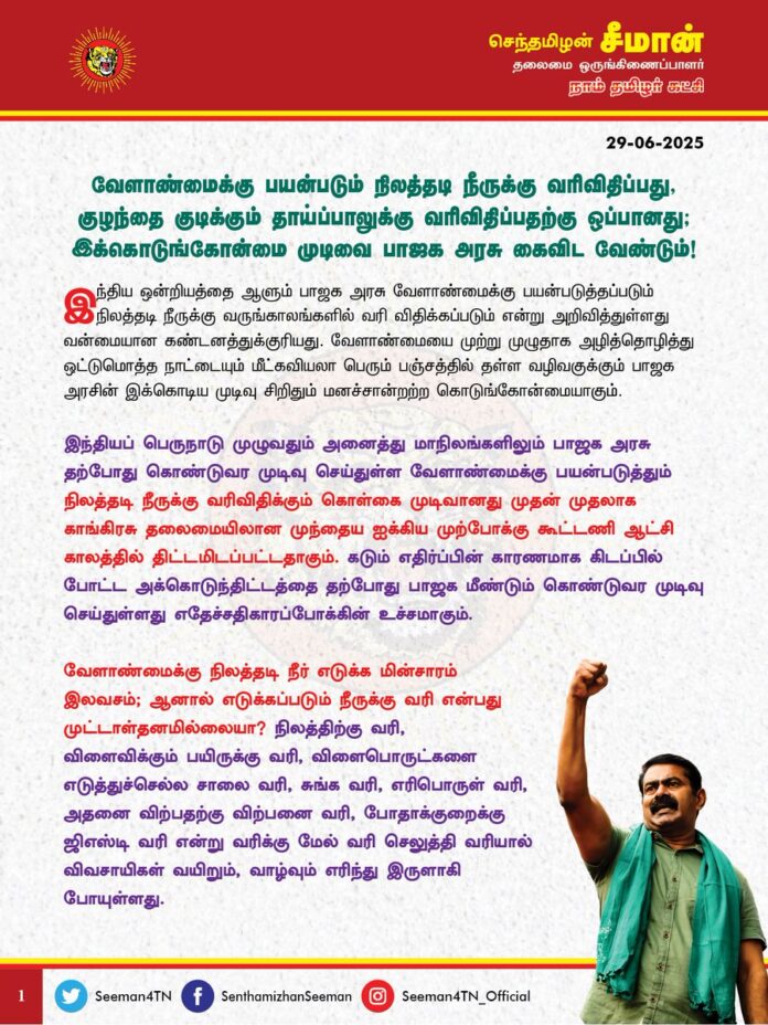 வேளாண்மைக்கு பயன்படும் நிலத்தடி நீருக்கு வரிவிதிப்பது,
குழந்தை குடிக்கும் தாய்ப்பாலுக்கு வரிவிதிப்பதற்கு ஒப்பானது; இக்கொடுங்கோன்மை முடிவை பாஜக அரசு கைவிட வேண்டும்!
இந்திய ஒன்றியத்தை ஆளும் பாஜக அரசு வேளாண்மைக்கு பயன்படுத்தப்படும் நிலத்தடி நீருக்கு வருங்காலங்களில் வரி விதிக்கப்படும் என்று அறிவித்துள்ளது வன்மையான கண்டனத்துக்குரியது. வேளாண்மையை முற்று முழுதாக அழித்தொழித்து ஒட்டுமொத்த நாட்டையும் மீட்கவியலா பெரும் பஞ்சத்தில் தள்ள வழிவகுக்கும் பாஜக அரசின் இக்கொடிய முடிவு சிறிதும் மனச்சான்றற்ற கொடுங்கோன்மையாகும்.
இந்தியப் பெருநாடு முழுவதும் அனைத்து மாநிலங்களிலும் பாஜக அரசு தற்போது கொண்டுவர முடிவு செய்துள்ள வேளாண்மைக்கு பயன்படுத்தும் நிலத்தடி நீருக்கு வரிவிதிக்கும் கொள்கை முடிவானது முதன் முதலாக காங்கிரசு தலைமையிலான முந்தைய ஐக்கிய முற்போக்கு கூட்டணி ஆட்சி காலத்தில் திட்டமிடப்பட்டதாகும். கடும் எதிர்ப்பின் காரணமாக கிடப்பில் போட்ட அக்கொடுந்திட்டத்தை தற்போது பாஜக மீண்டும் கொண்டுவர முடிவு செய்துள்ளது எதேச்சதிகாரப்போக்கின் உச்சமாகும்.
வேளாண்மைக்கு நிலத்தடி நீர் எடுக்க மின்சாரம் இலவசம்; ஆனால் எடுக்கப்படும் நீருக்கு வரி என்பது முட்டாள்தனமில்லையா? நிலத்திற்கு வரி,
விளைவிக்கும் பயிருக்கு வரி, விளைபொருட்களை எடுத்துச்செல்ல சாலை வரி, சுங்க வரி, எரிபொருள் வரி, அதனை விற்பதற்கு விற்பனை வரி, போதாக்குறைக்கு ஜிஎஸ்டி வரி என்று வரிக்கு மேல் வரி செலுத்தி வரியால் விவசாயிகள் வயிறும், வாழ்வும் எரிந்து இருளாகி போயுள்ளது.
ஓரவஞ்சனையாக செயல்பட்டு இந்திய ஒன்றியத்தை ஆண்ட காங்கிரசு - பாஜக அரசுகள் தமிழ்நாட்டு நதிநீர் உரிமையை தட்டிப்பறித்து, தமிழக விவசாயிகளின் வாழ்வாதாரத்தை நசுக்கியது போதாதா? முப்போகம் விளைந்த தமிழர் நிலத்தில், நிலத்தடி நீர் மூலம் ஒருபோகம் விளைவித்து வரும், தமிழக விவசாயிகளின் வயிற்றிலும் மோடி அரசு அடிக்க முயல்வது நியாயம்தானா?
நிலமும், நீரும், காற்றும், ஒளியும், மழையும், மலையும், கடலும், காடும் பாஜக ஆட்சியில் சட்டம் போட்டு உருவாக்கப்பட்ட வளர்ச்சி திட்டம் அல்ல; மாய, மந்திரங்கள் சொல்லி பெற்ற வரமும் அல்ல; அவை இயற்கை அன்னை அனைத்து உயிர்களுக்கும் தந்த அருட்கொடைகள்! நீருக்கு வரி, காற்றுக்கு வரி, சூரிய ஒளிக்கு வரி என்று கண்ணில் கண்ட எல்லாவற்றும் வரி என்றால் அதில் எங்கே இருக்கிறது அறநெறி? ஏற்கனவே சரக்கு மற்றும் சேவை (நிஷிஜி) வரியால் பாஜக அரசு நாட்டு மக்களை வாட்டி வதைப்பது போதாதா?
நின்றால், நடந்தால், நாட்டு மக்களுக்கு வரி; எதை விற்றாலும் வரி; எதை வாங்கினாலும் வரி; ஆனால், நாட்டை ஆளும் ஆட்சியாளர்களுக்கு பறக்கும் விமானம் முதல் நாடாளுமன்ற உணவகத்தில் உண்ணும் உணவு வரை அனைத்திற்கும் சலுகை; இது யாருக்கான நாடு?
ஏற்கனவே இடுபொருட்கள், விதை, உரம், பூச்சிக்கொல்லி, களைக்கொல்லி மருந்துகளின் விலையேற்றம், வேலையாட்கள் பற்றாக்குறை, கூலி உயர்வு, புழு தாக்கம், பருவகால மாற்றம் என பல்வேறு தடைகள் சூழ்ந்து, வேளாண்மை செய்வதே விவசாயிகளுக்கு தற்காலத்தில் பெரும்பாடாகியுள்ளது. அத்தனை துன்பங்களையும் தாண்டி வேளாண்மை செய்து பயிர் விளைவித்தாலும், விளைபொருட்களுக்கு உரிய விலை கிடைக்காத காரணத்தால் பெரும்பான்மையான விவசாயிகள் வேளாண்மையை விட்டே வெளியேறி வருகின்றனர். அதோடு, ஒன்றிய - மாநில அரசுகள் தங்கள் பங்கிற்கு, தொழில் வளர்ச்சி என்ற பெயரில் விளைநிலங்களை விவசாயிகளிடமிருந்து வலுக்கட்டாயமாகப் பறித்தும் வேளாண்மையை அழித்து வருகின்றது. விளைபொருட்களுக்கு குறைந்தபட்ச ஆதார விலை நிர்ணயம் செய்ய வேண்டுமென நெடுங்காலமாக வேளாண் பெருங்குடி மக்கள் கோரிக்கை வைத்து, போராடி வரும் நிலையில், அவற்றையெல்லாம் கண்டுகொள்ளாத இந்திய ஒன்றிய அரசு நிலத்தடி நீருக்கு வரிவிதிப்பது வேளாண்மையை முற்றாக அழிப்பதற்கே வழிவகுக்கும்.
வேளாண்மையை முற்று முழுதாக அழித்தொழித்து, விளைநிலங்களை விட்டு விவசாயிகளை வெளியேற்றி, அதனை கார்ப்பரேட் கைகளில் ஒப்படைத்து நாட்டு மக்களை உணவிற்கு கையேந்த வைப்பதற்கான சூழ்ச்சியே நிலத்தடி நீருக்கு வரி விதிக்கும் கொடுந்திட்டமாகும்.
(1/2)