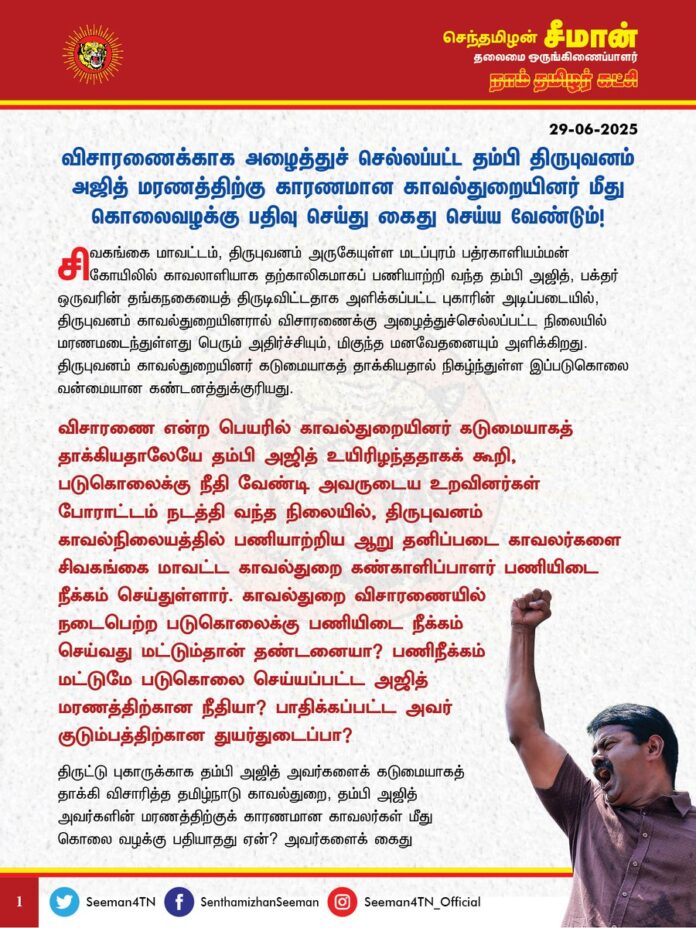 விசாரணைக்காக அழைத்துச் செல்லப்பட்ட தம்பி திருபுவனம் அஜித் மரணத்திற்கு காரணமான காவல்துறையினர் மீது கொலைவழக்கு பதிவு செய்து கைது செய்ய வேண்டும்!
@CMOTamilnadu @mkstalin
சிவகங்கை மாவட்டம், திருபுவனம் அருகேயுள்ள மடப்புரம் பத்ரகாளியம்மன் கோயிலில் காவலாளியாக தற்காலிகமாகப் பணியாற்றி வந்த தம்பி அஜித், பக்தர் ஒருவரின் தங்கநகையைத் திருடிவிட்டதாக அளிக்கப்பட்ட புகாரின் அடிப்படையில், திருபுவனம் காவல்துறையினரால் விசாரணைக்கு அழைத்துச்செல்லப்பட்ட நிலையில் மரணமடைந்துள்ளது பெரும் அதிர்ச்சியும், மிகுந்த மனவேதனையும் அளிக்கிறது.
திருபுவனம் காவல்துறையினர் கடுமையாகத் தாக்கியதால் நிகழ்ந்துள்ள இப்படுகொலை வன்மையான கண்டனத்துக்குரியது.
விசாரணை என்ற பெயரில் காவல்துறையினர் கடுமையாகத் தாக்கியதாலேயே தம்பி அஜித் உயிரிழந்ததாகக் கூறி, படுகொலைக்கு நீதி வேண்டி அவருடைய உறவினர்கள் போராட்டம் நடத்தி வந்த நிலையில், திருபுவனம் காவல்நிலையத்தில் பணியாற்றிய ஆறு தனிப்படை காவலர்களை சிவகங்கை மாவட்ட காவல்துறை கண்காளிப்பாளர் பணியிடை நீக்கம் செய்துள்ளார். காவல்துறை விசாரணையில் நடைபெற்ற படுகொலைக்கு பணியிடை நீக்கம் செய்வது மட்டும்தான் தண்டனையா? பணிநீக்கம் மட்டுமே படுகொலை செய்யப்பட்ட அஜித் மரணத்திற்கான நீதியா? பாதிக்கப்பட்ட அவர் குடும்பத்திற்கான துயர்துடைப்பா?
திருட்டு புகாருக்காக தம்பி அஜித் அவர்களைக் கடுமையாகத் தாக்கி விசாரித்த தமிழ்நாடு காவல்துறை, தம்பி அஜித் அவர்களின் மரணத்திற்குக் காரணமான காவலர்கள் மீது கொலை வழக்கு பதியாதது ஏன்? அவர்களைக் கைது செய்து உரிய விசாரணை நடத்தாதது ஏன்? திமுக ஆட்சியில் பாமர மக்களுக்கு ஒரு நீதி? அதிகாரம் படைத்தவர்களுக்கு வேறு நீதியா? இதுதான் திராவிட மாடல் கட்டிக்காக்கும் சமூக நீதியா?
திமுக ஆட்சியில் காவல்துறை விசாரணையின்போது குரலற்ற எளிய மக்கள் கொல்லப்படும் நிகழ்வுகள் தொடர்ச்சியாக நடைபெற்று வருவது கொடுங்கோன்மையின் உச்சமாகும். கடந்த 4 ஆண்டுகளில் 30க்கும் மேற்பட்ட காவல்துறை விசாரணை மரணங்கள் நடைபெற்றுள்ள நிலையில் அம்மரணங்களுக்கு உரிய நீதி இதுவரை கிடைத்தப்பாடில்லை.
சமத்துவம், சமூகநீதி, திராவிட மாடல் என்றெல்லாம் கூறிவிட்டு, அடிப்படை மனித உரிமையைக் கூடக் காத்திட முடியாத அரசாக திமுக அரசு விளங்குவது வெட்கக்கேடானது.
தமிழ்நாடு முதலமைச்சர் ஐயா ஸ்டாலின் அவர்கள் காவல் நிலைய மரணங்களைத் தடுக்க, பல்வேறு நடவடிக்கைகள் எடுக்கப்படுவதுபோல் வெளியிட்ட அறிவிப்புகள் யாவும், வழக்கம்போல் வெற்று விளம்பர அரசியல் நாடகம் மட்டும்தான் என்பதை, தம்பி அஜித் அவர்களின் படுகொலை மீண்டுமொருமுறை உறுதிப்படுத்தியுள்ளது.
ஆகவே, தமிழ்நாடு அரசு சிவகங்கை மாவட்டம், மடப்புரத்தைச் சேர்ந்த தம்பி அஜித்தை கடுமையாகத் தாக்கி அவரது மரணத்திற்கு காரணமான திருபுவனம் காவலர்கள் மீது உடனடியாகக் கொலை வழக்கு பதிவதோடு, குற்றப்புலனாய்வுத்துறை விசாரணைக்கு உத்தரவிட்டு, எவ்வித அதிகாரக் குறுக்கீடுமற்ற நியாயமான நீதி விசாரணை நடைபெறுவதை உறுதிசெய்து, அவரது உயிரிழப்புக்குக் காரணமான காவலர்கள் அனைவருக்கும் சட்டப்படி கடும் தண்டனைப் பெற்றுத்தர வேண்டுமென கேட்டுக்கொள்கிறேன். அதோடு, தம்பி அஜித் குடும்பத்தில் ஒருவருக்கு அரசு வேலையும், உரிய துயர்துடைப்பு நிதியும் வழங்க வேண்டுமெனவும் வலியுறுத்துகிறேன்.
- செந்தமிழன் சீமான்
தலைமை ஒருங்கிணைப்பாளர்
நாம் தமிழர் கட்சி