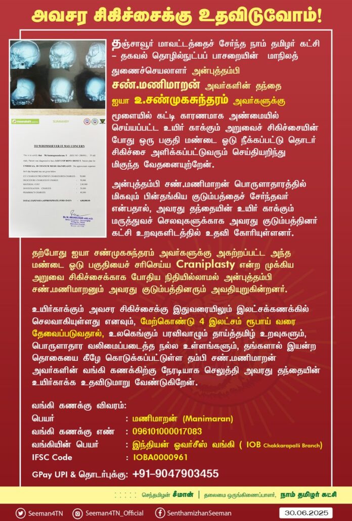 தஞ்சாவூர் மாவட்டத்தைச் சேர்ந்த நாம் தமிழர் கட்சி - தகவல் தொழில்நுட்பப் பாசறையின் மாநிலத் துணைச்செயலாளர் அன்புத்தம்பி சண்.மணிமாறன் அவர்களின் தந்தை ஐயா உ.சண்முகசுந்தரம் அவர்களுக்கு மூளையில் கட்டி காரணமாக அண்மையில் செய்யப்பட்ட உயிர் காக்கும் அறுவைச் சிகிச்சையின் போது ஒரு பகுதி மண்டை ஓடு நீக்கப்பட்டு தொடர் சிகிச்சை அளிக்கப்பட்டுவரும் செய்தியறிந்துமிகுந்த வேதனையுற்றேன்.
அன்புத்தம்பி சண்.மணிமாறன் பொருளாதாரத்தில் மிகவும் பின்தங்கிய குடும்பத்தைச் சேர்ந்தவர் என்பதால், அவரது தந்தையின் உயிர் காக்கும் மருத்துவச் செலவுகளுக்காக அவரது குடும்பத்தினர் கட்சி உறவுகளிடத்தில் உதவி கோரியுள்ளனர்.
தற்போது ஐயா சண்முகசுந்தரம் அவர்களுக்கு அகற்றப்பட்ட அந்த மண்டை ஓடு பகுதியைச் சரிசெய்ய Craniplasty என்ற முக்கிய அறுவை சிகிச்சைக்காக போதிய நிதியில்லாமல் அன்புத்தம்பி சண்.மணிமாறனும் அவரது குடும்பத்தினரும் அவதியுறுகின்றனர்.
உயிர்காக்கும் அவசர சிகிச்சைக்கு இதுவரையிலும் இலட்சக்கணக்கில் செலவாகியுள்ளது எனவும், மேற்கொண்டு 4 இலட்சம் ரூபாய் வரை தேவைப்படுவதால், உலகெங்கும் பரவிவாழும் தாய்த்தமிழ் உறவுகளும், பொருளாதார வலிமைப்படைத்த நல்ல உள்ளங்களும், தங்களால் இயன்ற தொகையை கீழே கொடுக்கப்பட்டுள்ள தம்பி சண்.மணிமாறன் அவர்களின் வங்கி கணக்கிற்கு நேரடியாக செலுத்தி அவரது தந்தையின் உயிர்காக்க உதவிடுமாறு வேண்டுகிறேன்.
வங்கி கணக்கு விவரம்:
பெயர் : மணிமாறன் (Manimaran)
வங்கி கணக்கு எண் : 096101000017083
வங்கியின் பெயர்: இந்தியன் ஓவர்சீஸ் வங்கி ( IOB Chakkarapalli Branch )
IFSC: IOBA0000961
G Pay UPI & தொடர்புக்கு: +91-9047903455