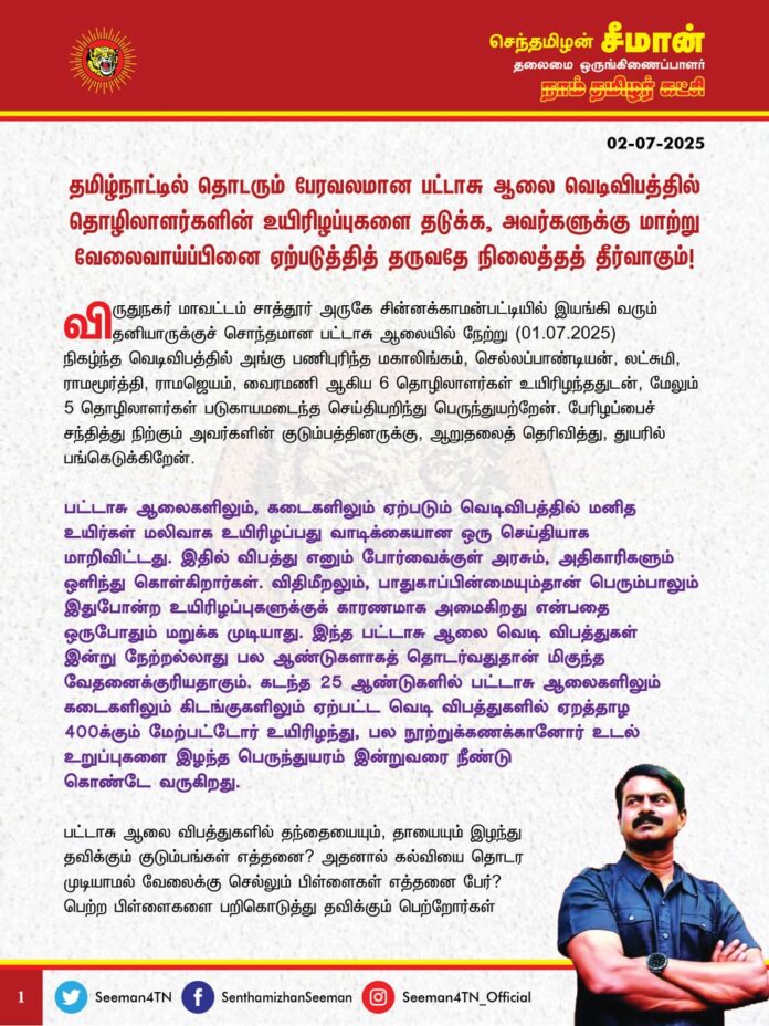 தமிழ்நாட்டில் தொடரும் பேரவலமான பட்டாசு ஆலை வெடிவிபத்தில் தொழிலாளர்களின் உயிரிழப்புகளைத் தடுக்க, அவர்களுக்கு மாற்று வேலைவாய்ப்பினை ஏற்படுத்தித் தருவதே நிலைத்தத் தீர்வாகும்!
@CMOTamilnadu @mkstalin
விருதுநகர் மாவட்டம், சாத்தூர் அருகே சின்னக்காமன்பட்டியில் இயங்கி வரும் தனியாருக்குச் சொந்தமான பட்டாசு ஆலையில் நேற்று (01.07.2025) நிகழ்ந்த வெடிவிபத்தில் அங்கு பணிபுரிந்த மகாலிங்கம், செல்லப்பாண்டியன், லட்சுமி, ராமமூர்த்தி, ராமஜெயம், வைரமணி ஆகிய 6 தொழிலாளர்கள் உயிரிழந்ததுடன், மேலும் 5 தொழிலாளர்கள் படுகாயமடைந்த செய்தியறிந்து பெருந்துயற்றேன். பேரிழப்பைச் சந்தித்து நிற்கும் அவர்களின் குடும்பத்தினருக்கு, ஆறுதலைத் தெரிவித்து, துயரில் பங்கெடுக்கிறேன்.
பட்டாசு ஆலைகளிலும், கடைகளிலும் ஏற்படும் வெடிவிபத்தில் மனித உயிர்கள் மலிவாக உயிரிழப்பது வாடிக்கையான ஒரு செய்தியாக மாறிவிட்டது. இதில் விபத்து எனும் போர்வைக்குள் அரசும், அதிகாரிகளும் ஒளிந்து கொள்கிறார்கள். விதிமீறலும், பாதுகாப்பின்மையும்தான் பெரும்பாலும் இதுபோன்ற உயிரிழப்புகளுக்குக் காரணமாக அமைகிறது என்பதை ஒருபோதும் மறுக்க முடியாது. இந்த பட்டாசு ஆலை வெடி விபத்துகள் இன்று நேற்றல்லாது பல ஆண்டுகளாகத் தொடர்வதுதான் மிகுந்த வேதனைக்குரியதாகும். கடந்த 25 ஆண்டுகளில் பட்டாசு ஆலைகளிலும் கடைகளிலும் கிடங்குகளிலும் ஏற்பட்ட வெடி விபத்துகளில் ஏறத்தாழ 400க்கும் மேற்பட்டோர் உயிரிழந்து, பல நூற்றுக்கணக்கானோர் உடல் உறுப்புகளை இழந்த பெருந்துயரம் இன்றுவரை நீண்டு கொண்டே வருகிறது.
பட்டாசு ஆலை விபத்துகளில் தந்தையையும், தாயையும் இழந்து தவிக்கும் குடும்பங்கள் எத்தனை? அதனால் கல்வியை தொடர முடியாமல் வேலைக்கு செல்லும் பிள்ளைகள் எத்தனை பேர்? பெற்ற பிள்ளைகளை பறிகொடுத்து தவிக்கும் பெற்றோர்கள் எத்தனை பேர்? இன்னும் எத்தனை காலத்திற்கு தொடரும் இக்கொடுமைகளை தமிழ்நாடு அரசு வேடிக்கைப் பார்க்கப்போகிறது? உரியப் பாதுகாப்பு முன்னேற்பாடுகளும், அடிப்படை விதிகளும் காற்றில் பறக்க விடப்படுவதும், அதனை அதிகாரிகள் அலட்சியப்போக்கோடு கையாளுவதும்தான் பட்டாசு ஆலைகளிலும், கடைகளிலும் நடந்தேறும் இவ்விதக் கோர விபத்துகளின் வீரியம் தெரிந்தும் கண்டும் காணாதிருக்கும் அரசின் மெத்தனமும்தான் இத்தனை உயிர்களைக் காவு வாங்கியிருக்கிறது.
மனித உயிர்களை பலி வாங்கும் இத்தகைய கொடும் வெடி விபத்துகள் இனியும் தொடராமல் இருக்க தமிழ்நாடு அரசானது பட்டாசு ஆலைகளை மட்டுமே நம்பியுள்ள தொழிலாளர்களுக்கு வேறு மாற்றுத்தொழில் உருவாக்கி கொடுத்து அவர்களின் மறுவாழ்விற்கு உதவிடுவதே நிலைத்த தீர்வாக அமையும் என்று அறிவுறுத்துகிறேன். மேலும், தற்போது விருதுநகர் மாவட்டம் சின்னக்காமன்பட்டி பட்டாசு ஆலை விபத்துக்கான உண்மையான காரணத்தைக் கண்டறிய உடனடியாக நீதி விசாரணை செய்வதோடு, தமிழ்நாடு முழுவதும் இயங்கும் பட்டாசு ஆலைகள், பட்டாசு கடைகளின் பாதுகாப்பை சோதனை செய்து உறுதிப்படுத்த வேண்டுமென வலியுறுத்துகிறேன்.
உயிரிழந்தவர்களின் குடும்பத்தினருக்கு தமிழ்நாடு அரசு தற்போது அறிவித்துள்ள
4 இலட்ச ரூபாய் போதுமானதன்று. கள்ளச்சாரயம் குடித்து உயிரிழந்தவர்களின் குடும்பத்தினருக்கு 10 லட்சம் ரூபாய் துயர்துடைப்பு நிதியாக வழங்கும் திமுக அரசு, கடின உடல் உழைப்பு புரிந்து வெடிவிபத்தில் உயிரிழந்தவர்களின் குடும்பத்தினருக்கு வெறும் 4 லட்ச ரூபாய் அறிவித்துள்ளது போதுமானதன்று. ஆகவே, பட்டாசு ஆலை வெடிவிபத்தில் உயிரிழந்தவர்களின் குடும்பத்திற்கு தலா 50 இலட்ச ரூபாயும், படுகாயமடைந்தவர்களுக்கு 10 இலட்சம் ரூபாயும் துயர் துடைப்பு நிதியாக உயர்த்தி வழங்க வேண்டுமென தமிழ்நாடு அரசினை வலியுறுத்துகிறேன்.
- செந்தமிழன் சீமான்
தலைமை ஒருங்கிணைப்பாளர்
நாம் தமிழர் கட்சி