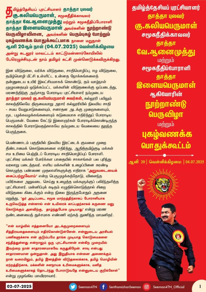 தமிழ்த்தேசியப் புரட்சியாளர் தாத்தா புலவர் கு.கலியபெருமாள், சமூகநீதிக்காவலர் தாத்தா வே.ஆனைமுத்து மற்றும் சமூகநீதிப்போராளி தாத்தா இளையபெருமாள் அவர்களின் நூற்றாண்டு பெருவிழாவினை, அவர்களின் பெரும்புகழ் போற்றும் புகழ்வணக்க பொதுக்கூட்டமாக நாளை மறுநாள் ஆனி 20 ஆம் நாள் (04.07.25) வெள்ளிக்கிழமை அன்று கடலூர் மாவட்டம் காட்டுமன்னார்கோயிலில் பேரெழுச்சியுடன் நாம் தமிழர் கட்சி முன்னெடுக்கவிருக்கிறது.
இன விடுதலை, வர்க்க விடுதலை, சாதியொழிப்பு, ஈழ விடுதலை, தமிழ்மொழி மீட்சி உள்ளிட்ட உன்னத நோக்கங்களைத் தன்னுடைய உயிர் இலட்சியமாகக் கொண்டு, தம் வாழ்நாள் முழுவதையும் ஒடுக்கப்பட்ட மக்களின் விடுதலைக்கு ஒப்படைத்து, மரணத்திற்கு அஞ்சாது போராடிய புரட்சியாளர் நம்முடைய தாத்தா புலவர் கு.கலியபெருமாள் அவர்கள். கல்லூரி பயிலும் காலத்திலேயே திருவையாறு அரசர் கல்லூரியில் நிலவிய சாதி - சமய வேறுபாடுகளையும், சனாதன அடக்கு முறைகளையும், மூட பழக்கவழக்கங்களையும் கடுமையாக எதிர்த்துப் போராடிய பெருமகன். வேலை கேட்டு இளைஞர்கள் போராடிக்கொண்டிருந்த காலத்தில் போராடுவதற்காகவே தம்முடைய வேலையை துறந்த பெருந்தகை.
பெண்ணாடம் பகுதியில் நிலவிய இரட்டைகுவளை முறை தீண்டாமைக் கொடுமைகளை எதிர்த்து, ஆதித்தமிழ்குடி மக்கள் சம உரிமை பெற்றிடப் போராடிய சாதியொழிப்புப் போராளி. புரட்சிகர மக்கள் போர்க்கள பாதையில் சாகசங்கள் பல புரிந்து வரலாறு படைத்தவர். எளிய மக்களின் உழைப்பினை சுரண்டி கொழுத்த பண்ணை முதலாளிகளுக்கு எதிராக ‘அறுவடையைக் கைப்பற்றுவோம்’ என்ற பெருமுழக்கத்தோடு, விளைந்த பயிர்களை அறுவடை செய்து உழைத்த மக்களுக்குப் பகிர்ந்தளித்த புரட்சியாளர். மன்னிப்புக் கடிதம் எழுதிக்கொடுத்தால் சிறை விடுதலை கிடைக்கும் என்ற நிலை இருந்தபோதும் அதனை மறுத்து, ‘ஓர் அடிப்படை சமூக மாற்றத்திற்காகப் போராளியாக உருவெடுத்த என்னால் என் உயிரைக் காப்பதற்காகக் கருணை மனு கொடுக்கும் அளவிற்கு, தாழ்ந்துபோக முடியாது’ என்று மரண தண்டனையைத் துச்சமாக எண்ணி ஏற்கத் துணிந்த மாமனிதர்.
”என் வாழ்வில் எத்தனையோ அடக்குமுறைகளையும் சித்திரவதைகளையும் எதிர்கொண்டுள்ளேன். என்னுடைய அரசியல் பணிகளுக்காக என் குடும்பமே தாங்க முடியாத கொடுமைகளை சந்தித்துள்ளது என்றாலும் ஒரு புரட்சியாளன் என்கிற முறையில் இவற்றை நான் சாதாரணமாகவே கருதுகிறேன். சாவு என்பது சாதாரணமான ஒன்றுதான். அது இறுதியாக என்னை அணைக்கும் நாள் வரையிலும், தமிழ் இனத்தின் விடுதலைக்காக, தமிழ் மொழியின் ஏற்றத்திற்காக, மக்களின் சனநாயக உரிமைகளுக்காக, மனித உரிமைகளுக்காகத் தொடர்ந்து போராடுவதே என்னுடைய குறிக்கோள்’ என்று முழங்கிய மாவீரராவார்.
“தமிழ்நாட்டில் நான் சந்தித்த தலைவர்களிலேயே தன்னலமற்ற, நேர்மையான, கொள்கை உறுதியும் நெஞ்சுரமும் மிக்க உன்னதமான தலைவர், உண்மையான மக்கள் தொண்டர் புலவர்.கு.கலியபெருமாள் அவர்கள். நான் மீண்டும் தமிழ்நாடு வரும் வாய்ப்பு அமைந்தால் முதலில் புலவரின் நினைவிடத்திற்குச் சென்று மரியாதை செலுத்துவேன் என்று நம்முயிர்த்தலைவர் மேதகு.வே.பிரபாகரன் அவர்களால் பெரிதும் போற்றப்பட்ட பெருமகனார் நம்முடைய தாத்தா புலவர் கு.கலியபெருமாள் அவர்களின் நூற்றாண்டில் ஐயா அவர்களின் பெரும்புகழ் போற்றிடவும்,
அவரைப்போலவே நூற்றாண்டு விழா காணும் சமூகநீதிபெருங்காவலர் தாத்தா வே.ஆனைமுத்து அவர்கள் தம்முடைய வாழ்வின் இறுதி மூச்சு வரை பிற்படுத்தப்பட்ட, ஒடுக்கப்பட்ட எளிய மக்களின் முன்னேற்றத்திற்காக அரும்பாடுபட்ட சமூகநீதி ஆசானாவார். சமூகத்தின் மீது அக்கறையால் வீட்டிலிருந்த ஆடு மாடுகளையும், சேமிப்பு தானியங்களையும் தாயாரின் நகைகளையும் விற்று தனது 25 வயதில் குறள்மலர் என்கிற வார ஏட்டைத் தொடங்கினார். மக்கள் பணிக்காகத் தம்முடைய வாழ்வினை முழுமையாக அர்ப்பணிக்க 1952 ஆம் ஆண்டு ஒழுங்கு முறை விற்பனை சங்கத்தில் தான் ஏற்றிருந்த அரசுப் பணியையும் துறந்தார். .தமிழ்மறை திருக்குறள் கூறும் அறநெறியை தம் வாழ்வியல் நெறியாக வரித்துக்கொண்ட தாத்தா ஆனைமுத்து அவர்கள், 1957 ஆம் ஆண்டு குறள்முரசு என்கிற இதழையும், பிறகு 1974 ஆம் ஆண்டு முதல் சிந்தனையாளன் என்ற இதழையும் தொடங்கி நடத்திய பெருந்தகையாவர்.
தாயக விடுதலைக்குப் போராடிப் பெற்ற பிள்ளையுடன் சிறைக்களம் புகுந்த விடுதலைப்போராட்ட வீராங்கனை, தமிழ்ப்பெண்களின் பெருமைக்குரிய அடையாளம் அஞ்சலை அம்மாள் அவர்களிடம் அரசியல் உதவியாளராகப் பணிபுரிந்தவர். தாத்தா ஆனைமுத்து அவர்களின் அறிவாற்றலையும், செயலாற்றலையும் உணர்ந்துகொண்ட ஐயா ஈவேரா அவர்கள் பேரறிஞர் என்று புகழ்ந்தார். இருப்பினும் எப்போதும் உண்மையாக இருந்து, உண்மையையே பேசியதால் 16.11.1975 ஆம் நாள் திராவிடர் கழகத்திலிருந்து நீக்கப்பட்டார். பின்னர் 08.08.1976 ஆம் நாள் பெரியார் சம உரிமைக்கழகம் என்ற அமைப்பைத் தொடங்கி, 13.08.1988 ஆம் நாள் அவ்வமைப்பின் பெயரை மார்க்சிய பெரியாரிய பொதுவுடைமை கட்சி என்றும் மாற்றினார். 1981 முதல் ஈழ ஆதரவு நிலைப்பாட்டில் இயங்கிய தாத்தா ஆனைமுத்து அவர்கள் தான் மேற்கொண்ட ஈழ பயணத்தையொட்டி, "தமிழீழ தமிழரை, மலையக தமிழரை நீங்களும் பாருங்கள்! நீங்களும் பேசுங்கள்!" என்கிற நூலையும் வெளியிட்ட பெருமைக்குரியவர்.
இந்திய மக்கள் தொகையில் பெரும்பான்மையாக இருந்தும், கல்வி, வேலைவாய்ப்பு உள்ளிட்ட சமூகநிலைகளில் பின்தங்கிய நிலையிலிருந்த பிற்படுத்தப்பட்ட வகுப்பினருக்கு உரிய இடப்பங்கீடு வழங்குவதற்காக மண்டல் ஆணையம் அமைந்திடவும், அதன் பரிந்துரைகளைச் செயல்படுத்தவும் தொடர்ச்சியாகப் போராடி வெற்றி கண்டதால் தாத்தா ஆனைமுத்து அவர்கள் ‘மண்டல் ஆணையத்தின் நாயகர்’ என்று போற்றப்பட்டார். ஒடுக்கப்பட்ட மக்களின் உரிமைக் காவலராகத் திகழ்ந்த தாத்தா ஆனைமுத்து அவர்கள், தமிழ்நாட்டு அரசுப் பணிகளிலும் கல்வியிலும் பிற்படுத்தப்பட்ட வகுப்பினருக்கு வழங்கப்பட்ட 31 விழுக்காடு இடப்பங்கீடு 50 விழுக்காடாக உயர்த்தப்பட்டதில் பெரும்பங்காற்றினார். அந்த வகையில் தமிழ்நாட்டின் இன்றைய 69 விழுக்காடு இடப்பங்கீட்டுக்கு மூல காரணமே தாத்தா ஆனைமுத்து அவர்கள்தான் என்பதே வரலாறாகும்.
வட மாநிலங்களில் பிற்படுத்தப்பட்டோருக்கு மாநில அரசுப் பணிகளில் இடப் பங்கீடு இல்லாதிருந்த நிலையில் பீகாரைச் சேர்ந்த இரராம் அவதேஷ் சிங் அவர்களுடன் இணைந்து 31-10-1978 இல் பீகார் மாநில அரசுப் பணிகளில் பிற்படுத்தப்பட்டோருக்கு முதன்முதலாக 20 விழுக்காடு இடப் பங்கீடு வழங்க வழிவகைச் செய்தார். அனைத்திந்திய பிற்படுத்தப்பட்டோர், பட்டியல் வகுப்பினர், பழங்குடியினர் மற்றும் மதச் சிறுபான்மையினர் பேரவையின் தலைவராகத் திகழ்ந்த தாத்தா ஆனைமுத்து அவர்கள் இந்தியா முழுவதும் சமூகநீதி பேரொளி பரவச்செய்த பெருமகனாவார்.
தேசிய இனங்களின் தன்னுரிமைக்காக இந்திய ஒன்றியத்தின் அனைத்து மொழிவழித்தேசங்களிலும் களம் கண்ட பெருமகன்.. பிற்படுத்தப்பட்ட வகுப்பினருக்கு ஒன்றிய அரசுப் பணிகளிலும் 27 விழுக்காடு இடப்பங்கீடு வழங்க வித்திட்ட செயல்வீரர் நம்முடைய தாத்தா வே.ஆனைமுத்து அவர்களின் நூற்றாண்டில் ஐயா அவர்களின் பெரும்புகழ் போற்றிடவும்,
அவ்விரு பெருந்தமிழ் தலைவர்களைப் போன்றே, சாதிய இழிவுகளையும், தீண்டாமைக் கொடுமைகளையும் எதிர்த்துப் போராடிய சமூகநீதிப்போராளி, நம்முடைய தாத்தா இளையபெருமாள் ஆவார். பள்ளி பயிலும் காலத்திலேயே ஒடுக்கப்பட்ட மக்களுக்கு வைக்கப்பட்டிருந்த தனிப்பானையை உடைத்தெறிந்து, பொதுப்பானை வைக்கும் முறையைக் கொண்டுவந்ததில் தொடங்கி ஒடுக்கப்பட்ட மக்களின் உயர்வுக்காகத் தம்முடைய வாழ்நாள் முழுதும் சமரசமற்று போராடிய அரசியல் புரட்சியாளர்.
இளம் வயதிலேயே சாதிய ஆதிக்கத்திற்கு எதிராகப் பல்வேறு போராட்டங்களை முன்னெடுத்த தாத்தா இளையபெருமாள் அவர்கள், ஒடுக்கப்பட்ட மக்களின் ஒப்பற்ற தலைவராக உயர்ந்த பெருந்தமிழராவார். தம்முடைய 27 ஆம் வயதில் முதன்முறையாக சிதம்பரம் தொகுதியில் வென்று நாடாளுமன்ற உறுப்பினராக தேர்ந்தெடுக்கப்பட்ட தாத்தா இளையபெருமாள் அவர்கள் 1967 ஆம் ஆண்டுவரை தொடர்ந்து மூன்று முறை நாடாளுமன்ற உறுப்பினராகத் தேர்ந்தெடுக்கப்பட்டு தன்னலமற்று மக்கள் பணியாற்றிய பெருமைக்குரியவர்.
1979 ஆம் ஆண்டு தமிழ்நாடு காங்கிரஸ் கட்சியின் தலைவராகப் பொறுப்பேற்ற தாத்தா இளையபெருமாள் அவர்கள், கருத்து வேறுபாடு காரணமாக 1989 ஆம் ஆண்டு அக்கட்சியிலிருந்து விலகி மனித உரிமை கட்சி என்ற தனிக்கட்சியைத் தொடங்கி உழைக்கும் மக்களின் உயர்வுக்குப் பாடுபட்ட பெருந்தகை.
1965 ஆம் ஆண்டு உருவாக்கப்பட்ட அகில இந்திய தீண்டாமை ஒழிப்பு ஆணையம் தொடங்கப்பட்டபோது அதன் முதல் தலைவராகச் சிறப்புற பணியாற்றிய தாத்தா இளையபெருமாள் அவர்கள், இந்தியா முழுமைக்கும் பயணித்துச் சாதிய தீண்டாமை கொடுமைகள் குறித்து ஆய்ந்தறிந்து அறிக்கை அளித்தார். அவரின் செயற்கரிய முயற்சியால் இந்தியச் சமூகத்தில் புரையோடிப்போயுள்ள சாதியக் கொடுமைகளை வெளிச்சமிட்டுக் காட்டியதோடு, அதற்கான தீர்வுகளையும் முன்வைத்தார். ஆனால் அந்த அறிக்கையை நடைமுறைக்குக் கொண்டுவரப்படாமல் நாட்டை ஆண்ட ஆட்சியாளர்களால் தொடர்ச்சியாகக் கிடப்பில் போடப்பட்டது. இருந்தபோதிலும், பின்னாட்களில் கொண்டுவரப்பட்ட பட்டியல் சாதியினர் மற்றும் பழங்குடியினர் மீதான வன்கொடுமை தடுப்புச்சட்டமும், அனைத்து சாதியினர் அர்ச்சகராகும் சட்டமும் நம்முடைய தாத்தா இளையபெருமாள் அவர்கள் ஆணையத்தலைவராக அளித்த அறிக்கையின் அடிப்படையிலேயே நடைமுறைப்படுத்தப்பட்டதாகும்.
தமிழ்த்தேசியப் புரட்சியாளர் தாத்தா புலவர் கு.கலியபெருமாள் மற்றும் சமூகநீதி பெருங்காவலர் தாத்தா வே.ஆனைமுத்து அவர்களின் நூற்றாண்டுப் பெருவிழாவைக் கொண்டாடும் இவ்வேளையில், அவ்விரு தலைவர்களுடன், அடித்தட்டு உழைக்கும் மக்களின் உயர்வுக்காக வாழ்நாள் முழுதும் போராடிய நம்முடைய தாத்தா இளையபெருமாள் அவர்களின் நூற்றாண்டு கடந்த பெரும்புகழைப் போற்றிடவும் மாபெரும் புகழ்வணக்கப் பொதுக்கூட்டத்தை, தாத்தா இளையபெருமாள் அவர்கள் பிறந்த கட்டுமன்னார்கோயில் மண்ணில் முன்னெடுப்பதில் நாம் தமிழர் கட்சி பெருமிதம் கொள்கிறது.
தமிழினத்தின் விடுதலைக்காக, அதன் நல்வாழ்விற்காக, சமூக மேம்பாட்டிற்காகத் தம்முடைய வாழ்வினை அர்ப்பணித்த முப்பெரும் தலைவர்களை நெஞ்சில் இருத்தி போற்ற வேண்டியது ஒவ்வொரு தமிழ்ப்பிள்ளையின் வரலாற்று பெருங்டமையாகும்
வரலாற்றில் மறைக்கப்பட்டு, மறக்கடிக்கப்பட்ட நம்மின முப்பெருந்தலைவர்களின், பெறுமதிமிக்கப் போராட்ட வாழ்வினை நன்றியுடன் நினைவுகூரும் நூற்றாண்டுப் பெருவிழாவில் என் பேரன்பிற்குரிய தாய்த்தமிழ் உறவுகள், என் உயிருக்கினிய தம்பி தங்கைகள் பேரெழுச்சியுடன் பெருந்திரளாகப் பங்கேற்போம்!
போர்க்குணமிக்கத் தமிழினப் புரட்சியாளர்கள், போற்றுதற்குரிய தமிழ்த்தலைவர்கள் மூவருக்கும் பெருமிதத்துடனும், நன்றியுணர்வுடனும் நம்முடைய புகழ் வணக்கத்தைச் செலுத்துவோம்!
- செந்தமிழன் சீமான்
தலைமை ஒருங்கிணைப்பாளர்
நாம் தமிழர் கட்சி