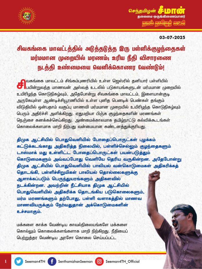 சிவகங்கை மாவட்டத்தில் அடுத்தடுத்த இரு பள்ளிக்குழந்தைகள் மர்மமான முறையில் மரணம்; உரிய நீதிவிசாரணை நடத்தி உண்மையை வெளிக்கொணர வேண்டும்!
@CMOTamilnadu @mkstalin
சிவகங்கை மாவட்டம், சிங்கம்புணரியில் உள்ள ஜெஸ்ரில் தனியார் பள்ளியில் பயின்றுவந்த மாணவன் அஸ்வத் உடலில் படுகாயங்களுடன் மர்மமான முறையில் உயிரிழந்த கொடுநிகழ்வும், அதேபோன்று சிவகங்கை மாவட்டம், இளையான்குடி அருகேயுள்ள ஆண்டிச்சியூரணியில் உள்ள புனித பெனடிக் பெண்கள் தங்கும் விடுதியில் ஒன்பதாம் வகுப்பு மாணவி மர்மமான முறையில் உயிரிழந்த கொடுநிகழ்வும் பெரும் அதிர்ச்சி அளிக்கிறது.
ஏதுமறியா பிஞ்சு குழந்தைகளின் மரணங்கள் நெஞ்சை கனக்கச்செய்கிறது. அண்மைக்காலமாக தமிழ்நாட்டு கல்விக்கூடங்கள் கொலைக்களமாக மாறிநிற்பது வன்மையான கண்டனத்துக்குரியது.
திமுக ஆட்சியில் பொதுவெளியில் போதைப்பொருட்கள் புழக்கம் கட்டுக்கடங்காது அதிகரித்த நிலையில், பள்ளிச்செல்லும் குழந்தைகளும் டாஸ்மாக் மது உள்ளிட்ட போதைப்பொருட்கள் பயன்படுத்தும் கொடுமைகளும் அவ்வப்போது வெளியே தெரிய வருகின்றன. அதேபோன்று திமுக ஆட்சியில் பொதுவெளியில் பாலியல் வன்கொடுமைகள் அதிகரிக்கத் தொடங்கி, பள்ளிச்சிறுமிகள் பாலியல் தொல்லைகளுக்கு ஆளாக்கப்படும் பெருந்துயரங்களும் அதிகளவில் நடக்கின்றன. அவற்றின் நீட்சியாக திமுக ஆட்சியில் பொதுவெளியில் அதிகரிக்க தொடங்கிய படுகொலைகளும், மர்ம மரணங்களும் தற்போது, பள்ளி வளாகத்தில் மாணவ மாணவியருக்கும் நேர்வதுதான் அக்கொடுமைகளின் உச்சமாகும்.
மக்களைக் காக்க வேண்டிய காவல் நிலையங்களே மக்களைக் கொல்லும் கொலைக்களங்களாக மாறிநிற்கிறது. நீதியைப் பெற்றுத்தர வேண்டிய அரசோ கொலை செய்யப்பட்ட குடும்பத்தினரிடம் கொல்லப்பட்ட உயிருக்கு பேரம் பேசுகிறது. அதன்விளைவுதான் நாட்டின் வருங்கால தூண்களாக மாணவச்செல்வங்கள் அடுத்தடுத்து மர்மமான முறையில் மரணிக்கும் பெருந்துயரங்கள் தமிழ்நாட்டில் நாளுக்குநாள் அதிகரிக்க காரணமாகும். தீய திராவிட மாடல் ஆட்சியில் ஒட்டுமொத்த சமூகமே குற்றச்சமூகமாக மாறிநிற்பதன் வெளிப்பாடே தொடர்ந்து நடைபெறும் பள்ளிக்குழந்தைகளின் மர்ம மரணங்களாகும்.
மாணவன் அஸ்வத் உடலில் படுகாயங்கள் இருப்பதும், ஒன்பதாம் வகுப்பு படிக்கும் மாணவி தூக்கில் தொங்கி தற்கொலை செய்துகொண்டதாகக் கூறப்படுவதும், குழந்தைகளின் மரணங்கள் மீதான சந்தேகத்தை அதிகரிக்கிறது.
ஆகவே, சிவகங்கை மாவட்டத்தில் அடுத்தடுத்த நாட்களில் மர்மமான முறையில் உயிரிழந்துள்ள இரு குழந்தைகளின் மரணங்களுக்கான உண்மையான காரணம் குறித்து விரைவான நீதிவிசாரணை நடத்தி, உண்மையை வெளிக்கொணர வேண்டுமென வலியுறுத்துகிறேன்.
பெற்றெடுத்து பேணி வளர்த்த குழந்தைகளை இழந்துவாடும் பெற்றொருக்கு என்னுடைய ஆறுதலைத் தெரிவித்து, எளிதில் ஆற்றமுடியாத பெருந்துயரில் பங்கெடுக்கின்றேன்.
- செந்தமிழன் சீமான்
தலைமை ஒருங்கிணைப்பாளர்
நாம் தமிழர் கட்சி