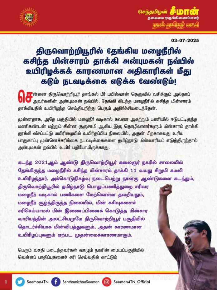 திருவொற்றியூரில் தேங்கிய மழைநீரில் கசிந்த மின்சாரம் தாக்கி அன்புமகன் நவ்பில் உயிரிழக்கக்காரணமான அதிகாரிகள் மீது கடும் நடவடிக்கை எடுக்க வேண்டும்!
@CMOTamilnadu @mkstalin
சென்னை திருவொற்றியூர் தாங்கல் பீர் பயில்வான் தெருவில் வசிக்கும் அல்தாப் அவர்களின் அன்புமகன் நவ்பில், தேங்கி கிடந்த மழைநீரில் கசிந்த மின்சாரம் தாக்கியதில் உயிரிழந்த செய்தியறிந்து பெரும் அதிர்ச்சியடைந்தேன்.
முன்னதாக, அதே பகுதியில் மழைநீர் வடிகால் சுவரை அகற்றும் பணியில் ஈடுபட்டிருந்த மணிகண்டன் மற்றும் சின்ன குருசாமி ஆகிய இரு தொழிலாளர்களும் மின்சாரம் தாக்கி தூக்கி வீசப்பட்டு மயிரிழையில் உயிர்தப்பிய நிலையில், அதன் பிறகாகவது உரிய பாதுகாப்பு முன்னெச்சரிக்கை நடவடிக்கைகளை தமிழ்நாடு மின்வாரியம் எடுத்திருந்தால் அன்புமகன் நவ்பில் உயிர் பறிபோயிருக்காது.
கடந்த 2021 ஆம் ஆண்டு திருவொற்றியூர் கலைஞர் நகரில் சாலையில் தேங்கிருந்த மழைநீரில் கசிந்த மின்சாரம் தாக்கி 11 வயது சிறுமி கமலி உயிரிழந்தார். அக்கொடுநிகழ்வு நடைபெற்று நான்கு ஆண்டுகளை கடந்தும்,திருவொற்றியூரில் தமிழ்நாடு பொதுப்பணித்துறை சரிவர மழைநீர் வடிகால் பணிகளை மேற்கொள்ள தவறியதும்,
மழைநீர் சூழ்ந்திருந்த நிலையில், மின் கசிவுகளைச் சரிசெய்யாமல் மின் இணைப்பினைக் கொடுத்த மின்சார வாரியத்தின் அலட்சியமுமே திருவொற்றியூர் பகுதியில் தொடர்ச்சியாக மின்விபத்துகளும், அதன் காரணமான உயிரிழப்புகளும் ஏற்பட முதன்மைக்காரணமாகும்.
பெரும் வசதி படைத்தவர்கள் வாழும் நகரின் மையப்பகுதியில் வெள்ளப் பாதிப்புகளைச் சரிசெய்வதில் காட்டும் அக்கறையையும், வேகத்தையும், எளிய அடித்தட்டு மக்கள் வாழும் பின்தங்கியக் குடிசைப்பகுதிகளில் மேற்கொள்ளாத தமிழ்நாடு அரசின் வர்க்கப் பாகுபாடுகளுடன் கூடிய பொறுப்பற்றதனத்தால் ஏதுமறியா அப்பாவி பள்ளி சிறுவன் உயிரிழந்துள்ளது பெருங்கொடுமையாகும்.
ஆகவே, புறநகர்ப்பகுதிகளில் வாழும் நடுத்தர மற்றும் ஏழை மக்களும் நம் மண்ணின் குடிமக்கள்தான் என்பதைக் கருத்திற்கொண்டு, அனைத்து மக்களின் உயிரும் சமமதிப்புடையது என்பதை இனியாவது தமிழ்நாடு அரசு உணர்ந்து, அரசுத்துறைகளில் நடைமுறையிலுள்ள வர்க்கப்பாகுபாடுகளைக் களைவதுடன், பின்தங்கியப் பகுதிகளிலும் அடிப்படைத்தேவைகளை நிறைவேற்றுவதில் உரிய முக்கியத்துவம் அளிக்க வேண்டுமென்று கேட்டுக்கொள்கிறேன். இத்தோடு, அன்புமகன் நவ்பில் உயிரிழக்கக்காரணமான அதிகாரிகள் மீது கடும் நடவடிக்கை எடுப்பதோடு, உயிரிழந்த சிறுவனின் குடும்பத்தினருக்கு 1 கோடி ரூபாய் துயர்துடைப்பு நிதி வழங்க வேண்டுமெனவும் நாம் தமிழர் கட்சி சார்பாக தமிழ்நாடு அரசினை வலியுறுத்துகிறேன்.
பெற்றெடுத்து, பேணிவளர்த்த அன்புமகன் நவ்பிலை இழந்துவாடும் பெற்றோருக்கும், உறவுகளுக்கும் என் ஆறுதலைக்கூறி, துயரில் பங்கெடுக்கின்றேன்.
- செந்தமிழன் சீமான்
தலைமை ஒருங்கிணைப்பாளர்
நாம் தமிழர் கட்சி