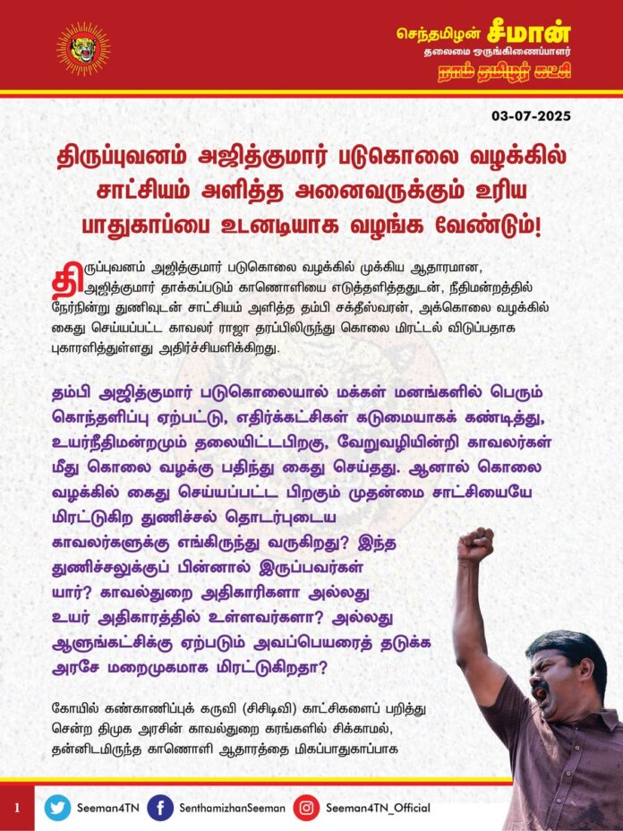 திருப்புவனம் அஜித்குமார் படுகொலை வழக்கில் சாட்சியம் அளித்த அனைவருக்கும் உரிய பாதுகாப்பை உடனடியாக வழங்க வேண்டும்!
@CMOTamilnadu
@mkstalin
திருப்புவனம் அஜித்குமார் படுகொலை வழக்கில் முக்கிய ஆதாரமான, அஜித்குமார் தாக்கப்படும் காணொளியை எடுத்தளித்ததுடன், நீதிமன்றத்தில் நேர்நின்று துணிவுடன் சாட்சியம் அளித்த தம்பி சக்தீஸ்வரன், அக்கொலை வழக்கில் கைது செய்யப்பட்ட காவலர் ராஜா தரப்பிலிருந்து கொலை மிரட்டல் விடுப்பதாக புகாரளித்துள்ளது அதிர்ச்சியளிக்கிறது.
தம்பி அஜித்குமார் படுகொலையால் மக்கள் மனங்களில் பெரும் கொந்தளிப்பு ஏற்பட்டு, எதிர்கட்சிகள் கடுமையாகக் கண்டித்து, உயர்நீதிமன்றமும் தலையிட்ட பிறகு, வேறுவழியின்றி காவலர்கள் மீது கொலை வழக்கு பதிந்து கைது செய்தது.
ஆனால் கொலை வழக்கில் கைது செய்யப்பட்ட பிறகும் முதன்மை சாட்சியையே மிரட்டுகிற துணிச்சல் தொடர்புடைய காவலர்களுக்கு எங்கிருந்து வருகிறது? இந்த துணிச்சலுக்குப் பின்னால் இருப்பவர்கள் யார்? காவல்துறை அதிகாரிகளா அல்லது உயர் அதிகாரத்தில் உள்ளவர்களா? அல்லது ஆளுங்கட்சிக்கு ஏற்படும் அவப்பெயரைத் தடுக்க அரசே மறைமுகமாக மிரட்டுகிறதா?
கோயில் கண்காணிப்புக் கருவி (சிசிடிவி) காட்சிகளைப் பறித்து சென்ற திமுக அரசின் காவல்துறை கரங்களில் சிக்காமல், தன்னிடமிருந்த காணொளி ஆதாரத்தை மிகப்பாதுகாப்பாக நீதிமன்றத்தில் கொண்டு சேர்த்த தம்பி சக்தீஸ்வரனின் புத்திசாலித்தனத்தையும், நேர்நின்று சாட்சியம் அளித்த நெஞ்சுரத்தையும் எவ்வளவு பாராட்டினாலும் தகும்.
காவல்துறையின் அதிகாரக் கொடுங்கரங்களுக்கு அஞ்சாமல் சாட்சியம் சொன்ன சக்தீஸ்வரன் உள்ளிட்ட அனைத்து சாட்சிகளுக்கும் உயிர்ப் பாதுகாப்பு அளிக்க வேண்டியது அரசின் தலையாயக் கடமையாகும்.
நாள்தோறும் நடைபெறும் படுகொலைகளைத்தான் திமுக அரசால் தடுக்க முடியவில்லை; தன் கையில் உள்ள காவல்துறையையும் கட்டுப்படுத்த முடியவில்லை என்பது வெட்கக்கேடு. குறைந்தபட்சம் சாட்சிகளுக்காவது பாதுகாப்பு அளிக்க வேண்டும். உயர்நீதிமன்றம் உத்தரவிட்டும் திமுக அரசு உரிய பாதுகாப்பு வழங்க மறுப்பது மாண்பமை நீதிமன்றத்தை அவமதிக்கும் செயலோடு மட்டுமின்றி, திரைமறைவில் குற்றவாளிகளைத் தப்புவிக்க முயலும் சூழ்ச்சியாகும்.
ஏற்கனவே, கனிமவளக்கொள்ளையர்களால் உயிருக்கு ஆபத்து உள்ளது எனக்கூறி பாதுகாப்பு அளிக்க முறையிட்டும் உரிய பாதுகாப்பை திமுக அரசு அளிக்க தவறிய காரணத்தினால்தான் புதுக்கோட்டை சமூக ஆர்வலர் ஜகுபர் அலி படுகொலை செய்யப்பட்டார்.
ஆகவே, திருப்புவனம் அஜித்குமார் படுகொலை வழக்கில் சாட்சியம் அளித்த அனைவருக்கும் உரிய பாதுகாப்பை உடனடியாக வழங்க வேண்டுமென வலியுறுத்துகிறேன்.
- செந்தமிழன் சீமான்
தலைமை ஒருங்கிணைப்பாளர்
நாம் தமிழர் கட்சி