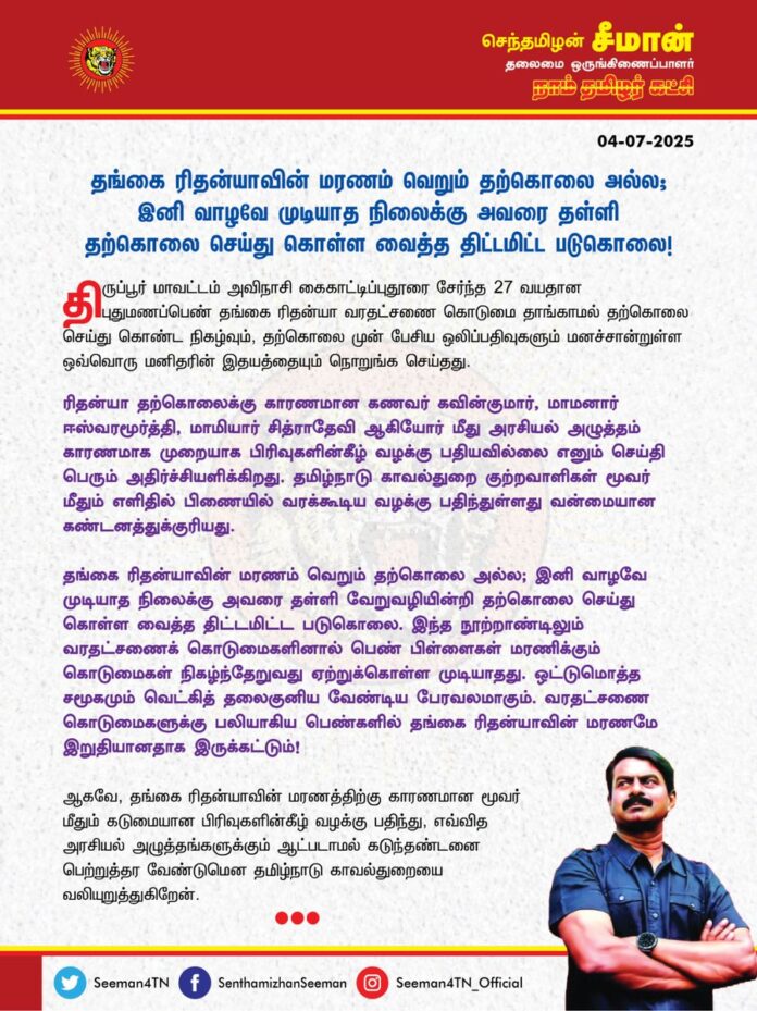 தங்கை ரிதன்யாவின் மரணம் வெறும் தற்கொலை அல்ல; இனி வாழவே முடியாத நிலைக்கு அவரை தள்ளி தற்கொலை செய்து கொள்ள வைத்த திட்டமிட்ட படுகொலை!
திருப்பூர் மாவட்டம் அவிநாசி கைகாட்டிப்புதூரை சேர்ந்த 27 வயதான புதுமணப்பெண் தங்கை ரிதன்யா வரதட்சணை கொடுமை தாங்காமல் தற்கொலை செய்து கொண்ட நிகழ்வும், தற்கொலை முன் பேசிய ஒலிப்பதிவுகளும் மனச்சான்றுள்ள ஒவ்வொரு மனிதரின் இதயத்தையும் நொறுங்க செய்தது.
ரிதன்யா தற்கொலைக்கு காரணமான கணவர் கவின்குமார், மாமனார் ஈஸ்வரமூர்த்தி, மாமியார் சித்ராதேவி ஆகியோர் மீது அரசியல் அழுத்தம் காரணமாக முறையாக பிரிவுகளின்கீழ் வழக்கு பதியவில்லை எனும் செய்தி பெரும் அதிர்ச்சியளிக்கிறது. தமிழ்நாடு காவல்துறை குற்றவாளிகள் மூவர் மீதும் எளிதில் பிணையில் வரக்கூடிய வழக்கு பதிந்துள்ளது வன்மையான கண்டனத்துக்குரியது.
தங்கை ரிதன்யாவின் மரணம் வெறும் தற்கொலை அல்ல; இனி வாழவே முடியாத நிலைக்கு அவரை தள்ளி வேறுவழியின்றி தற்கொலை செய்து கொள்ள வைத்த திட்டமிட்ட படுகொலை. இந்த நூற்றாண்டிலும் வரதட்சணைக் கொடுமைகளினால் பெண் பிள்ளைகள் மரணிக்கும் கொடுமைகள் நிகழ்ந்தேறுவது ஏற்றுக்கொள்ள முடியாதது. ஒட்டுமொத்த சமூகமும் வெட்கித் தலைகுனிய வேண்டிய பேரவலமாகும். வரதட்சணை கொடுமைகளுக்கு பலியாகிய பெண்களில் தங்கை ரிதன்யாவின் மரணமே இறுதியானதாக இருக்கட்டும்!
ஆகவே, தங்கை ரிதன்யாவின் மரணத்திற்கு காரணமான மூவர் மீதும் கடுமையான பிரிவுகளின்கீழ் வழக்கு பதிந்து, எவ்வித அரசியல் அழுத்தங்களுக்கும் ஆட்படாமல் கடுந்தண்டனை பெற்றுத்தர வேண்டுமென தமிழ்நாடு காவல்துறையை வலியுறுத்துகிறேன்.
- செந்தமிழன் சீமான்
தலைமை ஒருங்கிணைப்பாளர்
நாம் தமிழர் கட்சி

