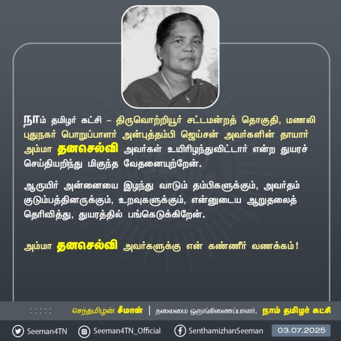 நாம் தமிழர் கட்சி - திருவொற்றியூர் சட்டமன்றத் தொகுதி, மணலி புதுநகர் பொறுப்பாளர் அன்புத்தம்பி ஜெய்சன் அவர்களின் தாயார் அம்மா தனசெல்வி அவர்கள் உயிரிழந்துவிட்டார் என்ற துயரச் செய்தியறிந்து மிகுந்த வேதனையுற்றேன்.
ஆருயிர் அன்னையை இழந்து வாடும் தம்பிகளுக்கும், அவர்தம் குடும்பத்தினருக்கும், உறவுகளுக்கும், என்னுடைய ஆறுதலைத் தெரிவித்து, துயரத்தில் பங்கெடுக்கிறேன்.
அம்மா தனசெல்வி அவர்களுக்கு என் கண்ணீர் வணக்கம்!