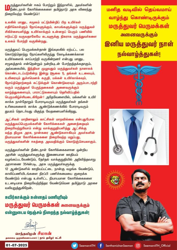 மனித வடிவில் தெய்வமாய் வாழ்ந்துகொண்டிருக்கும் மருத்துவர் பெருமக்கள் அனைவருக்கும் இனிய மருத்துவர் நாள் நல்வாழ்த்துகள்!
மருத்துவர்களின் ஈகம் போற்றும் இந்நாளில், அவர்களின் நீண்டநாள் கோரிக்கைகளை தமிழ்நாடு அரசு விரைந்து நிறைவேற்ற வேண்டும்!
உலகில் மானுட சமூகம் மட்டுமின்றிப் பிற உயிர்கள் எதிர்கொள்ளும் நோய்களுக்கும், காயங்களுக்கும் மருத்துவச் சிகிச்சையளித்து உயிர்காக்கும் உன்னதப் பெரும் பணியில் ஈடுபட்டு வருவதாலேயே கடவுளுக்கு நிகராக மருத்துவர்களை உலகம் போற்றி வருகின்றது.
மருத்துவப் பெருமக்கள்தான் இவ்வுலகில் ஏற்பட்ட பல கொடுந்தொற்று நோய்களிலிருந்து கோடிக்கணக்கான உயிர்களைக் காப்பாற்றி வருகின்றனர் என்பது மானுட சமூகத்தால் என்றென்றும் நன்றியுடன் போற்றத்தக்கதாகும்.
அவ்வகையில், இந்தியா முழுவதும் மருத்துவர்கள் நாளாகக் கொண்டாடப்படுகின்ற இன்று ( சூலை 1), தங்கள் உடலையும், உயிரையும் துச்சமெனக் கருதி, மக்கள் உயிர்காக்கவும், நோய்த்தொற்றைக் கட்டுக்குள் கொண்டுவரவும் அரும்பாடாற்றிவரும் மருத்துவர் பெருந்தகைகள் அனைவருக்கும் வாழ்த்துகளையும், பாராட்டுகளையும் தெரிவிப்பதில் பெருமகிழ்ச்சியடைகிறேன்!
அதேவேளையில், மக்களின் உயிர் காக்க நாள்தோறும் போராடிவரும் மருத்துவர்கள் தங்கள் உரிமைகளைக் காக்க ஆண்டுக்கணக்கில் போராடிவரும் துயரம் தொடர்வது மிகுந்த வேதனையளிக்கிறது.
ஆட்சிகள் மாறினாலும் காட்சிகள் மாறவில்லை என்பதுபோல மருத்துவப்பெருமக்களின் கோரிக்கைகள் அனைத்தையும் நிறைவேற்றுவோம் என்று வாக்குறுதியளித்து ஆட்சிக்கு வந்த திமுக அரசு, நான்கரை ஆண்டுகளாகியும் அவர்களின் நியாயமான கோரிக்கைகளை நிறைவேற்ற மறுப்பது, மருத்துவர்களின் ஈகத்தை அவமதிக்கும் கொடுஞ்செயலாகும்.
மருத்துவர்களின் நீண்டநாள் கோரிக்கைகளான ஒன்றிய அரசின் மருத்துவர்களுக்கு இணையான ஊதியம் வழங்கப்படவேண்டும், தேர்தல் வாக்குறுதியில் அறிவித்தவாறு அரசாணை 354-ன் படி, அரசு மருத்துவர்களுக்கு 12 ஆண்டுகளில் ஊதியப்பட்டை நான்கு வழங்க வேண்டும், காலிப்பணியிடங்களை நிரப்பி பணிச்சுமையை குறைக்க வேண்டும் என்பது உள்ளிட்ட நியாயமான கோரிக்கைகளை உடனடியாக நிறைவேற்றித்தர வேண்டுமென தமிழ்நாடு அரசை வலியுறுத்துகிறேன்.
@CMOTamilnadu
@mkstalin
உயிர்காக்கும் உன்னதப் பணிபுரியும் மருத்துவர் பெருமக்கள் அனைவருக்கும் என்னுடைய நெஞ்சம் நிறைந்த நல்வாழ்த்துகள்!
– செந்தமிழன் சீமான்
தலைமை ஒருங்கிணைப்பாளர்
நாம் தமிழர் கட்சி
#DoctorsDay2025