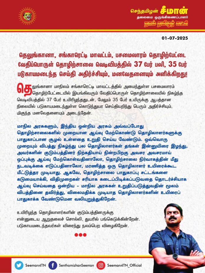 தெலுங்கானா மாநிலம் சங்காரெட்டி மாவட்டத்தில் அமைந்துள்ள பசமைலாரம் தொழிற்பேட்டையில் இயங்கிவரும் வேதிப்பொருள் தொழிற்சாலையில் நிகழ்ந்த வெடிவிபத்தில் 37 பேர் உயிரிழந்ததுடன், மேலும் 35 பேர் உயிருக்கு ஆபத்தான நிலையில் படுகாயமடைந்துள்ள கொடுந்துயர செய்தியறிந்து பெரும் அதிர்ச்சியும், மிகுந்த மனவேதனையும் அடைந்தேன்.
மாநில அரசுகளும், இந்திய ஒன்றிய அரசும் அவ்வப்போது தொழிற்சாலைகளில் முறையான ஆய்வு மேற்கொண்டு தொழிலாளர்களுக்கு பாதுகாப்பான சூழல் உள்ளதை உறுதி செய்ய வேண்டும். ஒவ்வொரு முறையும் விபத்து நிகழ்ந்து பல தொழிலாளர்கள் தங்கள் இன்னுயிரை இழந்து, அவர்களின் குடும்பத்தினர் நிற்கதியாய் நின்றபிறகு அவசர அவசரமாய் ஒப்புக்கு ஆய்வு மேற்கொள்வதினாலோ, தொழிற்சாலை நிர்வாகத்தின் மீது நடவடிக்கை எடுப்பதினாலோ, மரணித்த ஒரு தொழிலாளர் உயிரைக்கூட மீட்டுத்தர முடியாது.
ஆகவே, தொழிற்சாலை பாதுகாப்பு சட்டங்களைக் கடுமையாக்கி, விதிமுறைகள் சரியாகக் கடைப்பிடிக்கப்படுவதைத் தொடர்ச்சியாக ஆய்வு செய்வதை ஒன்றிய - மாநில அரசுகள் உறுதிப்படுத்துவதின் மூலம் விபத்தினைத் தவிர்த்து, விலைமதிக்க முடியாத தொழிலாளர்களின் உயிரைப் பாதுகாக்க வேண்டுமென வலியுறுத்துகிறேன்.
உயிரிழந்த தொழிலாளர்களின் குடும்பத்தினருக்கு என்னுடைய ஆறுதலைச்சொல்லி, துயரில் பங்கெடுக்கின்றேன்.
படுகாயமடைந்தவர்கள் விரைந்து நலம்பெற விழைகிறேன்.