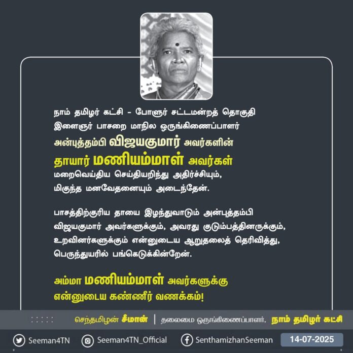 நாம் தமிழர் கட்சி - போளுர் சட்டமன்றத் தொகுதி, இளைஞர் பாசறை மாநில ஒருங்கிணைப்பாளர் அன்புத்தம்பி விஜயகுமார் அவர்களின் தாயார் மணியம்மாள் அவர்கள்
மறைவெய்திய செய்தியறிந்து அதிர்ச்சியும்,
மிகுந்த மனவேதனையும் அடைந்தேன்.
பாசத்திற்குரிய தாயை இழந்துவாடும் அன்புத்தம்பி விஜயகுமார் அவர்களுக்கும், அவரது குடும்பத்தினருக்கும், உறவினர்களுக்கும் என்னுடைய ஆறுதலைத் தெரிவித்து, பெருந்துயரில் பங்கெடுக்கின்றேன்.
அம்மா மணியம்மாள் அவர்களுக்கு
என்னுடைய கண்ணீர் வணக்கம்!
