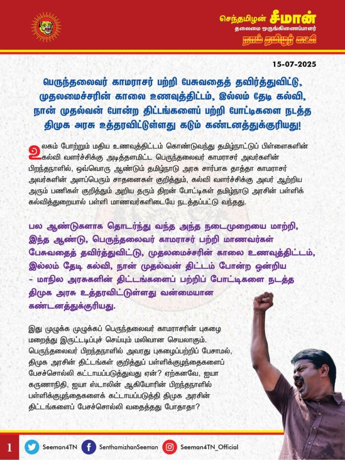 உலகம் போற்றும் மதிய உணவுத்திட்டம் கொண்டுவந்து தமிழ்நாட்டுப் பிள்ளைகளின் கல்வி வளர்ச்சிக்கு அடித்தளமிட்ட பெருந்தலைவர் காமராசர் அவர்களின் பிறந்தநாளில், ஒவ்வொரு ஆண்டும் தமிழ்நாடு அரசு சார்பாக தாத்தா காமராசர் அவர்களின் அளப்பெரும் சாதனைகள் குறித்தும், கல்வி வளர்ச்சிக்கு அவர் ஆற்றிய அரும் பணிகள் குறித்தும் அறிய தரும் திறன் போட்டிகள் தமிழ்நாடு அரசின் பள்ளிக் கல்வித்துறையால் பள்ளி மாணவர்களிடையே நடத்தப்பட்டு வந்தது.
பல ஆண்டுகளாக தொடர்ந்து வந்த அந்த நடைமுறையை மாற்றி, இந்த ஆண்டு, பெருந்தலைவர் காமராசர் பற்றி மாணவர்கள் பேசுவதைத் தவிர்த்து விட்டு, முதலமைச்சரின் காலை உணவுத் திட்டம், இல்லம் தேடி கல்வி, நான் முதல்வன் திட்டம் போன்ற ஒன்றிய - மாநில அரசுகளின் திட்டங்களைப் பற்றிப் போட்டிகளை நடத்த திமுக அரசு உத்தரவிட்டுள்ளது வன்மையான கண்டனத்துக்குரியது.
@CMOTamilnadu @mkstalin
இது முழுக்க முழுக்கப் பெருந்தலைவர் காமராசரின் புகழை மறைத்து இருட்டடிப்புச் செய்யும் மலிவான செயலாகும். பெருந்தலைவர் பிறந்தநாளில் அவரது புகழைப்பற்றிப் பேசாமல், திமுக அரசின் திட்டங்கள் குறித்துப் பள்ளிக்குழந்தைகளைப் பேசச்சொல்லி கட்டாயப்படுத்துவது ஏன்? ஏற்கனவே, ஐயா கருணாநிதி, ஐயா ஸ்டாலின் ஆகியோரின் பிறந்தநாளில் பள்ளிக்குழந்தைகளைக் கட்டாயப்படுத்தி திமுக அரசின் திட்டங்களைப் பேசச்சொல்லி வதைத்தது போதாதா? பெருந்தலைவர் பிறந்தநாளிலும் அக்கொடுமைகளைப் பள்ளிக்குழந்தைகள் அனுபவிக்க வேண்டுமா?
ஏற்கனவே, 'பெருந்தலைவர்' என்றாலே அந்தப் பட்டம் தாத்தா காமராசர் அவர்களையே குறிக்கும் என்ற அளவில் மக்கள் மனதில் நன்கு பதிந்துவிட்டதை மறக்கடிக்கும் விதமாகவே, தங்களின் தந்தையும் முன்னாள் முதல்வருமான ஐயா கருணாநிதி அவர்கள் தமிழ்நாடு முழுவதுமுள்ள ஊராட்சிமன்றத் தலைவர்களை, 'ஊராட்சிமன்றப் பெருந்தலைவர்கள்' என்று அழைக்க வேண்டுமென்ற வழக்கத்தைத் திட்டமிட்டு நடைமுறைப்படுத்தினார். தற்போது அவருடைய மகனாகிய தங்களுடைய ஆட்சிக்காலத்தில் ஐயா காமராசரைப்பற்றி வருங்காலத் தலைமுறையினர் அறியவிடாமல் தடுக்கும் இழிவானச் செயலில் ஈடுபட்டுள்ளீர்கள். தமிழ்நாட்டில் 9 ஆண்டுகளில் பொற்கால ஆட்சி தந்த பெருந்தலைவர் காமராசர் அவர்களுக்கு இணையான இன்னொரு முதல்வர் இன்றுவரை யாரும் வரவில்லையென்று மக்கள் போற்றிப் புகழ்கின்றனர். அந்த அளவிற்கு மிகச்சிறப்பான ஆட்சியைத் தந்த அம்மாபெரும் தலைவரின் அழியாப் பெரும்புகழை இத்தகைய மலிவான முயற்சிகளின் மூலம் மூடிமறைத்துவிட முடியாது.
ஆகவே, இதுபோன்ற வலிந்து திணிக்கும் போலிப்புகழ்ச்சி உரைகளை உடனடியாகக் கைவிட பள்ளிக்கல்வித்துறைக்கு உத்தரவிட்டு, பெருந்தலைவர் காமராசர் அவர்களின் பிறந்தநாளில் வழக்கம்போல அவர் ஆற்றிய அளப்பரிய சாதனைகள் மற்றும் மகத்தான மக்கள் தொண்டுகள் குறித்து அறிய தரும் திறன் போட்டிகளையே மாணவர்களிடையே நடத்த வேண்டுமென்று வலியுறுத்துகிறேன்.
- செந்தமிழன் சீமான்
தலைமை ஒருங்கிணைப்பாளர்
நாம் தமிழர் கட்சி