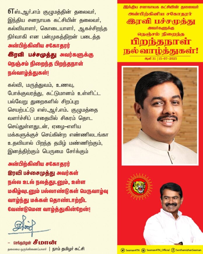 எஸ்.ஆர்.எம் குழுமத்தின் தலைவர், இந்திய சனநாயக கட்சியின் தலைவர், கல்வியாளர், கொடையாளர், ஆகச்சிறந்த நிர்வாகி என்று பன்முகத்திறன் படைத்த அன்பிற்கினிய சகோதரர் இரவி பச்சமுத்து அவர்களுக்கு நெஞ்சம் நிறைந்த பிறந்தநாள் நல்வாழ்த்துகள்!
கல்வி, மருத்துவம், உணவு, போக்குவரத்து, கட்டுமானம் உள்ளிட்ட பல்வேறு துறைகளில் சிறப்புறச் செயற்பட்டு எஸ்.ஆர்.எம். குழுமத்தை வளர்ச்சிப் பாதையில் சிகரம் தொட செய்துள்ளதுடன், ஏழை-எளிய மக்களுக்குச் செய்கின்ற எண்ணிலடங்கா உதவியால் பிறந்த தமிழ் மண்ணிற்கும், இனத்திற்கும் பெருமை சேர்க்கும் ஐயா இரவி பச்சைமுத்து அவர்கள் நல்ல உடல் நலத்துடனும், உள்ள மகிழ்வுடனும் பல்லாண்டுகள் பெருவாழ்வு வாழ்ந்து மக்கள் தொண்டாற்றிட வேண்டுமென வாழ்த்துகின்றேன்!
@iRaviPachamuthu