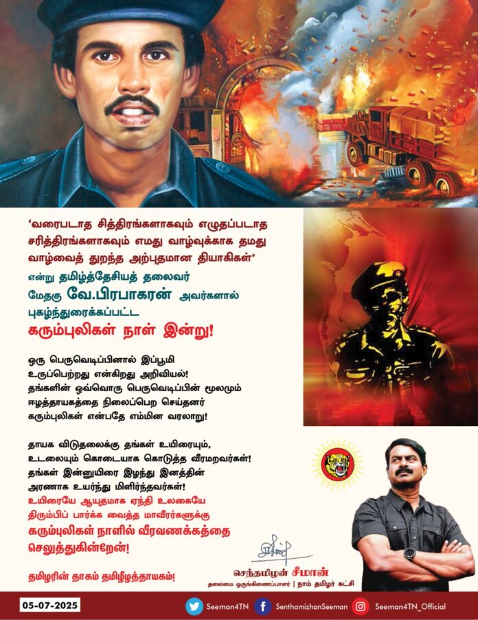 'வரைபடாத சித்திரங்களாகவும் எழுதப்படாத சரித்திரங்களாகவும் எமது வாழ்வுக்காக தமது வாழ்வைத் துறந்த அற்புதமான தியாகிகள்' என்று தமிழ்த்தேசியத் தலைவர்
மேதகு வே. பிரபாகரன் அவர்களால் புகழ்ந்துரைக்கப்பட்ட
கரும்புலிகள் நாள் இன்று!
ஒரு பெருவெடிப்பினால் இப்பூமி உருப்பெற்றது என்கிறது அறிவியல்!
தங்களின் ஒவ்வொரு பெருவெடிப்பின் மூலமும் ஈழத்தாயகத்தை நிலைப்பெற செய்தனர் கரும்புலிகள் என்பதே எம்மின வரலாறு!
தாயக விடுதலைக்கு தங்கள் உயிரையும், உடலையும் கொடையாக கொடுத்த வீரமறவர்கள்!
தங்கள் இன்னுயிரை இழந்து இனத்தின் அரணாக உயர்ந்து மிளிர்ந்தவர்கள்!
உயிரையே ஆயுதமாக ஏந்தி உலகையே திரும்பிப்பார்க்க வைத்த மாவீரர்களுக்கு கரும்புலிகள் நாளில் வீரவணக்கத்தை செலுத்துகின்றேன்!
தமிழரின் தாகம் தமிழீழத்தாயகம்!