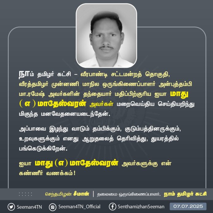 நாம் தமிழர் கட்சி - வீரபாண்டி சட்டமன்றத் தொகுதி, வீரத்தமிழர் முன்னணி மாநில ஒருங்கிணைப்பாளர் அன்புத்தம்பி மா.ரமேஷ் அவர்களின் தந்தையார் மதிப்பிற்குரிய ஐயா மாது ( எ ) மாதேஸ்வரன் அவர்கள் மறைவெய்திய செய்தியறிந்து மிகுந்த மனவேதனையடைந்தேன்.
அப்பாவை இழந்து வாடும் தம்பிக்கும், குடும்பத்தினருக்கும், உறவுகளுக்கும் எனது ஆறுதலைத் தெரிவித்து, துயரத்தில் பங்கெடுக்கிறேன்.
ஐயா மாது (எ) மாதேஸ்வரன் அவர்களுக்கு என் கண்ணீர் வணக்கம்!
