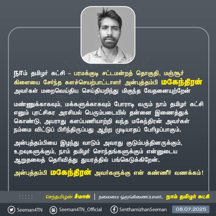 நாம் தமிழர் கட்சி - பரமக்குடி சட்டமன்றத் தொகுதி, மஞ்சூர் கிளையை சேர்ந்த களச்செயற்பாட்டாளர் அன்புத்தம்பி மகேந்திரன் அவர்கள் மறைவெய்திய செய்தியறிந்து மிகுந்த வேதனையுற்றேன்
மண்ணுக்காகவும், மக்களுக்காகவும் போராடி வரும் நாம் தமிழர் கட்சி எனும் புரட்சிகர அரசியல் பெரும்படையில் தன்னை இணைத்துக் கொண்டு, அயராது களப்பணியாற்றி வந்த மகேந்திரன் அவர்கள் நம்மை விட்டுப் பிரிந்திருப்பது ஆற்ற முடியாதப் பேரிழப்பாகும்.
அன்புத்தம்பியை இழந்து வாடும் அவரது குடும்பத்தினருக்கும், உறவுகளுக்கும், நாம் தமிழர் சொந்தங்களுக்கும் என்னுடைய ஆறுதலைத் தெரிவித்து துயரத்தில் பங்கெடுக்கிறேன்.
அன்புத்தம்பி மகேந்திரன் அவர்களுக்கு என் கண்ணீர் வணக்கம்!