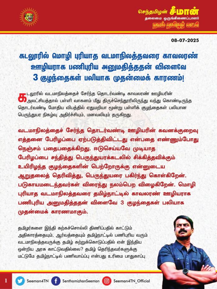 கடலூரில் வடமாநிலத்தைச் சேர்ந்த தொடர்வண்டி காவலரண் ஊழியரின் அலட்சியத்தால் பள்ளி வாகனம் மீது திருச்செந்தூரிலிருந்து வந்து கொண்டிருந்த தொடர்வண்டி மோதிய விபத்தில் ஏதுமறியா மூன்று பள்ளிக் குழந்தைகள் பலியான பெருந்துயர நிகழ்வு அதிர்ச்சியும், மனவலியும் தருகிறது.
வடமாநிலத்தைச் சேர்ந்த தொடர்வண்டி ஊழியரின் கவனக்குறைவு எத்தனை பேரிழப்பை ஏற்படுத்திவிட்டது என்பதை எண்ணும்போது நெஞ்சம் பதைபதைக்கிறது. ஈடுசெய்யவே முடியாத பேரிழப்பை சந்தித்து பெருந்துயரக்கடலில் சிக்கித்தவிக்கும் உயிரிழந்த குழந்தைகளின் பெற்றோருக்கு என்னுடைய ஆறுதலைத் தெரிவித்து, பெருந்துயரை பகிர்ந்து கொள்கிறேன். படுகாயமடைந்தவர்கள் விரைந்து நலம்பெற விழைகிறேன். மொழி புரியாத வடமாநிலத்தவரை தமிழ்நாட்டில் காவலரண் ஊழியராக பணிபுரிய அனுமதித்ததன் விளைவே 3 குழந்தைகள் பலியாக முதன்மைக் காரணமாகும்.
தமிழர்களை இந்தி கற்கச்சொல்லி திணிப்பதில் காட்டும் அதிகாரத்தையும், ஆர்வத்தையும் தமிழ்நாட்டில் பணிபுரிய வரும் வடமாநிலத்தவருக்கு தமிழ் கற்றுக்கொடுப்பதில் ஏன் இந்திய ஒன்றிய அரசு காட்டுவதில்லை? தமிழ் தெரிந்தவர்களுக்கு மட்டுமே தமிழ்நாட்டில் பணிவாய்ப்பு என்பது உரிமை பாதுகாப்பு முழக்கம் மட்டுமன்று; உயிர் பாதுகாப்பு முழக்கமுமாகும். அதனை கடைப்பிடிக்கத் தவறியதன் விளைவே தற்போது 3 குழந்தைகள் பலியான துயரம் நிகழ்ந்தேறியுள்ளது. இதற்கு முழுக்க முழுக்க ஒன்றிய அரசே பொறுப்பேற்க வேண்டும்.
இதுபோன்ற கொடுமைகள் இனி எங்கும் நிகழாதவாறு தடுக்க இனியேனும் அந்தந்த மாநிலங்களில் அம்மண்ணின் மக்களை மட்டுமே பணியமர்த்த ஒன்றிய அரசு உடனடியாக உத்தரவிட வேண்டுமென இந்திய ஒன்றிய அரசினை வலியுறுத்துகிறேன்.
உயிரிழந்த 3 குழந்தைகளுக்கும் என்னுடைய
கண்ணீர் வணக்கத்தை செலுத்துகிறேன்.
- செந்தமிழன் சீமான்
தலைமை ஒருங்கிணைப்பாளர்
நாம் தமிழர் கட்சி