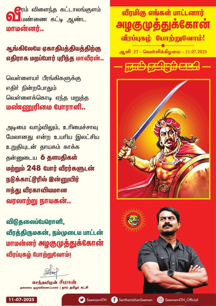 வீரம் விளைந்த கட்டாலங்குளம் மண்ணைக் கட்டி ஆண்ட மாமன்னர்..!
ஆங்கிலேயே ஏகாதிபத்தியத்திற்கு எதிராக மறப்போர் புரிந்த மாவீரன்..!
வெள்ளையர் பீரங்கிகளுக்கு எதிர் நின்றபோதும் வெள்ளைக்கொடி ஏந்த மறுத்த மண்ணுரிமை போராளி..!
அடிமை வாழ்விலும், உரிமைச்சாவு மேலானது என்ற உயரிய இலட்சிய உறுதியுடன் தாயகம் காக்க தன்னுடைய 6 தளபதிகள் மற்றும் 248 போர் வீரர்களுடன் நடுக்காட்டூரில்
இன்னுயிர் ஈந்து வீரகாவியமாய் ஆன வரலாற்று நாயகன்..!
விடுதலைப்பேரொளி, வீரத்திருமகன், நம்முடைய பாட்டன் மாமன்னர் அழகுமுத்துகோன் வீரப்பெரும்புகழ் போற்றுவோம்!
நாம் தமிழர்!