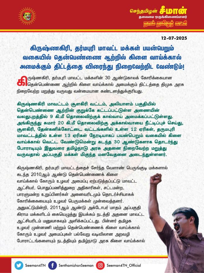 கிருஷ்ணகிரி, தர்மபுரி மாவட்ட மக்கள் பயன்பெறும் வகையில் தென்பெண்ணை ஆற்றில் கிளை வாய்க்கால் அமைக்கும் திட்டத்தை விரைந்து நிறைவேற்றிட வேண்டும்!
@CMOTamilnadu @mkstalin
கிருஷ்ணகிரி, தர்மபுரி மாவட்ட மக்களின் 30 ஆண்டுகாலக் கோரிக்கையான தென்பெண்ணை ஆற்றில் கிளை வாய்க்கால் அமைக்கும் திட்டத்தை திமுக அரசு நிறைவேற்ற மறுத்து வருவது வன்மையான கண்டனத்துக்குரியது.
கிருஷ்ணகிரி மாவட்டம் சூளகிரி வட்டம், அலியாளம் பகுதியில் தென்பெண்ணை ஆற்றின் குறுக்கே கட்டப்பட்டுள்ள அணையின் வலதுபுறத்தில் 9 கி.மீ தொலைவிற்குக் கால்வாய் அமைக்கப்பட்டுள்ளது. அங்கிருந்து சுமார் 20 கி.மீ தொலைவிற்கு அக்கால்வாயை நீட்டிப்புச் செய்து, சூளகிரி, தேன்கனிக்கோட்டை வட்டங்களில் உள்ள 12 ஏரிகள், தருமபுரி மாவட்டத்தில் உள்ள 13 ஏரிகள் நேரடியாகப் பயன்பெறும் வகையில் கிளை வாய்க்கால் வெட்ட வேண்டுமென்று கடந்த 30 ஆண்டுகளாக தொடர்ந்து போராடியும் இதுவரை தமிழ்நாடு அரசு அதனை நிறைவேற்ற மறுத்துவருவதால் அப்பகுதி மக்கள் மிகுந்த மனவேதனை அடைந்துள்ளனர்.
கிருஷ்ணகிரி, தர்மபுரி மாவட்டத்தைச் சேர்ந்த வேளாண் பெருங்குடி மக்களால் கடந்த 2010 ஆம் ஆண்டு தென்பெண்ணைக் கிளை வாய்க்கால் கோரும் உழவர் அமைப்பு ஏற்படுத்தப்பட்டு மாவட்ட ஆட்சியர், பொதுப்பணித்துறை அதிகாரிகள், சட்டமன்ற, பாரளுமன்ற உறுப்பினர்கள் அனைவரிடமும் தொடர்ச்சியாகக் கோரிக்கையையும் உழவர் பெருமக்கள் முன்வைத்தனர். அதுமட்டுமின்றி, 2011 ஆம் ஆண்டு அக்டோபர் மாதம் அப்பகுதி கிராம மக்களிடம் கையெழுத்து இயக்கம் நடத்தி அதனை மாவட்ட ஆட்சியரிடம் மனுவாகவும் அளிக்கப்பட்டது. பின்னர் தமிழக உழவர் முன்னணி மற்றும் தென்பெண்ணைக் கிளைவாய்க்கால் கோரும் உழவர் அமைப்புகள் பல்வேறு வடிவிலான அறவழி போராட்டங்களையும் நடத்தியும் தமிழ்நாடு அரசு கிளை வாய்க்கால் அமைக்க முன்வரவில்லை.
அதனைத் தொடர்ந்து கடந்த 2013 ஆம் ஆண்டு ஜூன் மாதம் இயற்கை வேளாண் பேரறிஞர் ஐயா நம்மாழ்வார் அவர்கள் பங்கேற்ற மாபெரும் பேரணி மற்றும் பொதுக்கூட்டத்தில் இத்திட்டத்தின் அவசியம் குறித்த விரிவான விளக்கத்துடன் கூடிய கோரிக்கை முன்வைக்கப்பட்டது. 2014 ஆம் ஆண்டு ஆகஸ்டு மாதம் கிருஷ்ணகிரி மாநகரில் மாபெரும் பேரணி நடத்தி மாவட்ட ஆட்சியரைச் சந்தித்து மீண்டும் மனு அளிக்கப்பட்டதுடன், அதே ஆண்டு நவம்பர் மாதம் இராயக்கோட்டையில் கடையடைப்பு மற்றும் மறியல் போராட்டமும் நடைபெற்றது. அதில் பொதுப்பணித்துறை அதிகாரிகளுடன் நடத்திய பேச்சுவார்த்தையில் திட்டம் ஆய்வுக்கு எடுத்துக்கொள்வதாக அரசு அதிகாரிகளால் உறுதியளிக்கப்பட்டது.
அதன்பிறகு, முந்தைய அதிமுக ஆட்சிக்காலத்தில், கடந்த 2017 ஆம் ஆண்டு அக்டோபர் மாதம் தருமபுரி அரசு கலைக்கல்லூரி திடலில் நடந்த எம்.ஜி.ஆர். நூற்றாண்டு விழாவில், அன்றைய முதல்வர் ஐயா எடப்பாடி பழனிச்சாமி அவர்கள் தென்பெண்ணைக் கிளைவாய்க்கால் அமைக்கும் திட்டத்திற்கான அறிவிப்பை வெளியிட்டு, முதற்கட்ட ஆய்விற்கான நிதியையும் ஒதுக்கினார். அதனைத் தொடர்ந்து திட்டத்திற்கான சுற்றுச்சூழல் மதிப்பீட்டாய்வு “Life Shell Labs India Private Limited" நிறுவனத்தால் சுற்றுச்சூழல் பாதுகாப்புச் சட்டம் 1986, பிரிவு 3 (3)-ன்படி சுற்றுச்சூழல் மதிப்பீட்டாய்வு மேற்கொள்ளப்பட்டு விரிவான திட்ட அறிக்கை தயாரிக்கப்பட்டது. பின்னர், தமிழ்நாடு அரசால் 72 கோடி ரூபாய் நிதி ஒதுக்கப்பட்டு, 14.02.21 அன்று இத்திட்டத்திற்கு அடிக்கல் நாட்டப்பட்டு, அதே ஆண்டு ஒப்பந்த ஏல அறிவிப்பும் வெளியிடப்பட்டது.
அதன்பிறகு, கடந்த 2021 சட்டமன்றத் தேர்தல் பரப்புரையின்போது தற்போதைய முதல்வர் ஐயா ஸ்டாலின் அவர்கள் 18-01-21 அன்று தூள்செட்டி ஏரியில் கிராமசபைக் கூட்டம் நடத்தி, கிளை வாய்க்கால் அமைக்கும் திட்டத்தை ஆட்சிக்கு வந்தவுடன் நிறைவேற்றுவதாக உறுதியளித்தார். ஆனால், திமுக ஆட்சிக்கு வந்து 2 ஆண்டுகள் கழித்து, கடந்த 2023 ஆம் ஆண்டுதான் நிலம் கையகப்படுத்தும் பணி தொடங்கப்பட்டது. அதன்பின் இன்றுவரை அத்திட்டம் எவ்வித முன்னேற்றமும் அடையாமல் முடங்கிக்கிடக்கிறது என்பதுதான் மிகப்பெரிய கொடுமையாகும்.
ஆட்சிக்கு வந்த 4 ஆண்டுகளாகியும் நிலம் வழங்கும் சிறு குறு விவசாயிகளுக்கு உரிய இழப்பீடு வழங்காத திமுக அரசு, அதையே காரணம் காட்டி கிளைவாய்க்கால் திட்டத்தைக் கிடப்பில் போட்டுள்ளது. இத்திட்டத்தை உடனடியாக நிறைவேற்றக்கோரி தென்பெண்ணைக் கிளைவாய்க்கால் கோரும் உழவர் அமைப்பு சார்பாகக் கடந்த 29.06.25 அன்று இராயக்கோட்டையில் கவன ஈர்ப்பு ஆர்ப்பாட்டம் முன்னெடுத்தபோதும், திமுக அரசு அதனை அலட்சியப்படுத்தி, திட்டத்தை நிறைவேற்ற மறுத்துவருவது ஏற்க முடியாத கொடுஞ்செயலாகும்.
பரந்தூரில் விளைநிலங்களை அழித்துப் புதிய வானூர்தி நிலையம் அமைப்பதற்குப் பல நூறுகோடிகளைக் கொட்டி அவசர அவசரமாக நிலங்களை வலுக்கட்டாயமாகக் கையகப்படுத்த முனையும் திமுக அரசு, அதில் காட்டும் ஆர்வத்திலும், வேகத்திலும் ஆயிரத்தில் ஒரு பங்காவது வேளாண்மையை வளர்க்கும் விவசாயிகளை வாழ்விக்கும் திட்டமான தென்பெண்ணை ஆற்றில் கிளை வாய்க்கால் அமைக்கும் திட்டத்திற்கு நிலம் கையகப்படுத்துவதில் காட்டாதது ஏன்? வேளாண்மையை அழித்து, விளைநிலங்களை நாசமாக்கி விவசாயிகளின் வயிற்றில் அடிப்பதற்குப் பெயர்தான் திராவிட மடலா? இதுதான் திமுக அரசு வேளாண்மையை வளர்க்கும் முறையா? என்ற கேள்விகளுக்கு ஆட்சியாளர்களின் பதிலென்ன?
ஆகவே, கிருஷ்ணகிரி, தர்மபுரி மாவட்ட மக்கள் பயன்பெறும் வகையில் அம்மக்களின் 30 ஆண்டுகாலக் கோரிக்கையான தென்பெண்ணை ஆற்றில் கிளை வாய்க்கால் அமைக்கும் திட்டத்தை இனியும் கால தாமதம் செய்யாமல் விரைந்து நிறைவேற்றிட வேண்டுமென வலியுறுத்துகிறேன்.
- செந்தமிழன் சீமான்
தலைமை ஒருங்கிணைப்பாளர்
நாம் தமிழர் கட்சி