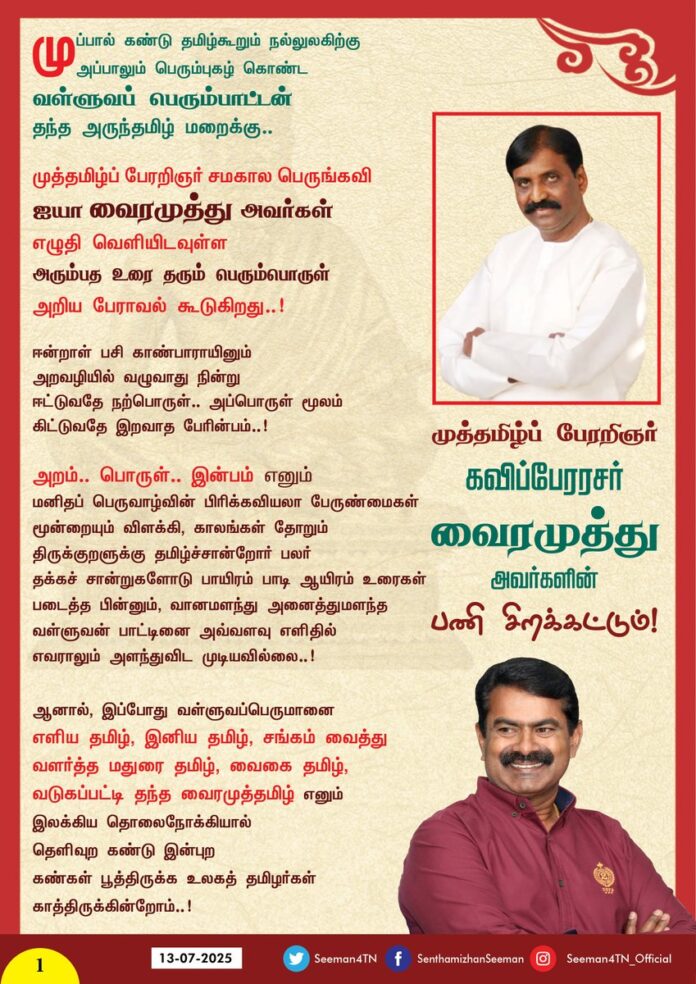 முப்பால் கண்டு தமிழ்கூறும் நல்லுலகிற்கு அப்பாலும் பெரும்புகழ் கொண்ட வள்ளுவப் பெரும்பாட்டன்
தந்த அருந்தமிழ் மறைக்கு...
முத்தமிழ்ப் பேரறிஞர் சமகால பெருங்கவி
ஐயா வைரமுத்து அவர்கள்
எழுதி வெளியிடவுள்ள
அரும்பத உரை தரும் பெரும்பொருள்
அறிய பேராவல் கூடுகிறது..!
ஈன்றாள் பசி காண்பாராயினும்
அறவழியில் வழுவாது நின்று
ஈட்டுவதே நற்பொருள்... அப்பொருள் மூலம் கிட்டுவதே இறவாத பேரின்பம்..!
அறம்... பொருள்... இன்பம் எனும்
மனிதப் பெருவாழ்வின் பிரிக்கவியலா பேருண்மைகள் மூன்றையும் விளக்கி, காலங்கள் தோறும் திருக்குறளுக்கு தமிழ்ச்சான்றோர் பலர்
தக்கச் சான்றுகளோடு பாயிரம் பாடி ஆயிரம் உரைகள் படைத்த பின்னும், வானமளந்து அனைத்துமளந்த வள்ளுவன் பாட்டினை அவ்வளவு எளிதில் எவராலும் அளந்துவிட முடியவில்லை..!
ஆனால், இப்போது வள்ளுவப்பெருமானை
எளிய தமிழ், இனிய தமிழ், சங்கம் வைத்து வளர்த்த மதுரை தமிழ், வைகை தமிழ், வடுகப்பட்டி தந்த வைரமுத்தமிழ் எனும்
இலக்கிய தொலைநோக்கியால்
தெளிவுற கண்டு இன்புற
கண்கள் பூத்திருக்க உலகத் தமிழர்கள்
காத்திருக்கின்றோம்..!
உலகில் எழுதப்பட்ட எல்லா உரைகளும்
செய்யுளுக்கு பொருள் மட்டுமே தரும்..
ஆனால் தமிழர் மறையாம் திருக்குறளுக்கு
எழுதப்பட்ட உரைகள்தான் பொருளோடு
அறம், இன்பம் மூன்றையும் தரும்..! அதிலும்
முத்தமிழ் பேரறிஞர் வைரமுத்து அவர்களின்
மொழிப் புலமையும், இலக்கியச் செழுமையையும்,
அறிவு வளமையும் இணையும்போது,
அது வான்புகழ் வள்ளுவர் தந்த தமிழ் மறைக்கு..
கவிப்பேரரசு வைரமுத்து சூட்டும் தேன்தமிழ் உரை
மகுடமாய் திகழும் என்பது திண்ணம்!
வள்ளுவப் பெருமகனார்
நமக்கு தந்தருளிய முப்பாலையும்
பருகிப் பயன் பெறுவோம்..!
முத்தமிழ்ப் பேரறிஞர் கவிப்பேரரசர்
வைரமுத்து அவர்களின்
பணி சிறக்கட்டும்!
பாட்டன் பாரதி பாடியதுபோல
சொற்புதிதாய், பொருள் புதிதாய்,
சுவை புதிதாய், வளம் புதிதாய்,
சோதிமிக்க நல்லுரை, எந்நாளும் அழியாத
தெள்ளு தமிழ் தெளிவுரை
தமிழ்மறைக்கு தந்தமைக்கு
நன்றி நிறைந்த அன்பின் வாழ்த்துகள்..!
முத்தமிழ்ப் பேரறிஞர் வைரமுத்து அவர்களின்
புகழ்கொடி பறக்கட்டும்!
இப்பொழிப்புரை படித்து
தமிழ்க்குடி
சிறக்கட்டும்!
@Vairamuthu