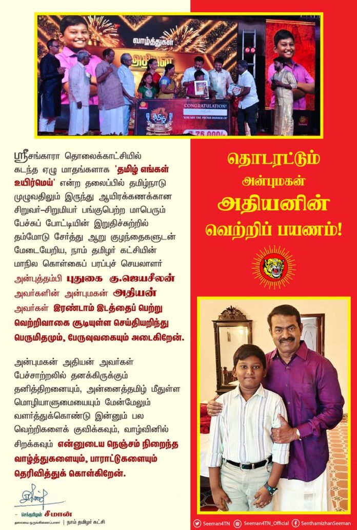 ஸ்ரீசங்காரா தொலைக்காட்சியில் கடந்த ஏழு மாதங்களாக 'தமிழ் எங்கள் உயிர்மெய்' என்ற தலைப்பில் தமிழ்நாடு முழுவதிலும் இருந்து ஆயிரக்கணக்கான சிறுவர்-சிறுமியர் பங்குபெற்ற மாபெரும் பேச்சுப் போட்டியின் இறுதிச்சுற்றில் தம்மோடு சேர்த்து ஆறு குழந்தைகளுடன் மேடையேறிய, நாம் தமிழர் கட்சியின்மாநில கொள்கைப் பரப்புச் செயலாளர் அன்புத்தம்பி புதுகை கு.ஜெயசீலன் அவர்களின் அன்புமகன் அதியன் அவர்கள் இரண்டாம் இடத்தைப் பெற்று வெற்றிவாகை சூடியுள்ள செய்தியறிந்து பெருமிதமும், பேருவுவகையும் அடைகிறேன்.
அன்புமகன் அதியன் அவர்கள் பேச்சாற்றலில் தனக்கிருக்கும் தனித்திறனையும், அன்னைத்தமிழ் மீதுள்ள மொழியாளுமையையும் மேன்மேலும் வளர்த்துக்கொண்டு இன்னும் பல வெற்றிகளைக் குவிக்கவும், வாழ்வினில் சிறக்கவும் என்னுடைய நெஞ்சம் நிறைந்த வாழ்த்துகளையும், பாராட்டுகளையும் தெரிவித்துக் கொள்கிறேன்.