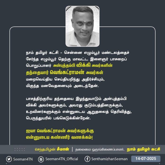 நாம் தமிழர் கட்சி - சென்னை எழும்பூர் மண்டலத்தைச் சேர்ந்த எழும்பூர் தெற்கு மாவட்ட இளைஞர் பாசறைப் பொறுப்பாளர் அன்புத்தம்பி விக்கி அவர்களின் தந்தையார் வெங்கட்ராமன் அவர்கள் மறைவெய்திய செய்தியறிந்து அதிர்ச்சியும், மிகுந்த மனவேதனையும் அடைந்தேன்.
பாசத்திற்குரிய தந்தையை இழந்துவாடும் அன்புத்தம்பி விக்கி அவர்களுக்கும், அவரது குடும்பத்தினருக்கும், உறவினர்களுக்கும் என்னுடைய ஆறுதலைத் தெரிவித்து, பெருந்துயரில் பங்கெடுக்கின்றேன்.
ஐயா வெங்கட்ராமன் அவர்களுக்கு என்னுடைய கண்ணீர் வணக்கம்!