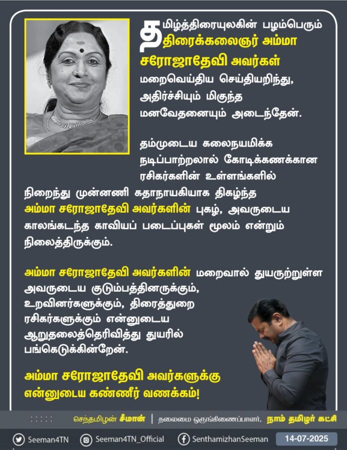 தமிழ்த்திரையுலகின் பழம்பெரும் திரைக்கலைஞர் அம்மா சரோஜாதேவி அவர்கள் மறைவெய்திய செய்தியறிந்து, அதிர்ச்சியும் மிகுந்த மனவேதனையும் அடைந்தேன்.
தம்முடைய கலைநயமிக்க நடிப்பாற்றலால் கோடிக்கணக்கான ரசிகர்களின் உள்ளங்களில் நிறைந்து முன்னணி கதாநாயகியாக திகழ்ந்த அம்மா சரோஜாதேவி அவர்களின் புகழ், அவருடைய காலங்கடந்த காவியப் படைப்புகள் மூலம் என்றும் நிலைத்திருக்கும்.
அம்மா சரோஜாதேவி அவர்களின் மறைவால் துயருற்றுள்ள அவருடைய குடும்பத்தினருக்கும், உறவினர்களுக்கும், திரைத்துறை ரசிகர்களுக்கும் என்னுடைய ஆறுதலைத் தெரிவித்து துயரில் பங்கெடுக்கின்றேன்.
அம்மா சரோஜாதேவி அவர்களுக்கு என்னுடைய கண்ணீர் வணக்கம்!