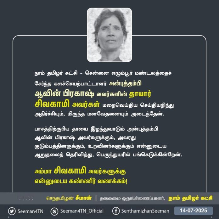 நாம் தமிழர் கட்சி - சென்னை எழும்பூர் மண்டலத்தைச் சேர்ந்த களச்செயற்பாட்டாளர் அன்புத்தம்பி ஆவின் பிரகாஷ் அவர்களின் தாயார் சிவகாமி அவர்கள் மறைவெய்திய செய்தியறிந்து அதிர்ச்சியும், மிகுந்த மனவேதனையும் அடைந்தேன்.
பாசத்திற்குரிய தாயை இழந்துவாடும் அன்புத்தம்பி ஆவின் பிரகாஷ் அவர்களுக்கும், அவரது குடும்பத்தினருக்கும், உறவினர்களுக்கும் என்னுடைய ஆறுதலைத் தெரிவித்து, பெருந்துயரில் பங்கெடுக்கின்றேன்.
அம்மா சிவகாமி அவர்களுக்கு என்னுடைய கண்ணீர் வணக்கம்!