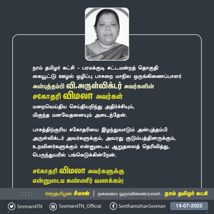நாம் தமிழர் கட்சி - பரமக்குடி சட்டமன்றத் தொகுதி, கையூட்டு-ஊழல் ஒழிப்புப் பாசறை மாநில ஒருங்கிணைப்பாளர்
அன்புத்தம்பி வி.அருள்விக்டர் அவர்களின்
சகோதரி விமலா அவர்கள் மறைவெய்திய செய்தியறிந்து அதிர்ச்சியும்,
மிகுந்த மனவேதனையும் அடைந்தேன்.
பாசத்திற்குரிய சகோதரியை இழந்துவாடும் அன்புத்தம்பி அருள்விக்டர் அவர்களுக்கும், அவரது குடும்பத்தினருக்கும், உறவினர்களுக்கும் என்னுடைய ஆறுதலைத் தெரிவித்து, பெருந்துயரில் பங்கெடுக்கின்றேன்.
சகோதரி விமலா அவர்களுக்கு
என்னுடைய கண்ணீர் வணக்கம்!