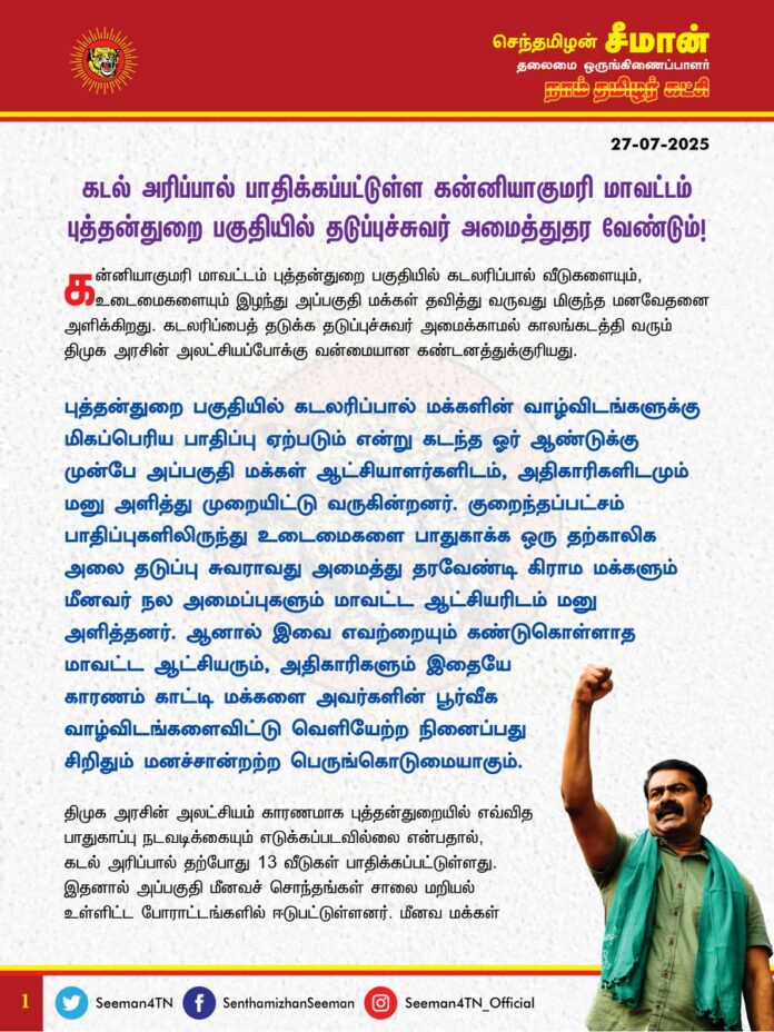 கடல் அரிப்பால் பாதிக்கப்பட்டுள்ள கன்னியாகுமரி மாவட்டம் புத்தன்துறை பகுதியில் தடுப்புச்சுவர் அமைத்துதர வேண்டும்!
@CMOTamilnadu @mkstalin
கன்னியாகுமரி மாவட்டம் புத்தன்துறை பகுதியில் கடலரிப்பால் வீடுகளையும், உடைமைகளையும் இழந்து அப்பகுதி மக்கள் தவித்து வருவது மிகுந்த மனவேதனை அளிக்கிறது. கடலரிப்பைத் தடுக்க தடுப்புச்சுவர் அமைக்காமல் காலங்கடத்தி வரும் திமுக அரசின் அலட்சியப்போக்கு வன்மையான கண்டனத்துக்குரியது.
புத்தன்துறை பகுதியில் கடலரிப்பால் மக்களின் வாழ்விடங்களுக்கு மிகப்பெரிய பாதிப்பு ஏற்படும் என்று கடந்த ஓர் ஆண்டுக்கு முன்பே அப்பகுதி மக்கள் ஆட்சியாளர்களிடம், அதிகாரிகளிடமும் மனு அளித்து முறையிட்டு வருகின்றனர். குறைந்தப்பட்சம் பாதிப்புகளிலிருந்து உடைமைகளை பாதுகாக்க ஒரு தற்காலிக அலை தடுப்பு சுவராவது அமைத்து தரவேண்டி கிராம மக்களும் மீனவர் நல அமைப்புகளும் மாவட்ட ஆட்சியரிடம் மனு அளித்தனர். ஆனால் இவை எவற்றையும் கண்டுகொள்ளாத மாவட்ட ஆட்சியரும், அதிகாரிகளும் இதையே காரணம் காட்டி மக்களை அவர்களின் பூர்வீக வாழ்விடங்களைவிட்டு வெளியேற்ற நினைப்பது சிறிதும் மனச்சான்றற்ற பெருங்கொடுமையாகும்.
திமுக அரசின் அலட்சியம் காரணமாக புத்தன்துறையில் எவ்வித பாதுகாப்பு நடவடிக்கையும் எடுக்கப்படவில்லை என்பதால், கடல் அரிப்பால் தற்போது 13 வீடுகள் பாதிக்கப்பட்டுள்ளது. இதனால் அப்பகுதி மீனவச் சொந்தங்கள் சாலை மறியல் உள்ளிட்ட போராட்டங்களில் ஈடுபட்டுள்ளனர். மீனவ மக்கள் மீதான திமுக அரசின் அக்கறையின்மையே, இன்று புத்தன்துறை மக்கள் தங்கள் வீடுகளையும் உடைமைகளையும் இழந்து வீதியில் இறங்கி போராட வேண்டிய துயரநிலை ஏற்பட்டுள்ளது. மக்களுக்கு அவர்களின் வாழ்விடங்களிலேயே பாதுகாப்பு ஏற்பாடுகளை செய்து கொடுக்க வேண்டிய மாவட்ட ஆட்சியர், பாதிக்கப்பட்டவர்களுக்கு வேறு பகுதிகளில் இடம் தருவதாக கூறி மீனவ மக்களை கடற்கரையை விட்டு வெளியேற்றுவது வெட்கக்கேடானது. ஒருபோதும் ஏற்க முடியாத கொடுங்கோன்மையாகும்.
கடல் சூழலியலை பாதிக்கும் கட்டுமானங்களை எவ்வித தடையுமின்றி செய்ய துணைநிற்கும் திமுக அரசு, இயந்திரங்கள், அதனால் ஏற்படும் சூழலியல் எதிர்விளைவான கடல் அரிப்பை தடுப்பதற்கான எவ்வித முயற்சியும் இதுவரை எடுக்காதது ஏன்? கன்னியாகுமரி மாவட்டத்தில் கடலரிப்பு ஏற்பட்டுள்ள பகுதிகள் மற்றும் எதிர்காலத்தில் கடலரிப்பு ஏற்பட வாய்ப்பிருக்கும் பகுதிகள் அனைத்தையும் ஆய்வு செய்து அப்பகுதிகளுக்கு தகுந்த கடலரிப்பு தடுப்பு நடவடிக்களை மேற்கொள்ள வேண்டும் என்பதுதான் ஒட்டுமொத்த மக்களின் ஒற்றை கோரிக்கையாகும்.
ஆகவே, கடல் அரிப்பால் பாதிக்கப்பட்டுள்ள கன்னியாகுமரி புத்தன்துறை மக்களை அவர்களின் வாழ்விடங்களை விட்டு வெளியேற்றும் முடிவை கைவிட்டு, வீடுகளையும் விலைமதிப்பில்லா உயிர்களையும் உடைமைகளையும் பாதுகாக்க உடனடியாக பாதுகாப்பு தடுப்புச்சுவர் அமைத்துதர வேண்டுமென வலியுறுத்துகிறேன்.
- செந்தமிழன் சீமான்
தலைமை ஒருங்கிணைப்பாளர்
நாம் தமிழர் கட்சி